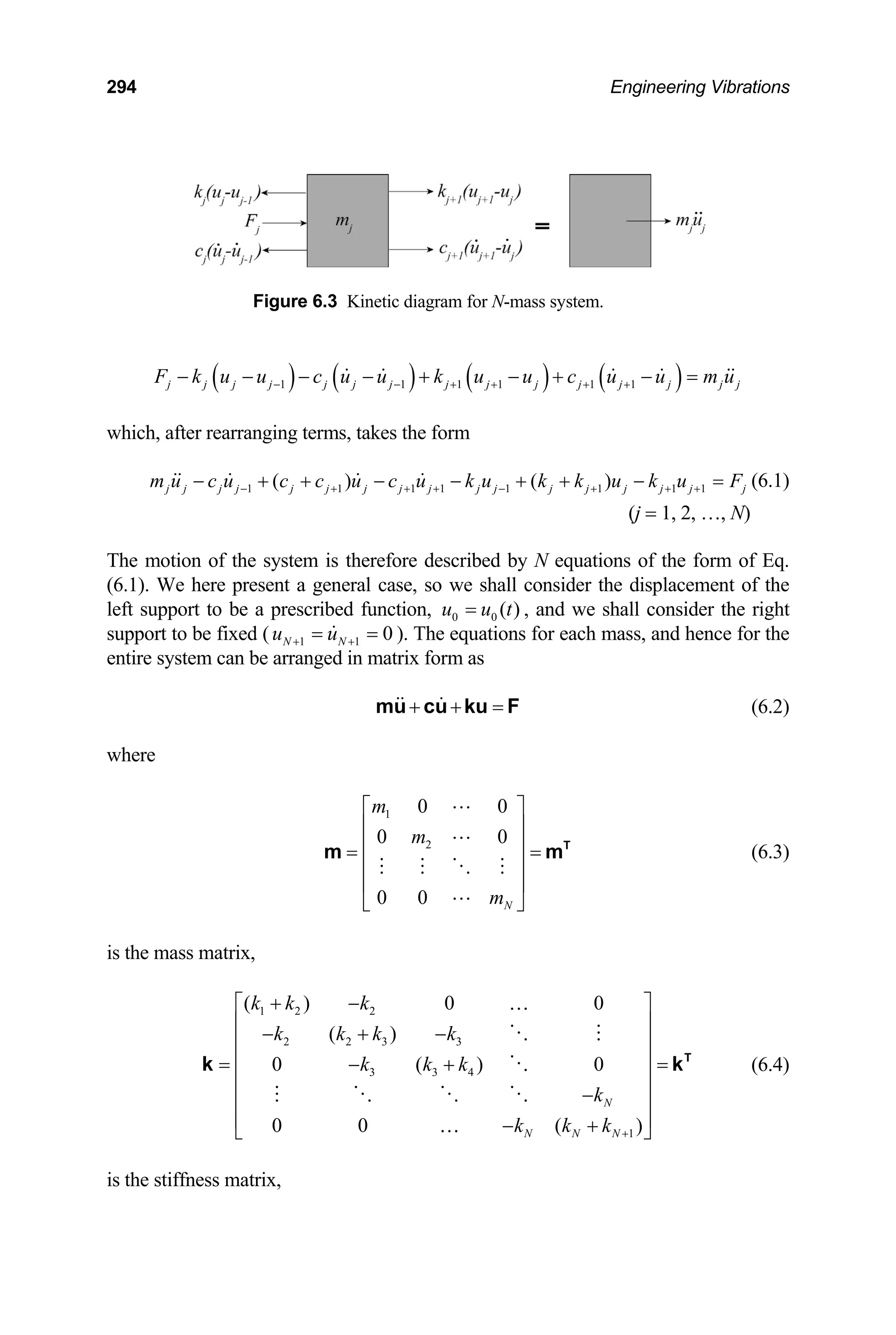 294 Engineering Vibrations
Figure 6.3 Kinetic diagram for N-mass system.
( ) ( ) ( ) ( )
1 1 1 1 1 1
j j j j j j j j j j j j j j j
F k u u c u u k u u c u u m u
− − + + + +
− − − − + − + − =
which, after rearranging terms, takes the form
1 1 1 1 1 1 1 1
( ) ( )
j j j j j j j j j j j j j j j j
m u c u c c u c u k u k k u k u F
− + + + − + + +
− + + − − + + − = j (6.1)
(j = 1, 2, …, N
The m tion of the system is therefore described by N equations of the form of Eq.
)
o
(6.1). We here present a general case, so we shall consider the displacement of the
left support to be a prescribed function, 0 0 ( )
u u t
= , and we shall consider the right
support to be fixed ( 1 1 0
N N
u u
+ +
= = ). The s for each mass, and hence for the
entire system can be trix form as
equation
arranged in ma
+ + =
mu cu ku F (6.2)
here
⎥
⎥
(6.3)
the mass matrix,
= (6.4)
the stiffness matrix,
w
1
2
0 0
0 0
0 0 N
m
m
m
⎡ ⎤
⎢ ⎥
⎢ ⎥
= =
⎢
⎢
⎣ ⎦
T
m m
is
1 2 2
2 2 3 3
3 3 4
1
( ) 0 0
( )
0 ( ) 0
0 0 ( )
N
N N N
k k k
k k k k
k k k
k
k k k +
+ −
⎡ ⎤
⎢ ⎥
− + −
⎢ ⎥
⎢ ⎥
= − +
⎢ ⎥
−
⎢ ⎥
⎢ ⎥
− +
⎣ ⎦
…
…
T
k k
is
 