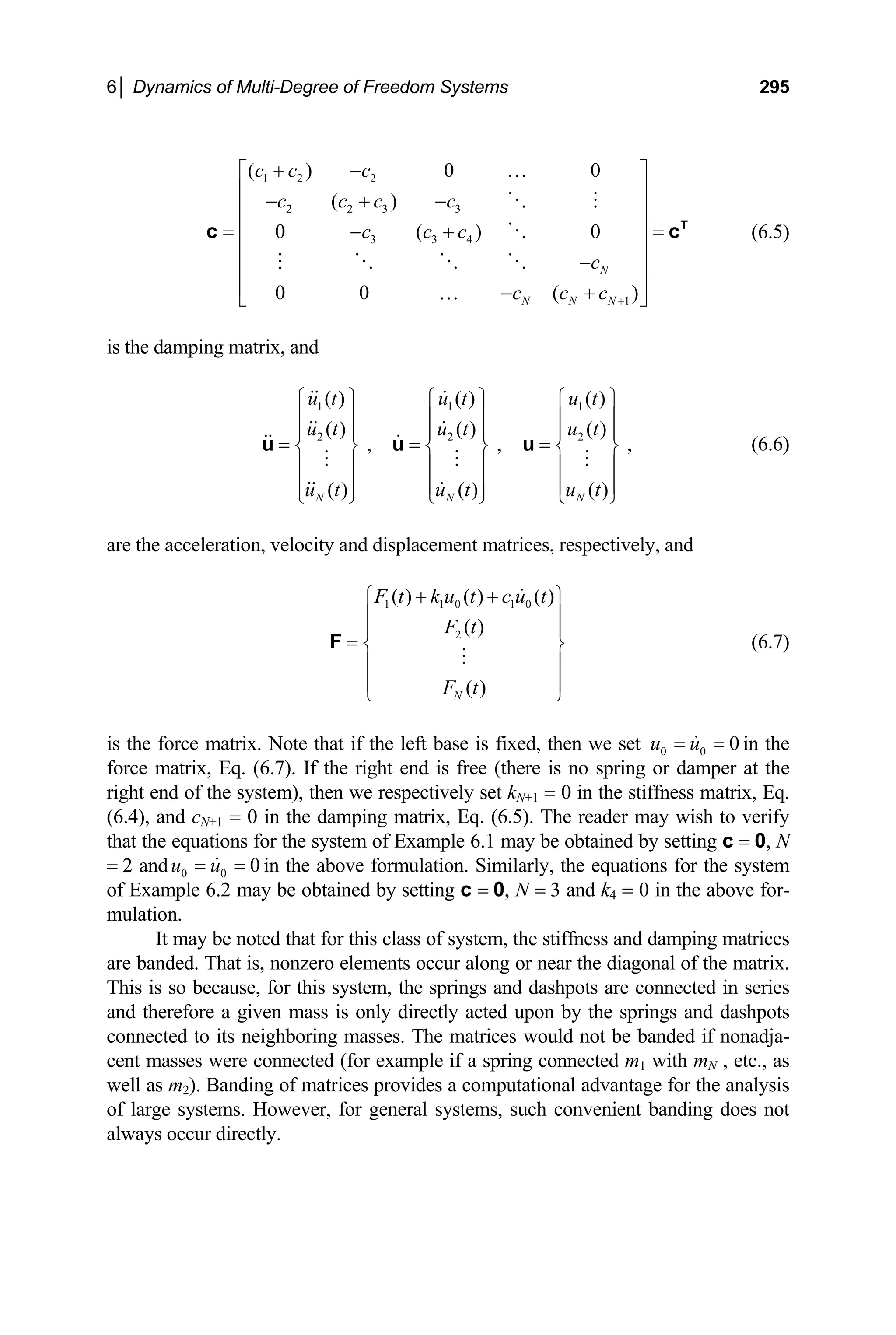 6│ Dynamics of Multi-Degree of Freedom Systems 295
( )
0 ( ) 0
0 0 ( )
N
N N N
c c c c
c c c
c
c c c +
⎢ ⎥
− + −
⎢ ⎥
⎢ ⎥
= − + =
⎢ ⎥
−
⎢ ⎥
⎢ ⎥
− +
⎣ ⎦
…
T
c c (6.5)
the damping matrix, and
(6.6)
are the acceleration, velocity and displacement matrices, respectively, and
1 2 2
( ) 0 0
c c c
+ −
⎡ ⎤
…
2 2 3 3
3 3 4
1
is
1 1 1
2 2 2
( ) ( ) ( )
( ) ( ) ( )
, , ,
( ) ( ) ( )
N N N
u t u t u t
u t u t u t
u t u t u t
⎧ ⎫ ⎧ ⎫ ⎧ ⎫
⎪ ⎪ ⎪ ⎪ ⎪ ⎪
⎪ ⎪ ⎪ ⎪ ⎪ ⎪
= = =
⎨ ⎬ ⎨ ⎬ ⎨ ⎬
⎪ ⎪ ⎪ ⎪ ⎪ ⎪
⎪ ⎪ ⎪ ⎪ ⎪ ⎪
⎩ ⎭ ⎩ ⎭ ⎩ ⎭
u u u
1 1 0 1 0
2
( ) ( ) ( )
( )
( )
N
F t k u t c u t
F t
F t
+ +
⎧ ⎫
⎪ ⎪
⎪ ⎪
= ⎨ ⎬
⎪ ⎪
⎪ ⎪
⎩ ⎭
F (6.7)
the force matrix. Note that if the left base is fixed, then we set
is 0 0 0
u u
= = in the
or damper
y be noted that for this class of system, the stiffness and damping matrices
force matrix, Eq. (6.7). If the right end is free (there is no spring at the
right end of the system), then we respectively set kN+1 = 0 in the stiffness matrix, Eq.
(6.4), and cN+1 = 0 in the damping matrix, Eq. (6.5). The reader may wish to verify
that the equations for the system of Example 6.1 may be obtained by setting c = 0, N
= 2 and 0 0 0
u u
= = in the above formulation. Similarly, the equations for the system
of Exam be obtained by setting c = 0, N = 3 and k
ple 6.2 may 4 = 0 in the above for-
mulation.
It ma
are banded. That is, nonzero elements occur along or near the diagonal of the matrix.
This is so because, for this system, the springs and dashpots are connected in series
and therefore a given mass is only directly acted upon by the springs and dashpots
connected to its neighboring masses. The matrices would not be banded if nonadja-
cent masses were connected (for example if a spring connected m1 with mN , etc., as
well as m2). Banding of matrices provides a computational advantage for the analysis
of large systems. However, for general systems, such convenient banding does not
always occur directly.
 