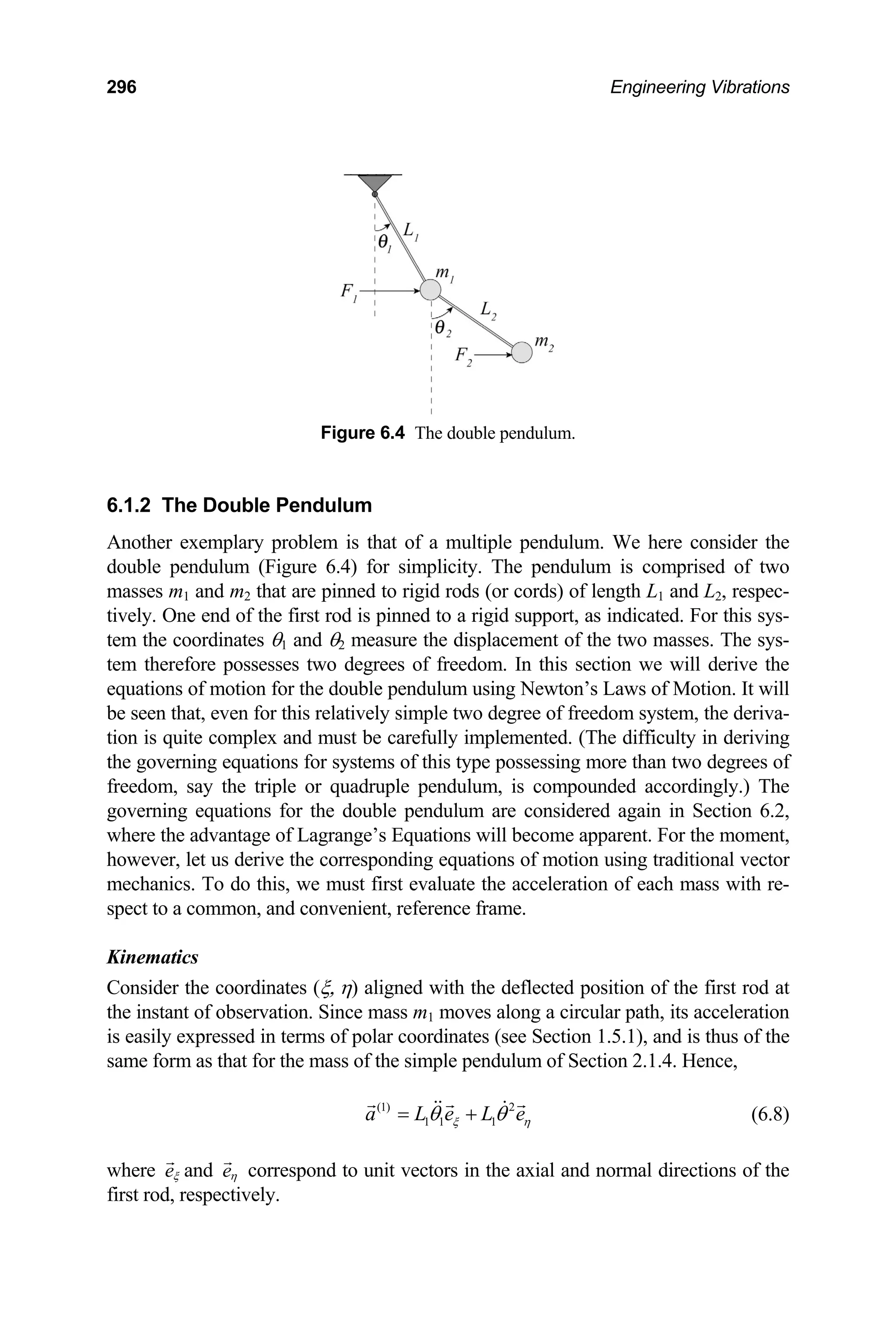296 Engineering Vibrations
Fi m.
6.1.2 The Double Pendulum
at of a multiple pendulum. We here consider the
Kinematics
coordinates (ξ, η) aligned with the deflected position of the first rod at
gure 6.4 The double pendulu
Another exemplary problem is th
double pendulum (Figure 6.4) for simplicity. The pendulum is comprised of two
masses m1 and m2 that are pinned to rigid rods (or cords) of length L1 and L2, respec-
tively. One end of the first rod is pinned to a rigid support, as indicated. For this sys-
tem the coordinates θ1 and θ2 measure the displacement of the two masses. The sys-
tem therefore possesses two degrees of freedom. In this section we will derive the
equations of motion for the double pendulum using Newton’s Laws of Motion. It will
be seen that, even for this relatively simple two degree of freedom system, the deriva-
tion is quite complex and must be carefully implemented. (The difficulty in deriving
the governing equations for systems of this type possessing more than two degrees of
freedom, say the triple or quadruple pendulum, is compounded accordingly.) The
governing equations for the double pendulum are considered again in Section 6.2,
where the advantage of Lagrange’s Equations will become apparent. For the moment,
however, let us derive the corresponding equations of motion using traditional vector
mechanics. To do this, we must first evaluate the acceleration of each mass with re-
spect to a common, and convenient, reference frame.
Consider the
the instant of observation. Since mass m1 moves along a circular path, its acceleration
is easily expressed in terms of polar coordinates (see Section 1.5.1), and is thus of the
same form as that for the mass of the simple pendulum of Section 2.1.4. Hence,
(1) 2
1 1 1
a L e L e
ξ η
θ θ
= + (6.8)
here
w eξ and eη correspond to unit vectors in the axial and normal directions of the
first rod, respectively.
 