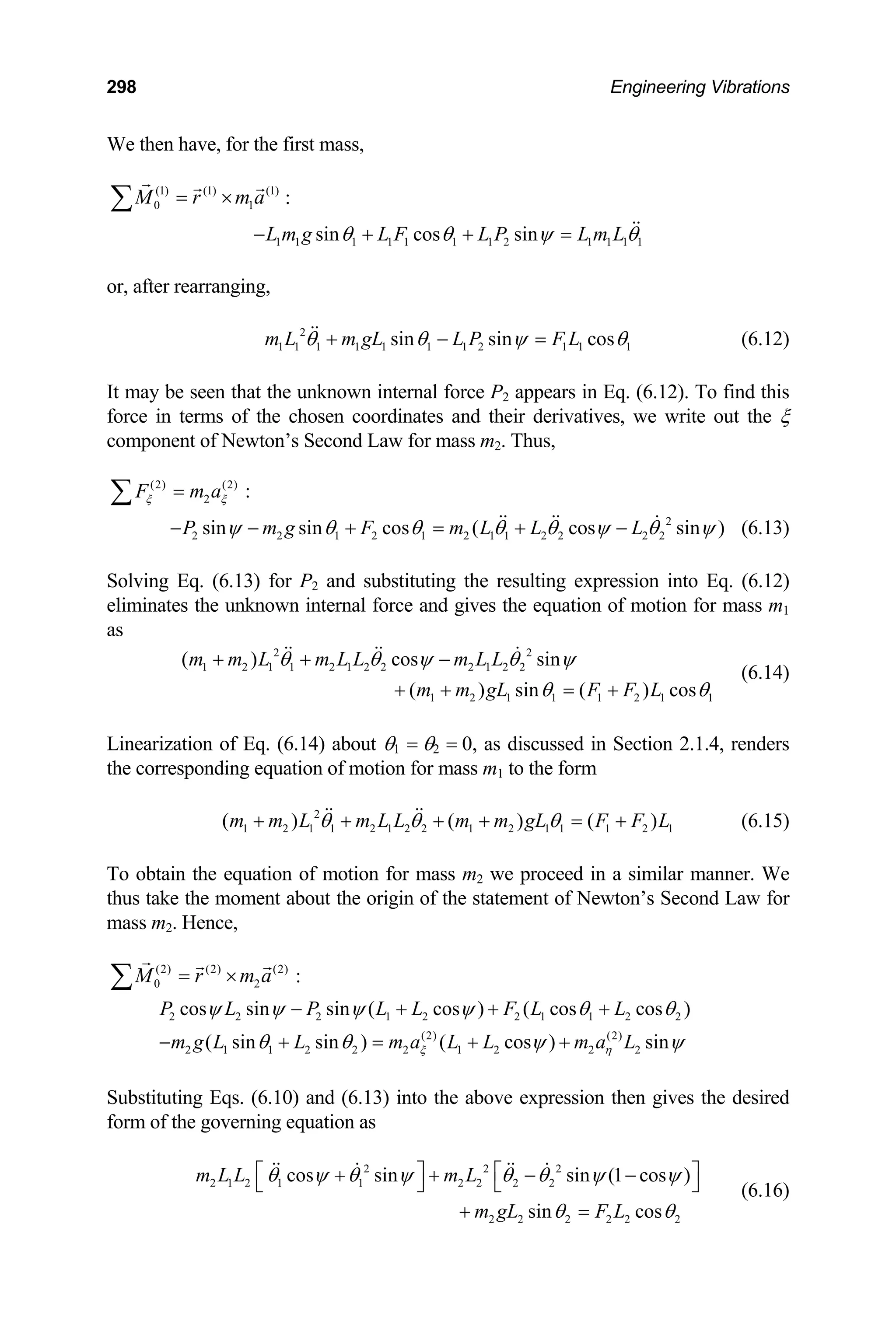 298 Engineering Vibrations
We then have, for the first mass,
(1) (1) (1)
0 1
M r m a
= ×
∑ :
1 1 1 1 1 1 1 2 1 1 1 1
sin cos sin
L m g L F L P L m L
θ θ ψ
− + + = θ
r, after rearranging,
L m gL L P F L
o
m 2
1 1 1 1 1 1 1 2 1 1 1
sin sin cos
θ θ ψ θ
+ − = (6.12)
may be seen that the unknown internal force P2 appears in Eq.
rce in terms of the chosen coordinates and their derivatives, we write out the ξ
It (6.12). To find this
fo
component of Newton’s Second Law for mass m2. Thus,
(2) (2)
2
F m a
ξ ξ
=
∑ :
2
2 2 1 2 1 2 1 1 2 2 2 2
sin sin cos ( cos sin )
P m g F m L L L
ψ θ θ θ θ ψ θ
− − + = + − ψ (6.13)
olving Eq. (6.13) for P2 and substituting the resulting expression into Eq
liminates the unknown internal force and gives the equation of motion for mass m1
1
( ) sin ( ) cos
m m gL F F L
S . (6.12)
e
as
2 2
1 2 1 1 2 1 2 2 2 1 2 2
( ) cos sin
m m L m L L m L L
θ θ ψ θ ψ
1 2 1 1 1 2 1
θ θ
+ + = +
(6.14)
Linearization of Eq. (6.14) about θ1 = θ2 = 0, as discussed in Section 2.1.4, renders
e corresponding equation of motion for mass m1 to the form
1
)
F L
+ (6.15)
o obtain the equation of motion for mass m2 we proceed in a simila
us take the moment about the origin of the statement of Newton’s Second Law for
2
+ + −
th
2
1 2 1 1 2 1 2 2 1 2 1 1
( ) ( ) (
m m L m L L m m gL F
θ θ θ
+ + + + = 1 2
T r manner. We
th
mass m2. Hence,
(2) (2)
0
(2)
M r m
= ×
∑ a :
2
2 2 2 1 2 2 1 1 2
(2) (2)
2 1 1 2 2 2 1 2 2 2
cos sin sin ( cos ) ( cos cos )
( sin sin ) ( cos ) sin
P L P L L F L L
m g L L m a L L m a L
ξ η
ψ ψ ψ ψ θ θ
θ θ ψ
− + + +
− + = + + ψ
Substituting Eqs. (6.10) and (6.13) into the above expression then gives the desired
rm of the governing equation as
2 2 2 2
2 2 2 2 2 2
n sin (1 cos )
sin cos
m L
m gL F L
fo
2
2 1 2 1 1
cos si
m L L 2 2
θ ψ θ
⎡ +
⎣ ψ θ θ ψ ψ
θ θ
⎤ ⎡ ⎤
+ − −
⎦ ⎣ ⎦
+ =
(6.16)
 