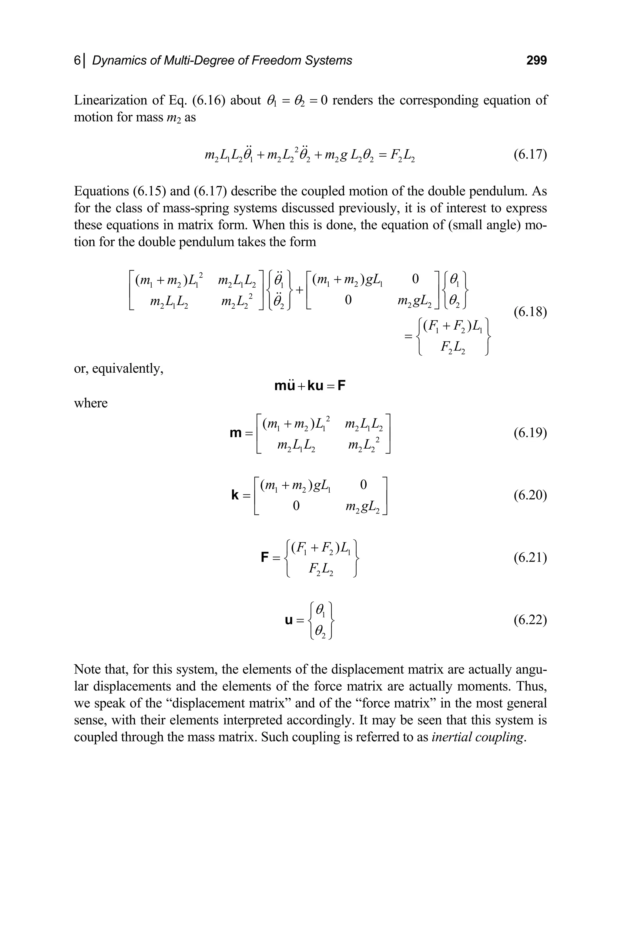 6│ Dynamics of Multi-Degree of Freedom Systems 299
Linearization of Eq. (6.16) about θ1 = θ2 = 0 renders the corresponding equation of
otion for mass m2 as
quations (6.15) and (6.17) describe the coupled motion of the double pendulu
r the class of mass-spring systems discussed previously, it i
ese equations in matrix form. When this is done, the equation of (small angle) mo-
0
( )
m gL
m
2
2 1 2 1 2 2 2 2 2 2 2 2
m L L m L m g L F L
θ θ θ
+ + = (6.17)
E m. As
fo s of interest to express
th
tion for the double pendulum takes the form
2
1 2 1 1
1 2 1 2 1 2 1
2
( ) 0
( ) m m gL
m m L m L L
m L L m L 2 2 2
2 1 2 2 2 2
1 2 1
2 2
F F L
F L
θ
⎨ ⎬
θ
θ
θ
⎧ ⎫
⎡ ⎤ +
⎡ ⎤ ⎧ ⎫
+ ⎪ ⎪
+
⎨ ⎬
⎢ ⎥ ⎢ ⎥
⎣ ⎦ ⎩ ⎭
⎣ ⎦ ⎩ ⎭
+
⎪ ⎪
⎧ ⎫
= ⎨ ⎬
⎩ ⎭
(6.18)
r, equivalently,
o
+ =
mu ku F
where
L
m
2
1 2 1 2 1 2
2
2 1 2 2 2
( )
m m L m L L
m L L
⎡ ⎤
+
= ⎢ ⎥
⎣ ⎦
m (6.19)
1 2 1
2 2
( ) 0
0
m m gL
m gL
+
⎡ ⎤
= ⎢ ⎥
⎣ ⎦
k (6.20)
1 2 1
2 2
( )
F F L
F L
+
⎧ ⎫
= ⎨ ⎬
⎩ ⎭
F (6.21)
1
2
θ
θ
⎧ ⎫
= ⎨ ⎬
⎩ ⎭
u (6.22)
ote that, for this system, the elements of the d
lar displacements and the elements of the force matrix are actually moments. Thus,
we speak of the “displacement matrix” and of the “force matrix” in the most general
N isplacement matrix are actually angu-
sense, with their elements interpreted accordingly. It may be seen that this system is
coupled through the mass matrix. Such coupling is referred to as inertial coupling.
 