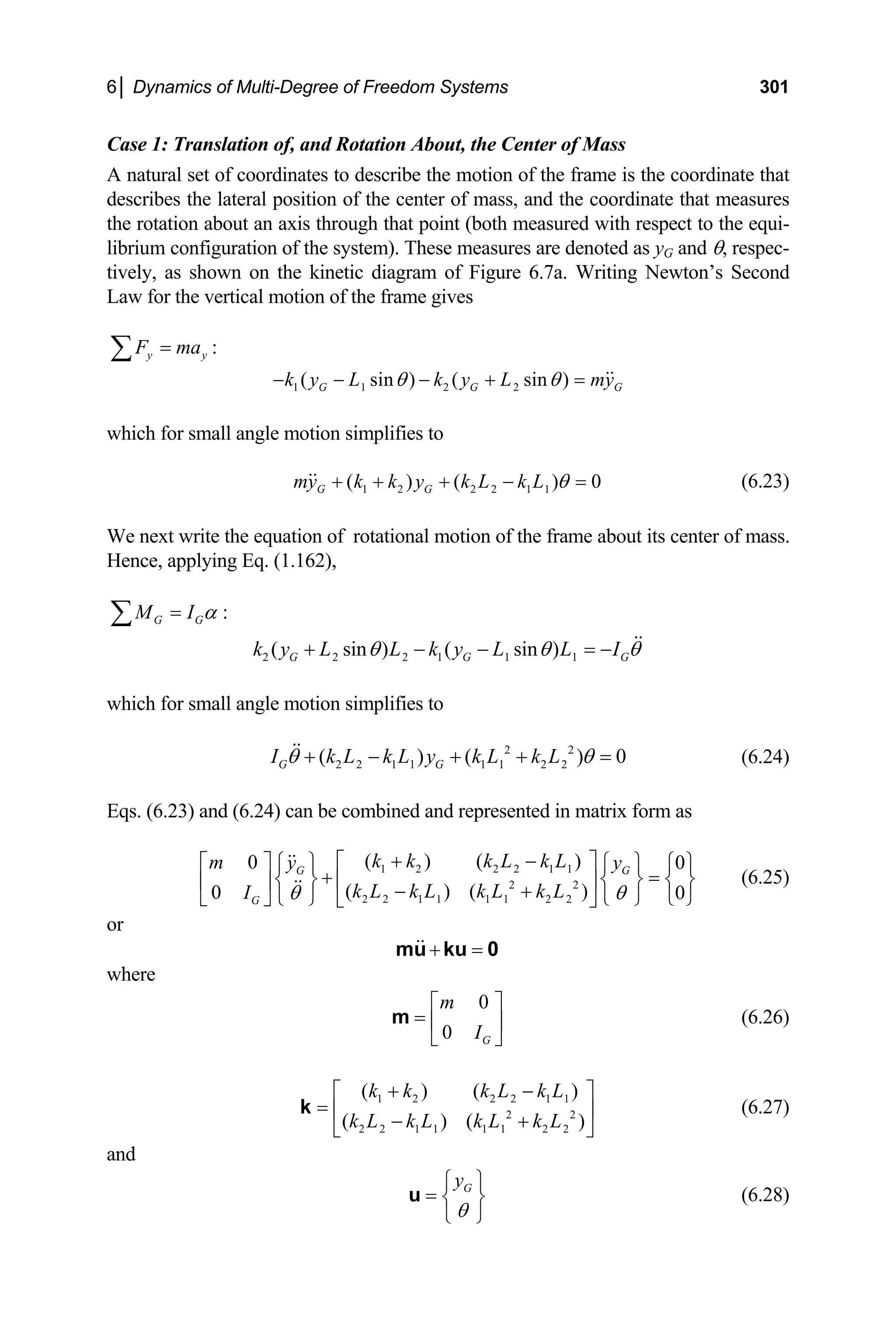 6│ Dynamics of Multi-Degree of Freedom Systems 301
Case 1: Translation of, and Rotation About, the Center of Mass
he coordinate that
inate that measures
respect to the equi-
A natural set of coordinates to describe the motion of the frame is t
describes the lateral position of the center of mass, and the coord
the rotation about an axis through that point (both measured with
librium configuration of the system). These measures are denoted as yG and θ, respec-
tively, as shown on the kinetic diagram of Figure 6.7a. Writing Newton’s Second
Law for the vertical motion of the frame gives
y y
F ma
=
∑ :
( sin ) (
k y L k y
1 1 2 2 sin )
G G G
L my
θ θ
+ =
hich for sm motion simplifies to
0
my k k y k L k L
− − −
w all angle
1 2
G G 2 2 1 1
( ) ( )θ
+ + + − = (6.23)
e next write the equation of rotational motion of the frame about its center of m
ence, applying Eq. (1.162),
W ass.
H
G G
M I α
=
∑ :
2 2 2 1 1 1
( sin ) ( sin )
G G
k y L L k y L L IG
θ θ θ
+ − − = −
all angle motion simplifies to
1 1 2 2
( ) 0
k L k L
+ + = (6.24)
qs. (6.23) and (6.24) can be combined and represented in matrix
G
k k k L k L
+ −
⎡ ⎤
which for sm
2 2
2 2 1 1
( )
G G
I k L k L y
θ θ
+ −
E form as
1 2 2 2 1 1
2 2
( ) ( )
0 0
G G
m y y
k L k L k L k L
I θ θ
⎡ ⎤
2 2 1 1 1 1 2 2
( ) ( )
0 0
⎧ ⎫
⎣ ⎦
⎧ ⎫ ⎧ ⎫
+ =
⎨ ⎬ ⎨ ⎬ ⎨ ⎬
⎢ ⎥
⎢ ⎥ − +
⎩ ⎭ ⎩ ⎭ ⎩ ⎭
⎣ ⎦
(6.25)
or
+ =
mu ku 0
where
0
0 G
m
I
⎡ ⎤
= ⎢ ⎥
⎣ ⎦
m (6.26)
2 2
2 2 1 1 1 1 2 2
( ) (
( ) ( )
k k k L
k L k L k L k L
+
1 2 2 2 1 1 )
k L
−
⎡ ⎤
= ⎢ ⎥
− +
⎣ ⎦
k (6.27)
and
G
y
θ
⎧ ⎫
= ⎨ ⎬
⎩ ⎭
u (6.28)
 