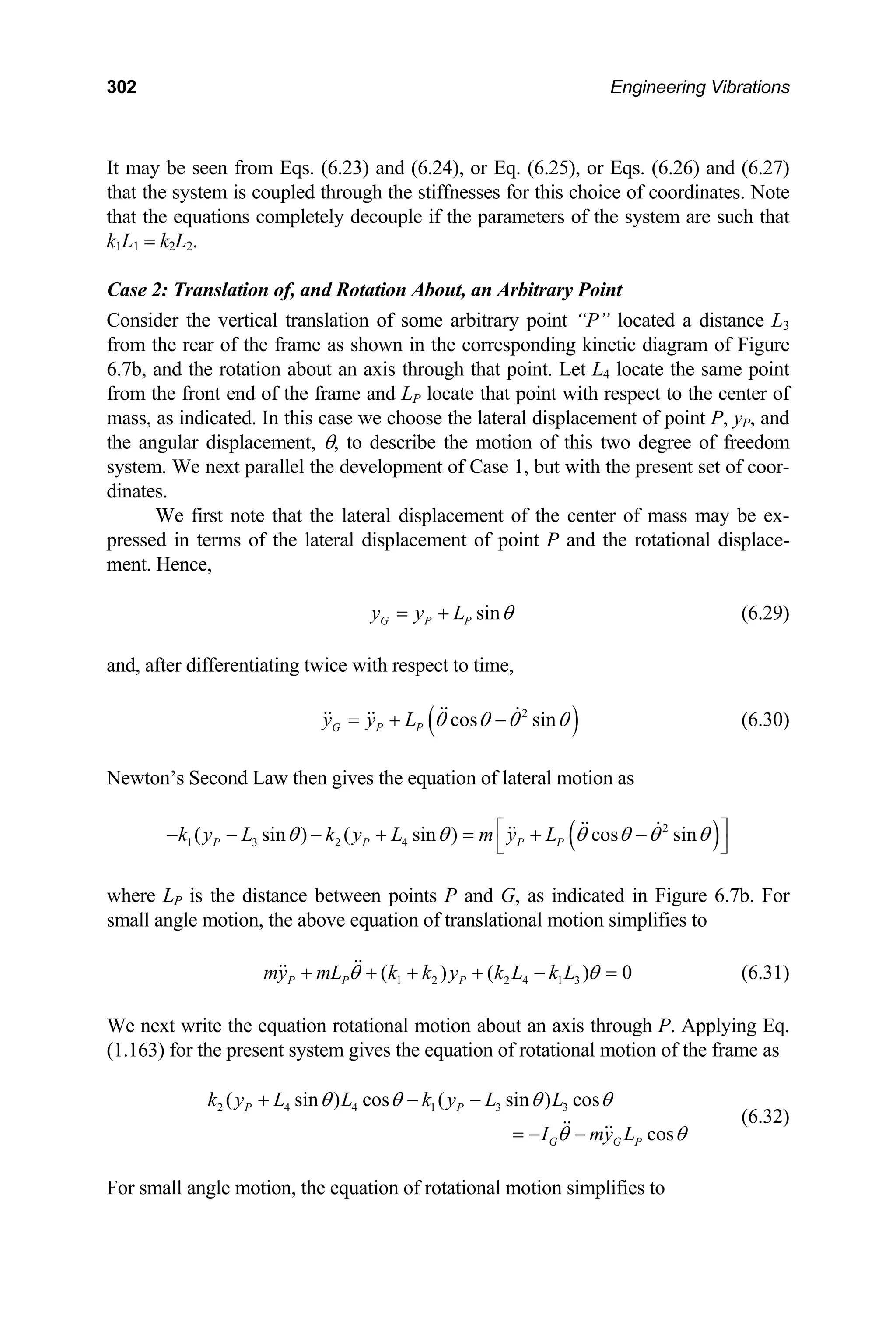 302 Engineering Vibrations
It 5), or Eqs. (6.26) and (6.27)
th es for this choice of coordinates. Note
may be seen from Eqs. (6.23) and (6.24), or Eq. (6.2
at the system is coupled through the stiffness
at the equations completely decouple if the parameters of the system are such that
3
the rear of the frame as shown in the corresponding kinetic diagram of Figure
cate the same point
th
k1L1 = k2L2.
Case 2: Translation of, and Rotation About, an Arbitrary Point
Consider the vertical translation of some arbitrary point “P” located a distance L
from
6.7b, and the rotation about an axis through that point. Let L4 lo
from the front end of the frame and LP locate that point with respect to the center of
mass, as indicated. In this case we choose the lateral displacement of point P, yP, and
the angular displacement, θ, to describe the motion of this two degree of freedom
system. We next parallel the development of Case 1, but with the present set of coor-
dinates.
We first note that the lateral displacement of the center of mass may be ex-
pressed in terms of the lateral displacement of point P and the rotational displace-
ment. Hence,
sin
G P P
y y L θ
= + (6.29)
and, after differentiating twice with respect to time,
( )
2
cos sin
G P P
y y L θ θ θ θ
= + − (6.30)
ewton’s Second Law then gives the equation of lateral motion as
N
( )
2
1 3 2 4
( sin ) ( sin ) cos sin
P P P P
k y L k y L m y L
θ θ θ θ θ θ
⎡ ⎤
− − − + = + −
⎣ ⎦
where P is the distance between points P and G, as indicated in Figure 6.7b. For
all angle motion, the above equation of translational motion simplifies to
We next write the equation rotational motion about an axis through P. Applying Eq.
.163) for the present system gives the equation of rotational mot
L
sm
1 2 2 4 1 3
( ) ( ) 0
P P P
my mL k k y k L k L
θ θ
+ + + + − = (6.31)
(1 ion of the frame as
2 4 4 1 3 3
( sin ) cos ( sin ) cos
cos
P P
G G P
k y L L k y L L
I my L
θ θ θ θ
θ θ
+ − −
= − −
(6.32)
For small angle motion, the equation of rotational motion simplifies to
 