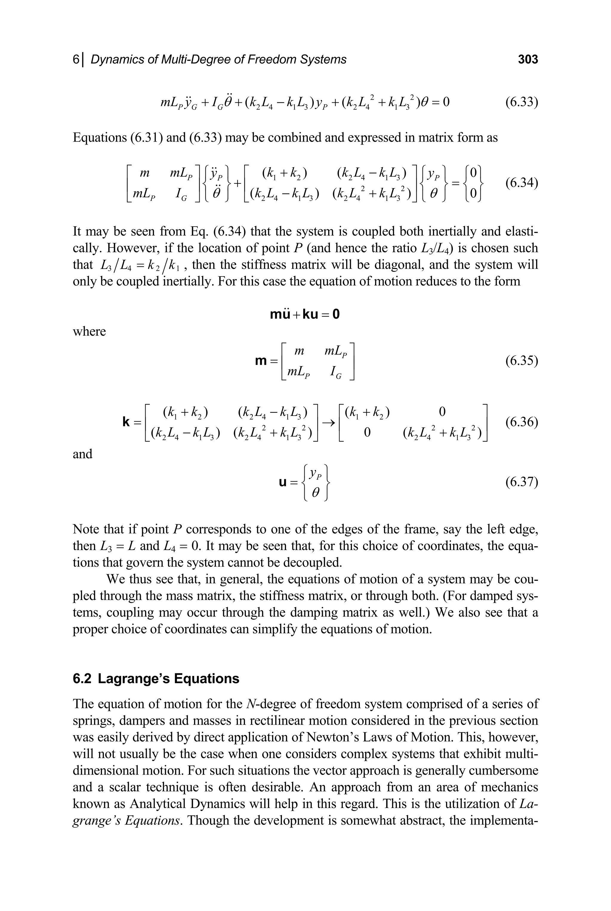 6│ Dynamics of Multi-Degree of Freedom Systems 303
2 2
2 4 1 3 2 4 1 3
( ) ( )
P G G P
mL y I k L k L y k L k L
θ θ
+ + − + + = 0 (6.33)
quations (6.31) and (6.33) may be combined and expressed in matrix form as
P P P
P G
m mL k k k L k L
y y
mL I k L k L k L k L
θ θ
⎡ ⎤ ⎡ ⎤
⎧ ⎫ ⎧ ⎫ ⎧ ⎫
+ =
⎨ ⎬ ⎨ ⎬
⎢ ⎥ ⎢ ⎥
− +
⎩ ⎭ ⎩ ⎭
⎣ ⎦ ⎣ ⎦
(6.34)
elasti-
ally. However, if the location of point P (and hence the ratio L3/L4) is chosen such
E
+ −
1 2 2 4 1 3
2 2
2 4 1 3 2 4 1 3
( ) ( ) 0
( ) ( ) 0
⎨ ⎬
⎩ ⎭
It may be seen from Eq. (6.34) that the system is coupled both inertially and
c
that 3 4 2 1
L L k k
= , then the stiffness matrix will be diagonal, and the sy
nly be coupled inertially. For this case the equation of motion reduces to th
stem will
o e form
+ =
mu ku 0
where
P
P G
m mL
mL I
⎡ ⎤
= ⎢ ⎥
⎣ ⎦
m (6.35)
1 2 2 4 1 3 1 2
2 2 2 2
2 4 1 3 2 4 1 3 2 4 1 3
( ) ( ) ( )
⎡ 0
( ) ( ) 0 ( )
k k k L k L k k
k L k L k L k L k L k L
+ − +
⎡ ⎤ ⎤
= →
⎢ ⎥ ⎢ ⎥
− + +
⎣ ⎦ ⎣ ⎦
k (6.36)
nd
a
P
y
θ
⎧ ⎫
= ⎨ ⎬
⎩ ⎭
u (6.37)
Note that if point P corresponds to one of the edges of the frame, say the left edge,
L3 = L and L4 = 0. It may be seen that, for this choice of coordinates, the equa-
tions that govern the system cannot be decoupled.
We thus see that, in general, the equation
mass matrix, the stiffness matrix, or through both. (For damped sys-
previous section
as easily derived by direct application of Newton’s Laws of Motion. This, however,
will not usually be the case when one considers complex systems that exhibit multi-
uations the vector approach is generally cumbersome
then
s of motion of a system may be cou-
pled through the
tems, coupling may occur through the damping matrix as well.) We also see that a
proper choice of coordinates can simplify the equations of motion.
6.2 Lagrange’s Equations
The equation of motion for the N-degree of freedom system comprised of a series of
springs, dampers and masses in rectilinear motion considered in the
w
dimensional motion. For such sit
and a scalar technique is often desirable. An approach from an area of mechanics
known as Analytical Dynamics will help in this regard. This is the utilization of La-
grange’s Equations. Though the development is somewhat abstract, the implementa-
 