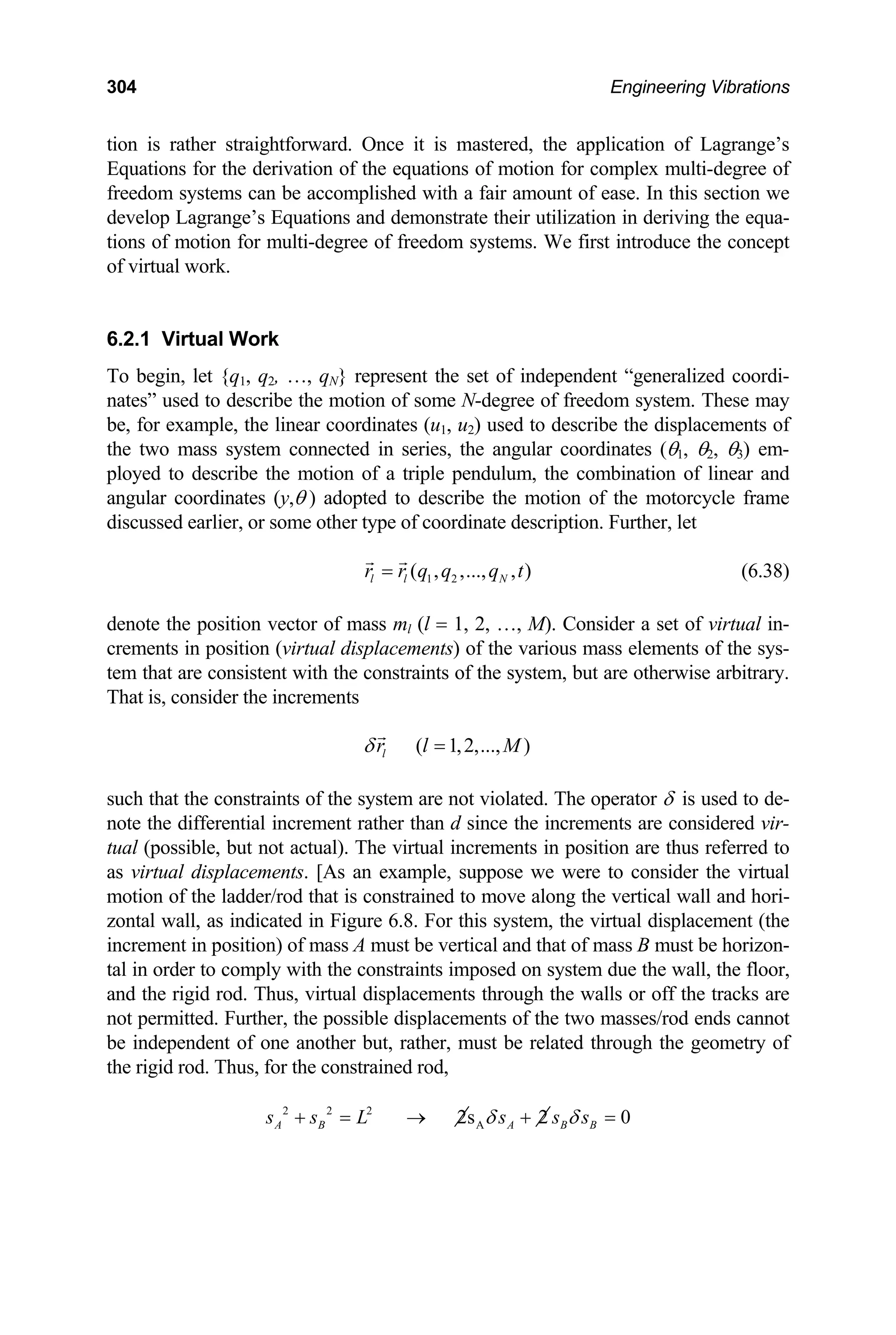 304 Engineering Vibrations
tion is rather straightforward. Once it is mastered, the application of Lagrange’s
Equations for the derivation of the equations of motion for complex multi-degree of
freedom systems can be accomplished with a fair amount of ease. In this section we
develop Lagrange’s Equations and demonstrate their utilization in deriving the equa-
tions of motion for multi-degree of freedom systems. We first introduce the concept
of virtual work.
6.2.1 Virtual Work
To begin, let {q1, q2, …, qN} represent the set of independent “generalized coordi-
nates” used to describe the motion of some N-degree of freedom system. These may
e, for example,
b
th
the linear coordinates (u1, u2) used to describe the displacements of
e two mass system connected in series, the angular coordinates (θ1, θ2, θ3) em-
motion of a triple pendulum, the combination of linear and
,θ ) adopted to describe the motion of the motorcycle frame
ployed to describe the
angular coordinates (y
discussed earlier, or some other type of coordinate description. Further, let
1 2
( , ,..., , )
l l N
r r q q q t
= (6.38)
denote the position vector of mass ml (l = 1, 2, …, M). Consider a set of virtual in-
crements in position (virtual displacements) of the various mass elements of the sys-
tem that are consistent with the constraints of the system, but are otherwise arbitrary.
hat is, consider the increments
T
( 1,2,..., )
l
r l M
δ =
such that the constraints of the system are not violated. The operator δ is used to de-
note the differential increment rather than d since the increments are considered vir-
tual (possible, but not actual). The virtual increments in position are thus referred to
s virtual displacements. [As an example, suppose we were to consider the virtual
otion of the ladder/rod that is constrained to move along the vertical wall and hori-
ontal wall, as indicated in Figure 6.8. For this system, the virtual displacement (the
a
m
z
increment in position) of mass A must be vertical and that of mass B must be horizon-
tal in order to comply with the constraints imposed on system due the wall, the floor,
and the rigid rod. Thus, virtual displacements through the walls or off the tracks are
not permitted. Further, the possible displacements of the two masses/rod ends cannot
be independent of one another but, rather, must be related through the geometry of
the rigid rod. Thus, for the constrained rod,
2 2 2
A
2s 2 0
A B A B B
s s L s s s
δ δ
+ = → + =
 