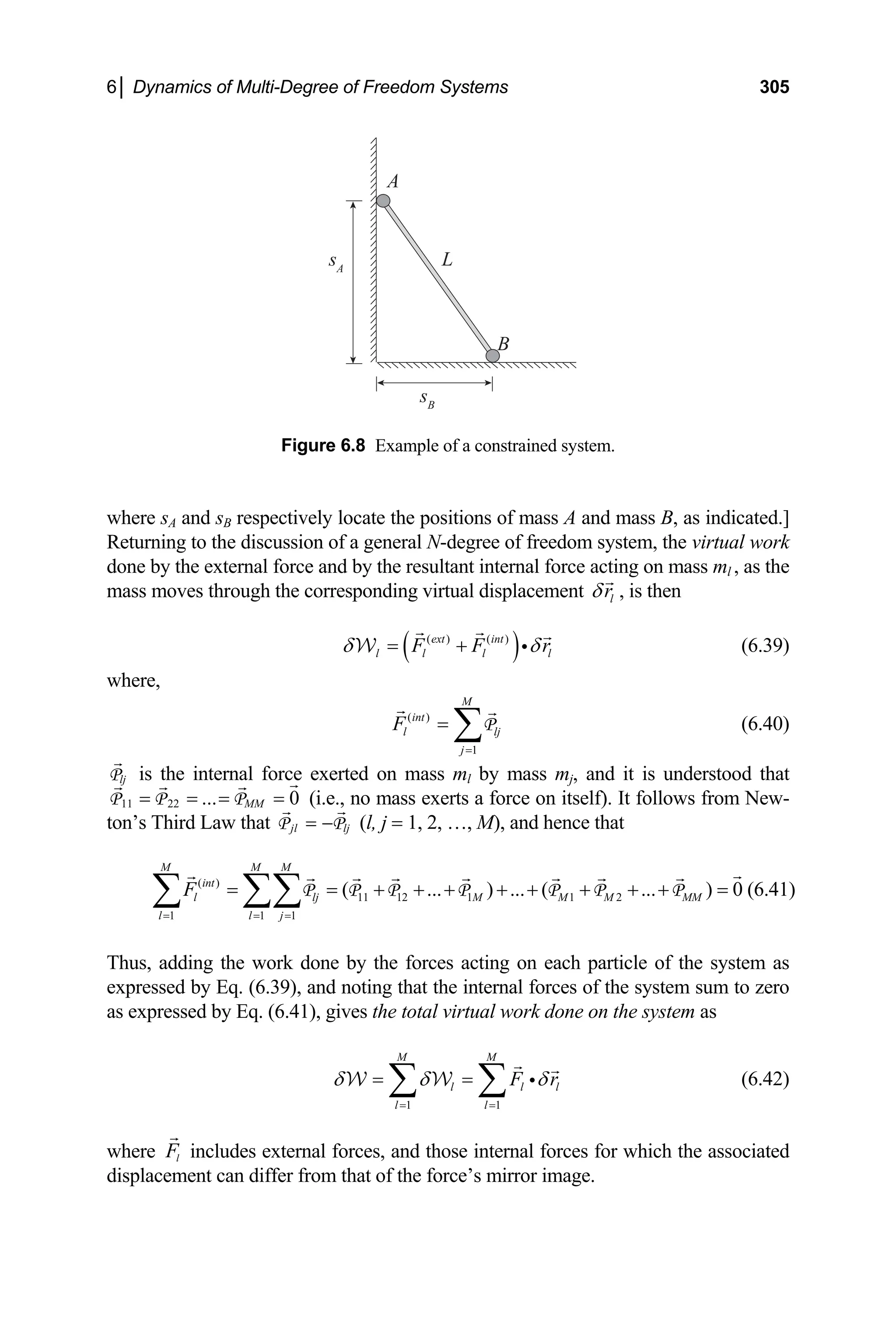 6│ Dynamics of Multi-Degree of Freedom Systems 305
sA
A
L
B
sB
Figu tem.
here sA and sB respectively locate the positions of mass A and mass B, as indicated.]
em, the virtual work
one by the external force and by the resultant internal force acting on mass ml , as the
ass moves through the corresponding virtual displacement
re 6.8 Example of a constrained sys
w
Returning to the discussion of a general N-degree of freedom syst
d
m l
r
δ , is then
( )
( ) ( )
ext int
l l l l
F F r
δ δ
= + i
W
int
l lj
j
F
=
=
(6.39)
where,
M
( )
1
∑P (6.40)
e internal force exerted on mass ml by mass mj, and it is understood that
= =
P P P (i.e., no mass exerts a force on itself). It follows from New-
n’s Third Law that
lj
P is th
= =
11 22 ... 0
MM
jl l
= −
P P (
to j l, j = 1, 2, …, M),
1
int
l
j
F
=
=
∑ ∑∑
he work done by the forces acting on each particle of the system as
xpressed by Eq. (6.39), and noting that the internal forces of the system sum to
as expressed by Eq. (6.41), gives the total virtual work done on the system as
and hence that
( )
11 12 1 1 2
1 1
( ... ) ... ( ... ) 0
M M M
lj M M M MM
l l
= =
= + + + + + + + + =
P P P P P P P (6.41)
Thus, adding t
e zero
1 1
M M
l l l
l l
F r
δ δ δ
= =
= =
∑ ∑ i
W W (6.42)
where l
F includes external forces, and those internal forces for which the associated
isplacement can differ from that of the force’s mirror im
d age.
 