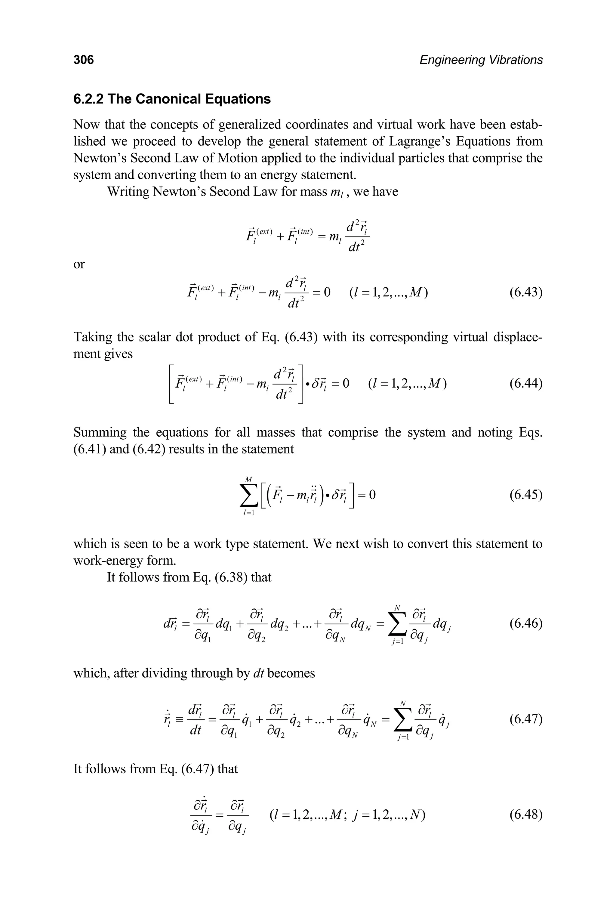 306 Engineering Vibrations
6.2.2 The Canonical Equations
nge’s Equations from
lied to the individual particles that comprise the
rgy statement.
Now that the concepts of generalized coordinates and virtual work have been estab-
lished we proceed to develop the general statement of Lagra
Newton’s Second Law of Motion app
system and converting them to an ene
Writing Newton’s Second Law for mass ml , we have
2
( ) ( )
2
ext int l
l l l
d r
F F m
dt
+ =
or
2
( ) ( )
2
0 ( 1,2,..., )
ext int l
l l l
d r
F F m l M
dt
+ − = = (6.43)
ing the scalar dot product of Eq. (6.43) with its corresponding virtual displace-
ent gives
Tak
m
2
( ) ( )
2
0 ( 1,2,..., )
ext int l
l l l l
d r
F F m r l M
dt
⎣ ⎦
δ
⎡ ⎤
+ − = =
⎢ ⎥ i (6.44)
equations for all masses that comprise the system and noting Eqs.
.41) and (6.42) results in the statement
Summing the
(6
( )
1
0
l l l l
l
F m r r
δ
=
⎡ ⎤
M
− =
⎣ ⎦
∑
seen to be a work type statement. We next wish to convert this statement to
ork-energy form.
It follows from Eq. (6.38) that
i (6.45)
which is
w
1 2
1 2
q q
∂ ∂ 1
... N j
N j
j
dq dq dq dq
q q
=
∂ ∂
(6.46)
by dt becomes
N
l l l l
l
r r r r
dr
∂ ∂ ∂ ∂
= + + + = ∑
which, after dividing through
1 2
1 2
dt q q
∂ ∂ 1
...
N
l l l l l
l N j
N j
j
dr r r r r
r q q q q
q q
=
∂ ∂ ∂ ∂
≡ = + + + =
∂ ∂
∑ (6.47)
It follows from Eq. (6.47) that
( 1,2,..., ; 1,2,..., )
l l
j j
q q
∂ ∂
r r
l M j N
∂ ∂
= = = (6.48)
 