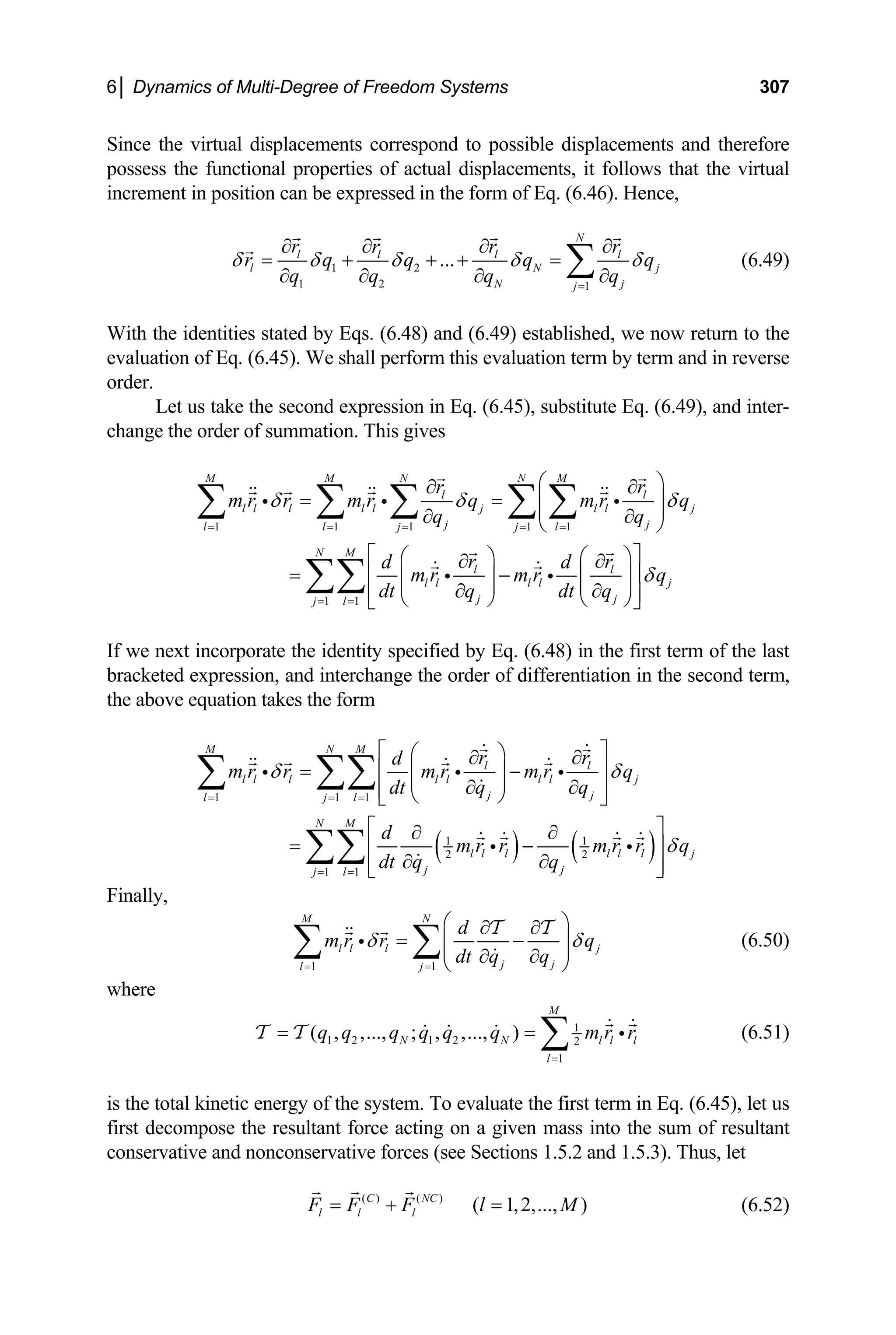 6│ Dynamics of Multi-Degree of Freedom Systems 307
Since the virtual displacements correspond to possible displacements and therefore
of actual displacements, it follows that
crement in position can be expressed in the form of Eq. (6.46).
possess the functional properties the virtual
in Hence,
1 2
1 2 1
...
N
l l l l
l N j
N j
j
r r r r
r q q q q
q q q q
δ δ δ δ δ
=
∂ ∂ ∂ ∂
= + + + =
∂ ∂ ∂ ∂
∑ (6.49)
ith the identities stated by Eqs. (6.48) and (6.49) established, we no
valuation of Eq. (6.45). We shall perform this evaluation term by term
order.
W w return to the
e and in reverse
et us take the second expression in Eq. (6.45), substitute Eq. (6.49), and inter-
change the order of summation. This gives
L
1 1 1
M M N N M
l l
l l l l l j l l j
j
l l j
r r
m r r m r q m r q
q 1 1
1 1
j
j l
N M
l l
l l l l j
j j
j l
q
r r
d d
m r m r q
dt q dt q
δ δ δ
= = =
⎛ ⎞
∂ ∂
= =
δ
= =
= =
⎜ ⎟
⎜ ⎟
∂
⎝ ⎠
⎡ ⎤
⎛ ⎞ ⎛ ⎞
∂ ∂
= ⎢ − ⎥
⎜ ⎟ ⎜ ⎟
⎜ ⎟ ⎜ ⎟
∂ ∂
⎢ ⎥
⎝ ⎠ ⎝ ⎠
⎣ ⎦
∑∑
∂
∑ ∑ ∑ ∑ ∑
i i
If we next incorporate the identity specified by Eq. (6.48) in the first term of the last
bracketed expression, and interchange the order of differentiation in the second term,
the form
i i i
the above equation takes
( ) ( )
1 1 1
M N M
l l
l l l l l l l j
l j l
r r
d
m r r m r m r q
δ δ
1 1
2 2
1 1
j j
N M
l l l l l l j
j j
j l
dt q q
d
m r r m r r q
dt q q
δ
= = =
⎡ ⎤
⎛ ⎞
= =
∂ ∂
= ⎢
∂ ∂
⎝ ⎠
⎡ ⎤
∂ ∂
= −
⎢ ⎥
∂ ∂
⎢ ⎥
⎣ ⎦
∑∑
− ⎥
⎜ ⎟
⎜ ⎟
⎢ ⎥
⎣ ⎦
∑ ∑∑
i i i
i i
inally,
F
1 1
M N
l l l j
j j
l j
d
m r r q
dt q q
δ δ
= =
⎛ ⎞
∂ ∂
= −
⎜ ⎟
⎜ ⎟
∂ ∂
⎝ ⎠
∑ ∑
i
T T
(6.50)
where
1
1 2 1 2 2
1
( , ,..., ; , ,..., )
M
N N l l l
r r
l
q q q q q q m
=
= = ∑ i (6.51)
T T
tal kinetic energy of the system. To evaluate the first term in Eq. (6.45), let us
rst decompose the resultant force acting on a given mass into th
d nonconservative forces (see Sections 1.5.2 and 1.5.3). Thus, let
is the to
fi e sum of resultant
conservative an
( ) ( )
( 1,2,..., )
C NC
l l l
F F F l M
= + = (6.52)
 