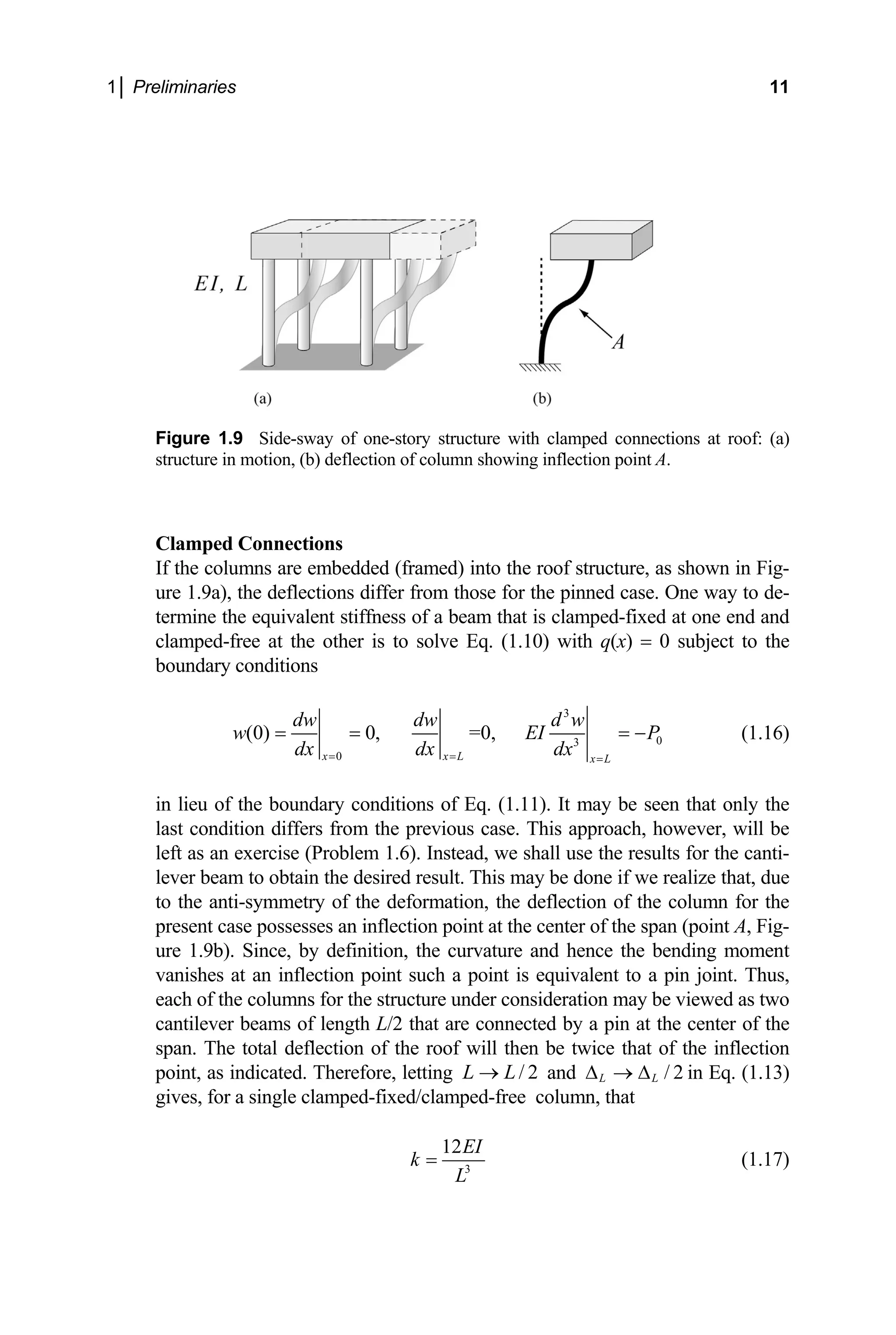 1│ Preliminaries 11
Figure 1.9 Side-sway of one-story structure with clamped connections at roof: (a)
structure in motion, (b) deflection of column showing inflection point A.
Clamped Connections
If the columns are embedded (framed) into the roof structure, as shown in Fig-
ure 1.9a), the deflections differ from those for the pinned case. One way to de-
termine the equivalent stiffness of a beam that is clamped-fixed at one end and
clamped-free at the other is to solve Eq. (1.10) with q(x) = 0 subject to the
boundary conditions
3
0
3
0
(0) 0, =0,
x x L x L
dw dw d w
w E
dx dx dx
= = =
= = = −
I P (1.16)
in lieu of the boundary conditions of Eq. (1.11). It may be seen that only the
last condition differs from the previous case. This approach, however, will be
left as an exercise (Problem 1.6). Instead, we shall use the results for the canti-
lever beam to obtain the desired result. This may be done if we realize that, due
to the anti-symmetry of the deformation, the deflection of the column for the
present case possesses an inflection point at the center of the span (point A, Fig-
ure 1.9b). Since, by definition, the curvature and hence the bending moment
vanishes at an inflection point such a point is equivalent to a pin joint. Thus,
each of the columns for the structure under consideration may be viewed as two
cantilever beams of length L/2 that are connected by a pin at the center of the
span. The total deflection of the roof will then be twice that of the inflection
point, as indicated. Therefore, letting and in Eq. (1.13)
gives, for a single clamped-fixed/clamped-free column, that
/ 2
L L
→ / 2
L L
∆ → ∆
3
12EI
k
L
= (1.17)
 