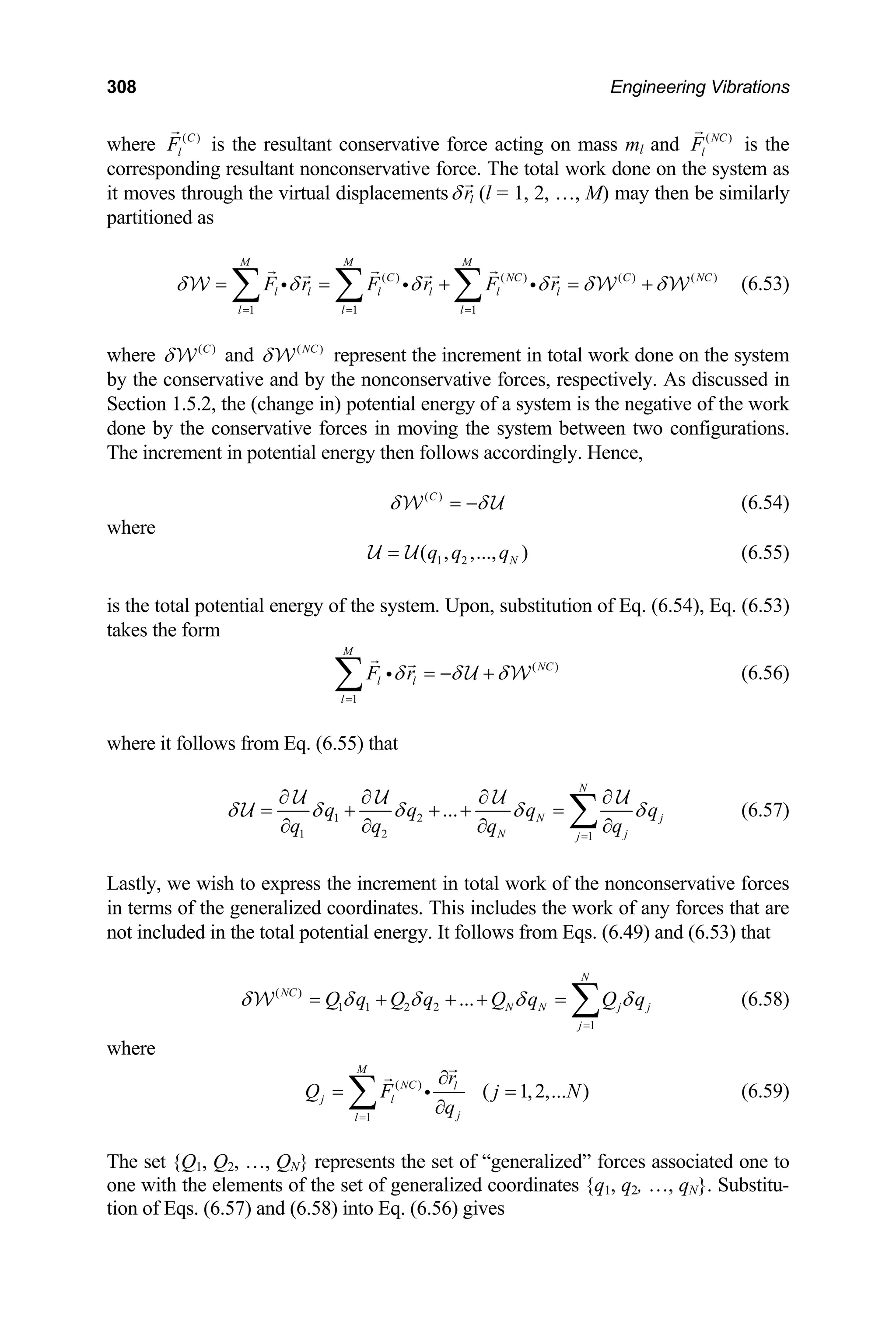 308 Engineering Vibrations
where ( )
C
l
F is the resultant conservative force acting on mass ml and ( )
NC
l
F is the
corresponding resultant nonconservative force. The total work done on the system as
it moves through the virtual displacements l
r
δ (l = 1, 2, …, M) may then be similarly
artiti
NC
=
p oned as
( ) ( ) ( )
1 1 1
M M M
C NC C
l l l l l l
l l l
F r F r F r
δ δ δ δ δ δ
= =
= = + = +
∑ ∑ ∑
i i i ( )
W W
represent the increment in total work done on the system
y the conservative and by the nonconservative forces, respectively. As discussed in
ection 1.5.2, the (change in) potential energy of a system is the negative of
one by the conservative forces in moving the system between two config
he increment in potential energy then follows accordingly. Hence,
W (6.53)
where ( )
C
δW and ( )
NC
δW
b
S the work
d urations.
T
( )
C
δ δ
= −
W U (6.54)
where
1 2
( , ,..., )
N
q q q
=
U U (6.55)
is the total potential energy of the system. Upon, substitution of Eq. (6.54), Eq. (6.53)
kes the form
ta
( )
1
M
NC
l l
l
F r
δ δ δ
=
= − +
∑ i U W (6.56)
where it follows from Eq. (6.55) that
1 2
1 2 1
...
N
N j
q
N j
j
q q q
q q q q
δ δ δ δ
=
∂ ∂ ∂
= + + + =
∂ ∂ ∂ ∂
U U U
U
ent in total work of the nonconservative forces
terms of the generalized coordinates. This includes the work of any forces that are
ot included in the total potential energy. It follows from Eqs. (6.49) an
N
NC
δ
∂
∑
U
(6.57)
Lastly, we wish to express the increm
in
n d (6.53) that
( )
1 1 2 2
1
... N N j j
j
Q q Q q Q q Q q
δ δ δ δ δ
=
= + + + = ∑
W (6.58)
where
( )
1
( 1,2,... )
M
r
∂
NC l
j l
j
l
Q F j N
q
=
= =
∂
∑ i (6.59)
Q1, Q2, …, QN} represents the set of “generalized” forces associated one to
h the elements of the set of generalized coordinates {q1, q2, …, qN}. Substitu-
tion of Eqs. (6.57) and (6.58) into Eq. (6.56) gives
The set {
one wit
 