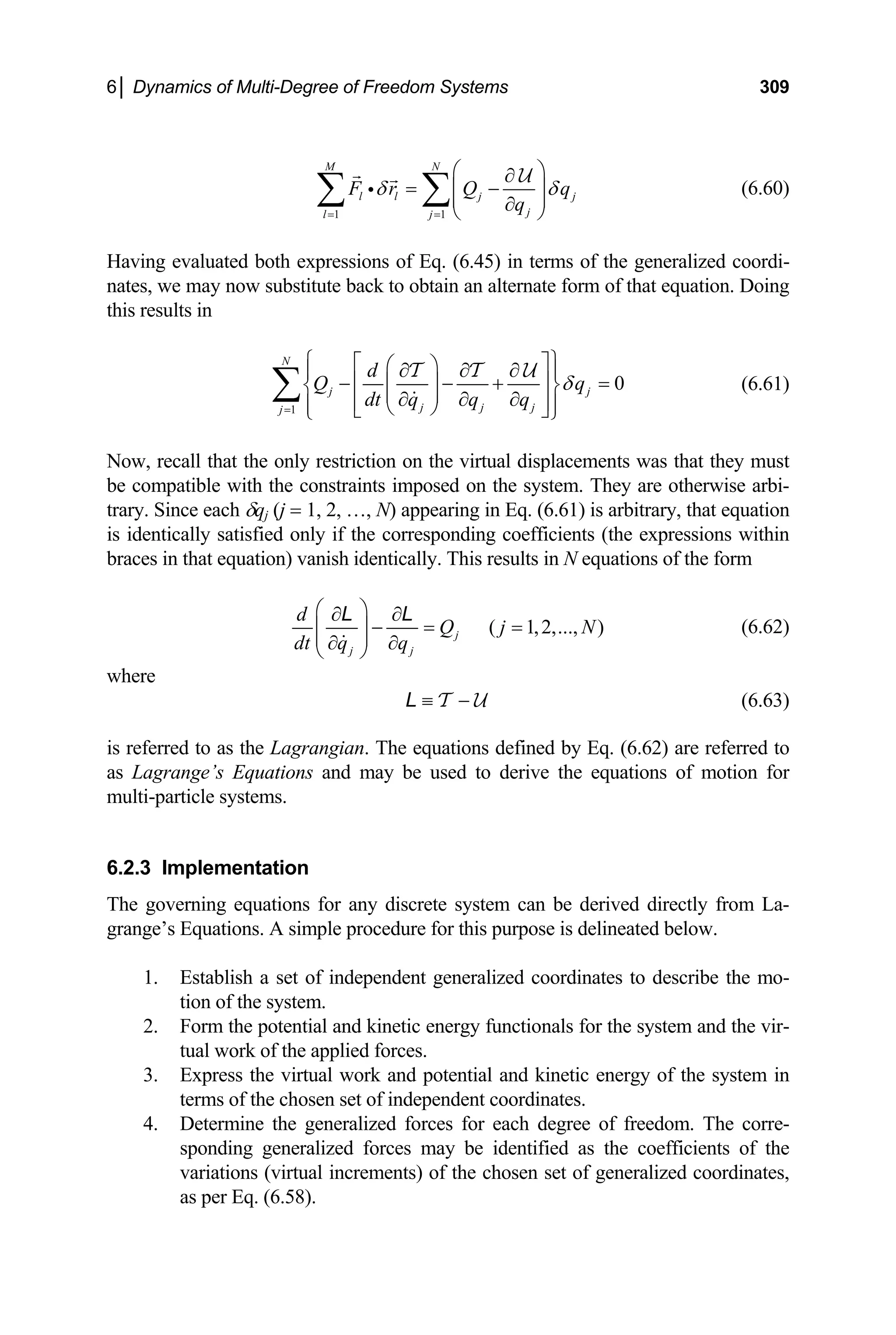 6│ Dynamics of Multi-Degree of Freedom Systems 309
1 1
M N
l l j j
j
l j
F r Q
q
q
δ δ
= =
⎛ ⎞
∂
= −
⎜ ⎟
⎜ ⎟
∂
⎝ ⎠
∑ ∑
i
U
(6.60)
rnate form of that equation. Doing
is results in
Having evaluated both expressions of Eq. (6.45) in terms of the generalized coordi-
nates, we may now substitute back to obtain an alte
th
1 j j j
j=
0
N
j j
d
Q q
dt q q q
δ
⎧ ⎫
⎡ ⎤
⎛ ⎞
∂ ∂ ∂
⎪ ⎪
− ⎢ − + ⎥ =
⎜ ⎟
⎨ ⎬
⎜ ⎟
∂ ∂ ∂
⎢ ⎥
⎪ ⎪
⎝ ⎠
⎣ ⎦
∑
T T U
(6.61)
with the constraints imposed on the system. They are otherwise arbi-
ince each δqj (j = 1, 2, …, N) appearing in Eq. (6.61) is arbitrary, that equation
identically satisfied only if the corresponding coefficients (th
that equation) vanish identically. This results in N equations of the form
⎩ ⎭
Now, recall that the only restriction on the virtual displacements was that they must
e compatible
b
trary. S
is e expressions within
braces in
( 1,2,..., )
j
j j
d
Q j N
dt q q
⎛ ⎞
∂ ∂
− = =
⎜ ⎟
⎜ ⎟
∂ ∂
⎝ ⎠
L L
(6.62)
where
≡ −
T U
L (6.63)
is referred to as the Lagrangian. The equations defined by Eq. (6.62) are referred to
s Lagrange’s Equations and may be used to derive the eq
ulti-particle systems.
.2.3 Implementation
1. Establish a set of independent generalized coordinates to describe the mo-
tion of the system.
l and kinetic energy functionals for the system and the vir-
a uations of motion for
m
6
The governing equations for any discrete system can be derived directly from La-
grange’s Equations. A simple procedure for this purpose is delineated below.
2. Form the potentia
tual work of the applied forces.
3. Express the virtual work and potential and kinetic energy of the system in
terms of the chosen set of independent coordinates.
4. Determine the generalized forces for each degree of freedom. The corre-
sponding generalized forces may be identified as the coefficients of the
variations (virtual increments) of the chosen set of generalized coordinates,
as per Eq. (6.58).
 