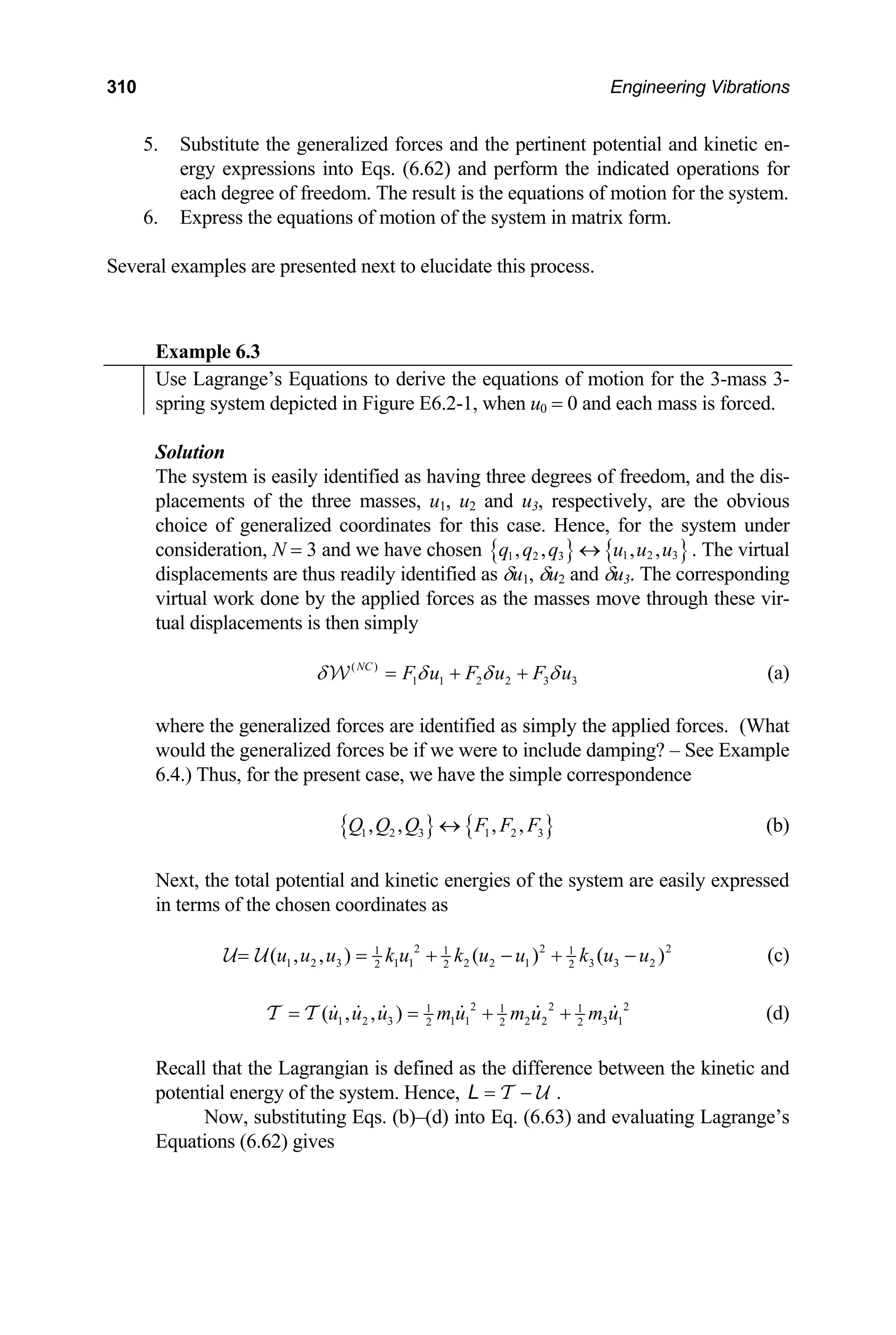 310 Engineering Vibrations
5. Substitute the generalized forces and the pertinent potential and kinetic en-
ergy expressions into Eqs. (6.62) and perform the indicated operations for
6.
Several e ted next to elucidate this process.
x
each degree of freedom. The result is the equations of motion for the system.
Express the equations of motion of the system in matrix form.
xamples are presen
E ample 6.3
Use Lagrange’s Equations to derive the equations of motion for the 3-mass 3-
spring system depicted in Figure E6.2-1, when u0 = 0 and each mass is forced.
Solution
The system is easily identified as having three degrees of freedom, and the dis-
the three masses, u , u and u , respectively, are the obvious
placements of 1 2 3
choice of generalized coordinates for this case. Hence, for the system under
consideration, N = 3 and we have chosen { } { }
1 2 3
1 2 3
, , , ,
q q q u u u
↔ . The virtual
splacements are thus readily identified as 1 2 3 The corresponding
rk done by the applied forces as the masses move through these vir-
δu , δu and δu .
di
virtual wo
tual displacements is then simply
( )
1 1 2 2 3 3
NC
F u F u F u
δ δ δ δ
= + +
W (a)
where the generalized forces are identified as simply the applied forces. (What
would the generalized forces be if we were to include damping? – See Example
6.4.) Thus, for the present case, we have the simple correspondence
{ } { }
1 2 3 1 2 3
, , , ,
Q Q Q F F F
↔ (b)
Next, the total potential and kinetic energies of the system are easily expressed
in terms of the chosen coordinates as
2 2
1 1 1 2
2 3 1 1 2 2 1
2 2
, ) ( )
u k u k u u
+ − +
1 3 3 2
2
( , ( )
u u k u u
= = −
U U (c)
2 2
1 1 1 2
as the difference between the kinetic and
l energy of the system. Hence,
1 2 3 1 1 2 2 3 1
2 2 2
( , , )
u u u m u m u m u
= = + +
T T (d)
ecall that the Lagrangian is defined
R
potentia = −
T U
L .
E
Now, substituting Eqs. (b)–(d) into Eq. (6.63) and evaluati
quations (6.62) gives
ng Lagrange’s
 