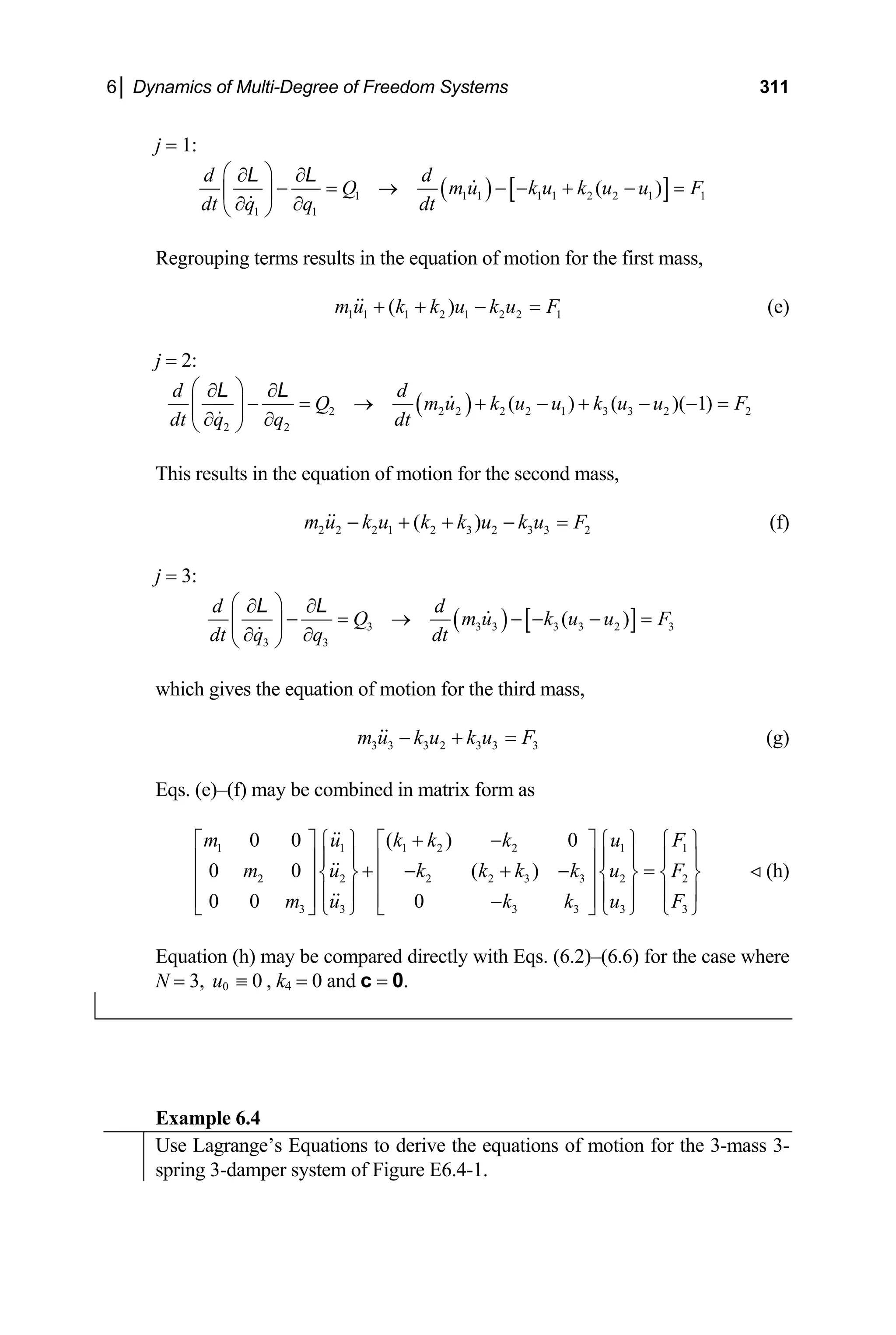 6│ Dynamics of Multi-Degree of Freedom Systems 311
j = 1:
( ) [ ]
1 1 1 1 1 2 2 1 1
1 1
( )
Q m u k u k u u F
dt q q dt
d d
⎛ ⎞
∂ ∂
− = → − − + − =
⎜ ⎟
∂ ∂
egrouping terms results in the equation of motion for the first mass,
⎝ ⎠
L L
R
1 1 1 2 1 2 2 1
( )
m u k k u k u F
+ + − = (e)
j = 2:
( )
2 2 2 2 2 1 3 3 2 2
( ) ( )( 1)
d d
Q m u k u u k u u F
⎛ ⎞
∂ ∂
− = → + − + − − =
⎜ ⎟
2 2
dt q q dt
∂ ∂
L L
This results in the equation of motion for the secon
⎝ ⎠
d mass,
2 2 2 1 2 3 2 3 3 2
( )
m u k u k k u k u F
− + + − = (f)
3:
j =
( ) [ ]
3 3 3 3 3 2 3
( )
d d
Q m u k u u F
⎛ ⎞
∂ ∂
− = → − − − =
⎜ ⎟
3 3
dt q q dt
∂ ∂
L L
which gives the equation of motion for the third mass,
⎝ ⎠
3 3 3 2 3 3 3
m u k u k u F
− + = (g)
qs. (e)–(f) may be combined in matrix form as
2 2 2 2 3 3 2 2
3 3 3
0 0 0
u F
u F
m u k
E
1 1 1 2 2
0 0 ( ) 0
0 0 ( )
m u k k k
m u k k k k
+ − 1 1
3 3 3
k u F
⎪ ⎪ ⎪ ⎪
⎥
⎦ ⎩ ⎭ ⎩ ⎭
⎡ ⎤ ⎧ ⎫ ⎧ ⎫
⎪ ⎪ ⎪ ⎪
=
⎨ ⎬ ⎨ ⎬
⎢ ⎥ ⎢ ⎥
⎪ ⎪
⎢ ⎥ ⎢ −
⎣ ⎦ ⎩ ⎭ ⎣
(h)
(6.2)–(6.6) for the case where
= 3, k4 = 0 and c = 0.
⎧ ⎫ ⎡ ⎤
⎪ ⎪
⎢ ⎥ ⎢ ⎥
+ − + −
⎨ ⎬
Equation (h) may be compared directly with Eqs.
N 0 0
u ≡ ,
Example 6.4
Use Lagrange’s Equations to derive the equations of motion for the 3-mass 3-
spring 3-damper system of Figure E6.4-1.
 