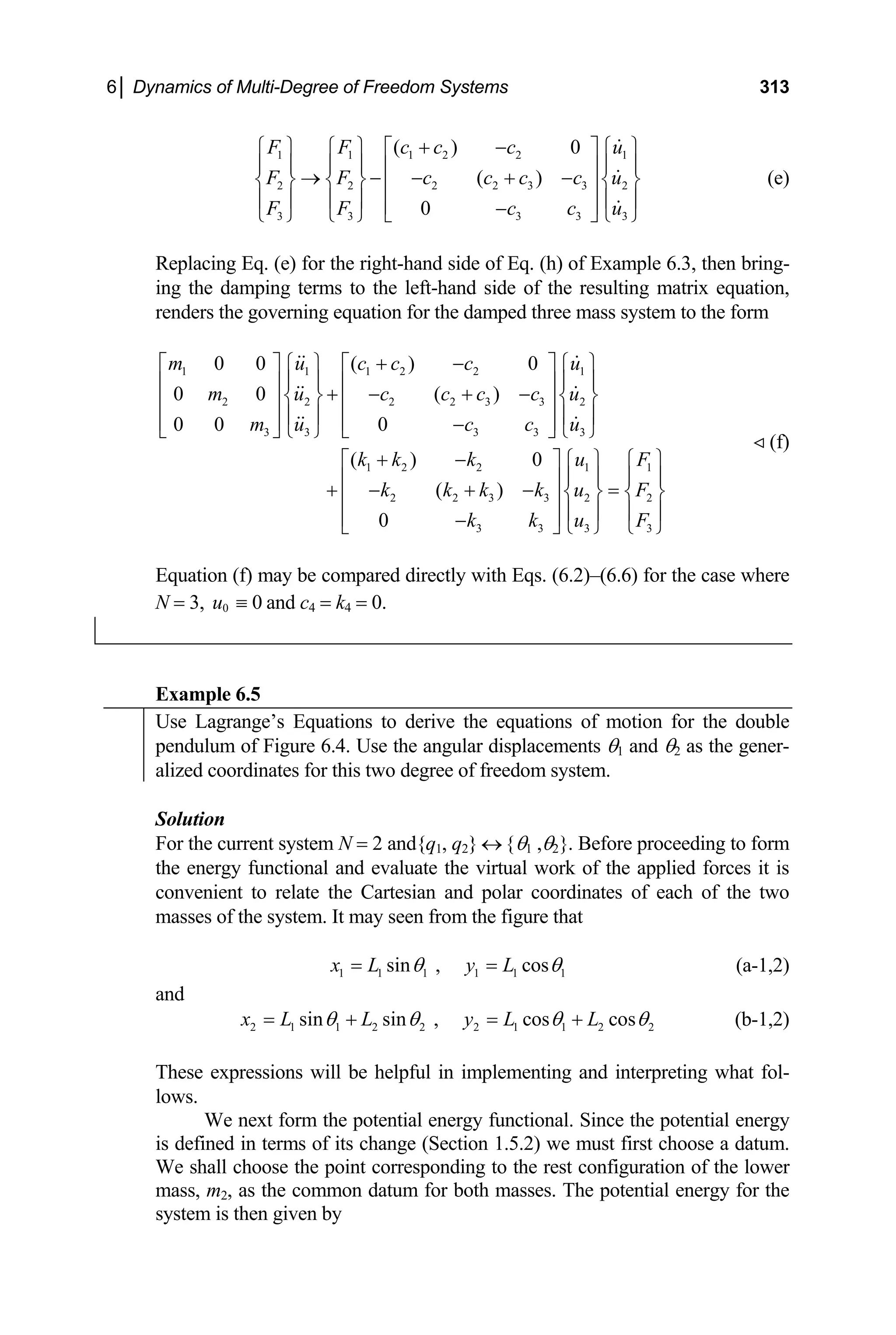 6│ Dynamics of Multi-Degree of Freedom Systems 313
1 1 1 2 2 1
2 2 2 2 3 3 2
3 3 3 3 3
( ) 0
( )
0
F F c c c u
F F c c c c u
F F c c
+ −
⎧ ⎫ ⎧ ⎫ ⎡ ⎤ ⎧ ⎫
⎪ ⎪ ⎪ ⎪ ⎪ ⎪
⎢ ⎥
→ − − + −
⎨ ⎬ ⎨ ⎬ ⎨ ⎬
⎢ ⎥
⎪ ⎪ ⎪ ⎪ ⎪ ⎪
⎢ ⎥
−
⎩ ⎭ ⎩ ⎭ ⎣ ⎦ ⎩ ⎭
u
(e)
f Example 6.3, then bring-
ing the damping terms to the left-hand side of the resulting matrix equation,
renders the governing equation for the damped three mass sy
1 2 2 1 1
2 2 3 3 2 2
3 3 3 3
0 0 ( ) 0
( )
0
m u c c c u
k k k k u F
k k u F
+ −
⎤ ⎧ ⎫ ⎡ ⎤ ⎧ ⎫
⎪ ⎪ ⎪ ⎪
⎪ ⎪
⎢ ⎥
+ − + − =
⎨ ⎬
⎢ ⎥
⎪ ⎪
⎢ ⎥
−
⎣ ⎦ ⎩ ⎭
Replacing Eq. (e) for the right-hand side of Eq. (h) o
stem to the form
1 1 1 2 2 1
2 2 2 2 3 3 2
3 3 3 3 3
0 0 ( )
0 0 0
( ) 0
m u c c c c u
m u c c u
k k k u F
⎢ ⎥
+ − + −
⎨ ⎬ ⎨ ⎬
⎢ ⎥ ⎢ ⎥
⎪ ⎪ ⎪ ⎪
⎢ ⎥ ⎢ ⎥
−
⎣ ⎦ ⎩ ⎭ ⎣ ⎦ ⎩ ⎭
+ −
⎡ ⎤ ⎧ ⎫
⎡
⎢ ⎥
(f)
⎧ ⎫
⎪ ⎪
⎨ ⎬
⎪ ⎪
⎩ ⎭
Equation (f) may be compared directly with Eqs. (6.2)–(6.6) for e case wh
N = 3, and c4 = k4 = 0.
th ere
0 0
u ≡
Example 6.5
Use Lagrange’s Equations to derive the equations of motion for the double
pendulu Figure 6.4. Use t
m of he angular displacements θ1 and θ2 as the gener-
alized coordinates for this two degree of freedom system.
Solution
For the current system N = 2 and{q1, q2} ↔ {θ1 ,θ2}. Before proceeding to form
the energy functional and evaluate the virtual work of the applied forces it is
convenient to relate the Cartesian and polar coordinates of each of the two
asses of the system. It may seen from the figure that
m
1 1 1 1 1 1
sin , cos
x L y L
θ θ
= = (a-1,2)
and
2 1 1 2 2 2 1 1 2 2
sin sin , cos cos
x L L y L L
θ θ θ θ
= + = + (b-1,2)
These expressions will be helpful in implementing and interpreting what fol-
lows.
We next form the potential energy functional. Since the potential energy
fined in terms of its change (Section 1.5.2) we must first
hall choose the point corresponding to the rest configura
ass, m2, as the common datum for both masses. The potential energy for the
system is then given by
is de choose a datum.
tion of the lower
We s
m
 