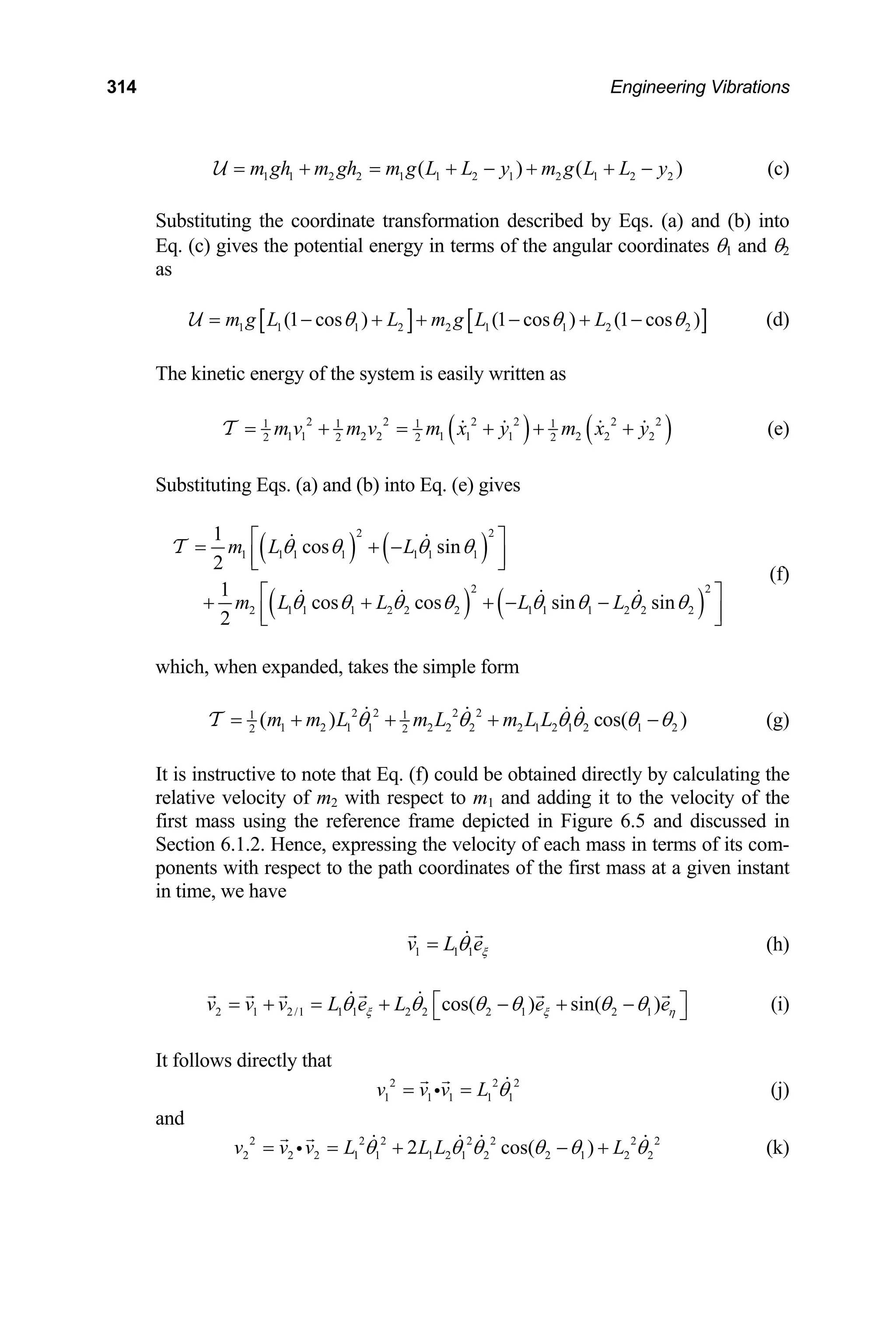 314 Engineering Vibrations
)
1 1 2 2 1 1 2 1 2 1 2 2
( ) (
m gh m gh m g L L y m g L L y
= + = + − + + −
U (c)
Substituting the coordinate transformation described by Eqs. (a) and (b) into
Eq. (c) gives the potential energy in terms of the angular coordinates θ1 and θ2
as
[ ] [ ]
1 1 1 2 2 1 1 2 2 )
(1 cos ) (1 cos ) (1 cos
m g L L m g L L
θ θ θ
= − + + − + −
U (d)
The kinetic energy of the system is easily written as
( ) ( )
2 2 2 2 2 2
1 1 1 1
m v m v m x y m x y
= + = + + +
T (e)
1 1 2 2 1 1 1 2 2 2
2 2 2 2
Substituting Eqs. (a) and (b) into Eq. (e) gives
( ) ( )
( ) (
2 2
2 1 1 1 2 2 2 1 1 1 2 2
2
1
cos cos sin sin
2
m L L L L
θ θ θ θ θ θ θ
⎣ ⎦
⎡ ⎤
+ + + − −
⎢ ⎥
⎣ ⎦
(f)
2 2
1 1 1 1 1 1 1
1
cos sin
m L L
θ θ θ θ
⎡ ⎤
= + −
⎢ ⎥
T
)
2
θ
hich, when expanded, takes the simple form
w
2 2 2 2
1 1
1 2 1 1 2 2 2 2 1 2 1 2 1 2
2 2
( ) cos(
m m L m L m L L )
θ θ θ θ θ
= + + + −
T θ (g)
It is instructive to note that Eq. (f) could be obtained directly by calculating the
lative velocity of m2 with respect to m1 and adding it to the velocity of the
in Figure 6.5 and discussed in
f each mass in terms of its com-
ponents with respect to the path coordinates of the first mass at a given instant
in time, we have
re
first mass using the reference frame depicted
Section 6.1.2. Hence, expressing the velocity o
1 1 1
v L eξ
θ
= (h)
2 1 2/1 1 1 2 2 2 1 2 1
cos( ) sin( )
v v v L e L e e
ξ ξ η
θ θ θ θ θ θ
⎡ ⎤
= + = + − + −
⎣ ⎦ (i)
It follows directly that
2
v v v L
2 2
1 1 1 1 1
θ
= =
i (j)
and
2 2
2 2 2 2 2
2 2 2 1 1 1 2 1 2 2 1 2 2
2 cos( )
v v v L L L L
θ θ θ θ θ θ
= = + − +
i (k)
 