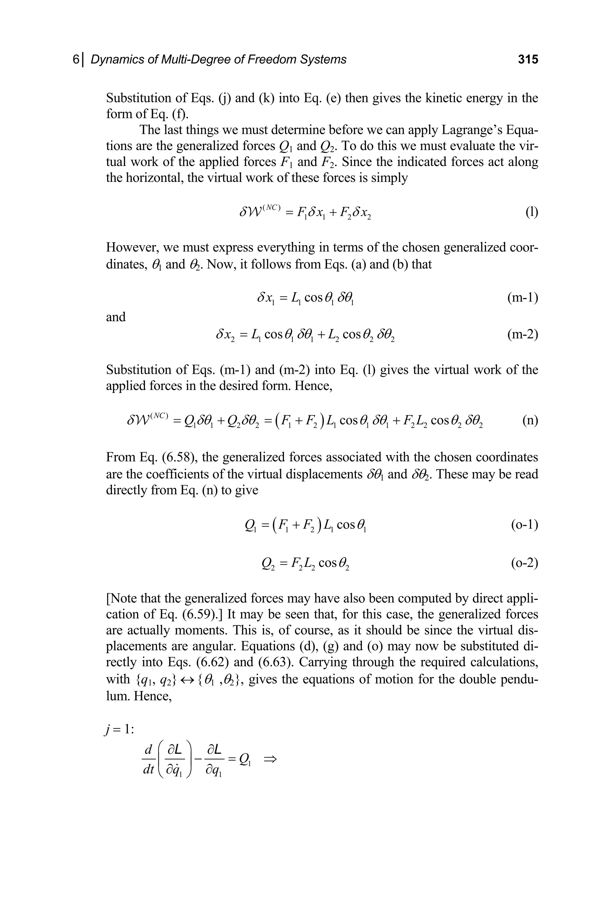 6│ Dynamics of Multi-Degree of Freedom Systems 315
Substitution of Eqs. (j) and (k) into Eq. (e) then gives the kinetic energy in the
form of Eq. (f).
The last things we must determine before we
are the generalized forces Q1 and Q2. To do this we must evalua
tual work of the applied forces F1 and F2. Since the indicated
the horizontal, the virtual work of these forces is simply
NC
F x F x
tions
can apply Lagrange’s Equa-
te the vir-
forces act along
( )
1 1 2 2
δ δ δ
= + (l)
1
W
However, we must express everything in terms of the chosen generalized coor-
dinates, θ1 and θ2. Now, it follows from Eqs. (a) and (b) that
1 1 1
cos
x L
δ θ δθ
=
nd
(m-1)
a
2 1 1 1 2 2 2
cos cos
x L L
δ θ δθ θ δθ
= + (m-2)
ubstitu -1) and (m-2) into Eq. (l) gives the virtual work of the
S
applied forces
tion of Eqs. (m
in the desired form. Hence,
( )
( )
1 1 2 2 1 2 1 1 1
cos
NC
Q Q F F L 2 2 2 2
cos
F L θ δθ (n)
δ δθ δθ θ δθ
= + = + +
W
1 2
From Eq. (6.58), the generalized forces associated with the chosen coordinates
are the coefficients of the virtual displacements δθ and δθ . These may be read
irectly from Eq. (n) to give
d
( )
1 1 2 1 cos
Q F F L 1
θ
= + (o-1)
2 2 2 2
cos
Q F L θ
= (o-2)
[N
cation of Eq. (
ote that the generalized forces may have also been computed by direct appli-
6.59).] It may be seen that, for t
actually moments. This is, of course, as it should be since the vir
lacements are angular. Equations (d), (g) and (o) m
rectly into Eqs. (6.62) and (6.63). Carrying
ith {q , q θ ,θ }, gives the equations of motion for the double pendu-
his case, the generalized forces
tual dis-
are
p ay now be substituted di-
through the required calculations,
w 1 2} ↔ { 1 2
lum. Hence,
j = 1:
1
1 1
d
Q
dt q q
⎛ ⎞
∂ ∂
− = ⇒
⎜ ⎟
∂ ∂
⎝ ⎠
L L
 