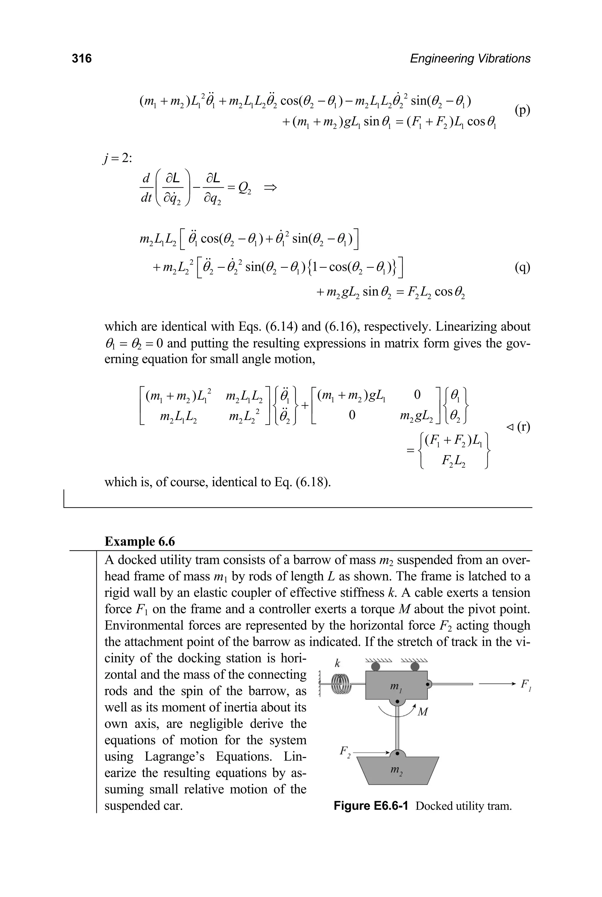 316 Engineering Vibrations
c
2 2
1 2 1 1 2 1 2 2 2 1 2 1 2 2 2 1
1 2 1 1 1 2 1
( )
1
os( ) sin( )
( ) sin ( ) cos
m m L m L L m L L
m m gL F F L
θ θ θ θ θ θ θ
θ θ
+ + − − −
+ + = +
(p)
= 2:
j
2
2 2
d
Q
dt q q
⎛ ⎞
∂ ∂
− = ⇒
⎜ ⎟
∂ ∂
⎝ ⎠
L L
{ }
2
2 1 2 1 2 1 1
θ 2 1
2 2
2 2 2 2 2 1 2 1
2 2 2 2 2 2
cos( ) sin( )
sin( ) 1 cos( )
sin cos
m L L
m L
m gL F L
θ θ θ θ θ
θ θ θ θ θ θ
θ θ
⎡ ⎤
− + −
⎣ ⎦
⎡ ⎤
+ − − − −
⎣ ⎦
+ =
(q)
hich are identical with Eqs. (6.14) and (6.16), respectively. Linear
θ1 = θ2 = 0 and putting the resulting expressions in matrix form gives the gov-
erning equation for small angle motion,
1 2 1
2 2
( )
w izing about
2
1 2 1 1
1 2 1 2 1 2 1
2
2 1 2 2 2 2
( ) 0
( )
0
m m gL
m m L m L L
m gL
m L L m L 2 2 2
F F L
F L
⎦ ⎭
+
θ
θ
θ
θ
⎧ ⎫
⎡ ⎤ +
⎡ ⎤ ⎧ ⎫
+ ⎪ ⎪
+
⎨ ⎬ ⎨ ⎬
⎢ ⎥ ⎢ ⎥
⎪ ⎪ ⎣
⎣ ⎦ ⎩ ⎭ ⎩
⎧ ⎫
= ⎨ ⎬
⎩ ⎭
(r)
hich is, of course, identical to Eq. (6.18).
w
Example 6.6
A docked utility tram consists of a barrow of mass m2 suspended from an over-
head frame of mass m1 by rods of length L as shown. The frame is latched to a
rigid wall by an elastic coupler of effective stiffness k. A cable exerts a tension
force F on the
1 frame and a controller exerts a torque M about the pivot point.
Environmental forces are represented by the horizontal force F2 acting though
the attachment point of the barrow as indicated. If the stretch of track in the vi-
cinity of the docking station is hori-
zontal and the mass of the connecting
rods and the spin of the barrow, as
well as its moment of inertia about its
own axis, are negligible derive the
equations of motion for the system
using Lagrange’s Equations. Lin-
earize the resulting equations by as-
suming small relative motion of the
suspended car. Figure E6.6-1 Docked utility tram.
 