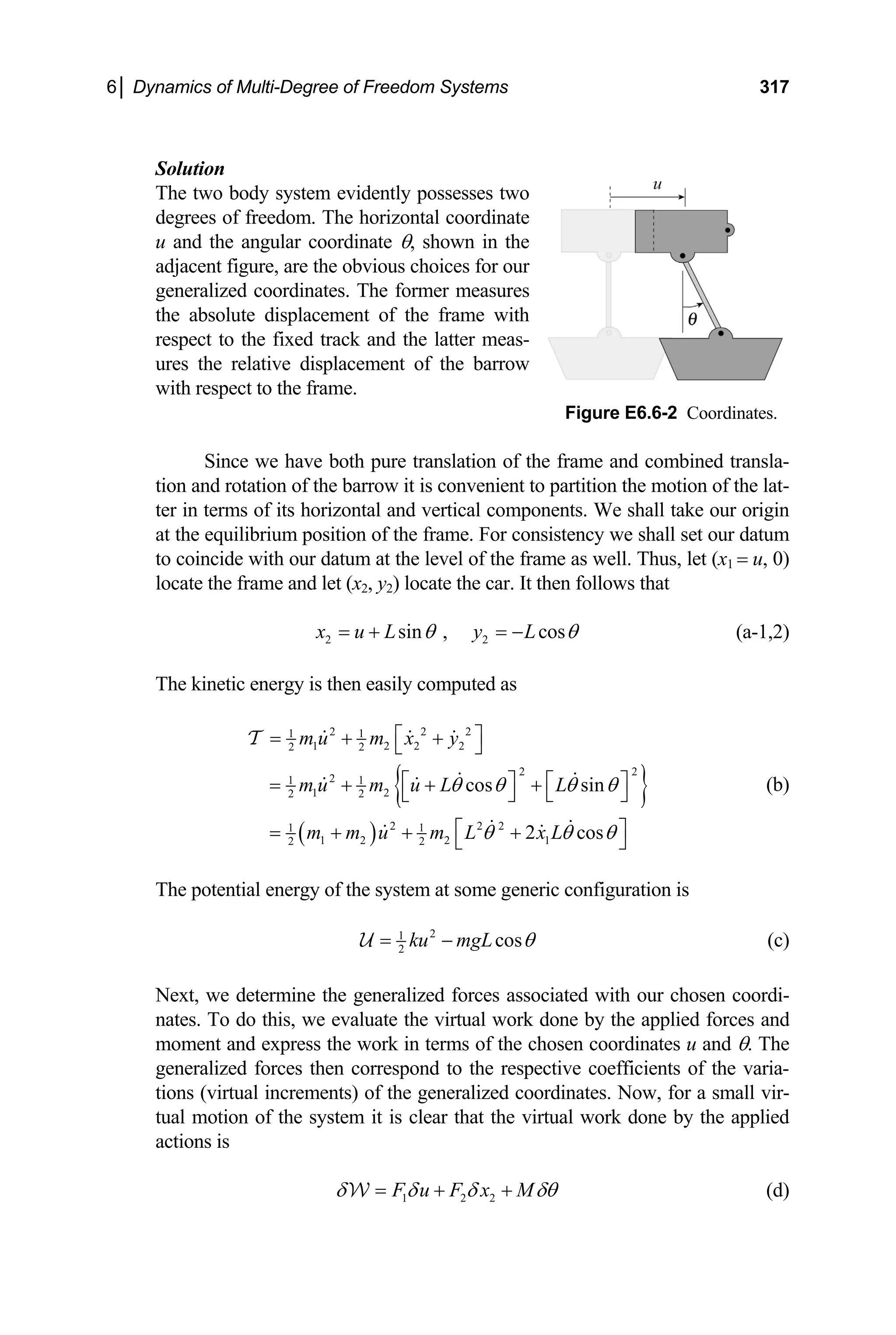 6│ Dynamics of Multi-Degree of Freedom Systems 317
Solution
T w dy sesses two
he t o bo system evidently pos
freedom. The horizontal coordinate
on and rotation of the barrow it is convenient to partition the motion of the lat-
degrees of
u and the angular coordinate θ, shown in the
adjacent figure, are the obvious choices for our
generalized coordinates. The former measures
the absolute displacement of the frame with
respect to the fixed track and the latter meas-
ures the relative displacement of the barrow
with respect to the frame.
Figure E6.6-2 Coordinates.
Since we have both pure translation of the frame and combined transla-
ti
ter in terms of its horizontal and vertical components. We shall take our origin
at the equilibrium position of the frame. For consistency we shall set our datum
to coincide with our datum at the level of the frame as well. Thus, let (x1 = u, 0)
locate the frame and let (x2, y2) locate the car. It then follows that
2 2
sin , cos
x u L y L
θ θ
= + = − (a-1,2)
The kinetic energy is then easily computed as
{ }
( )
2 2 2
1 1
1 2 2 2
2 2
m u m x y
⎡ ⎤
= + +
2 2
2
1 1
1 2
2 2
2 2 2
1 1
1 2 2 1
2 2
cos sin
2 cos
m u m u L L
m m u m L x L
θ θ θ θ
θ θ θ
⎣ ⎦
⎡ ⎤ ⎡ ⎤
= + + +
⎣ ⎦ ⎣ ⎦
⎡ ⎤
= + + +
⎣ ⎦
(b)
The potential energy of the system at some generic configuration is
T
2
1
2
cos
ku mgL θ
= −
U (c)
Next, we determine the generalized forces asso
ates. To do this, we evaluate the virtual work done by the applied forces and
ciated with our chosen coordi-
n
moment and express the work in terms of the chosen coordinates u and θ. The
generalized forces then correspond to the respective coefficients of the varia-
tions (virtual increments) of the generalized coordinates. Now, for a small vir-
tual motion of the system it is clear that the virtual work done by the applied
actions is
1 2 2
F u F x M
δ δ δ δθ
= + +
W (d)
 