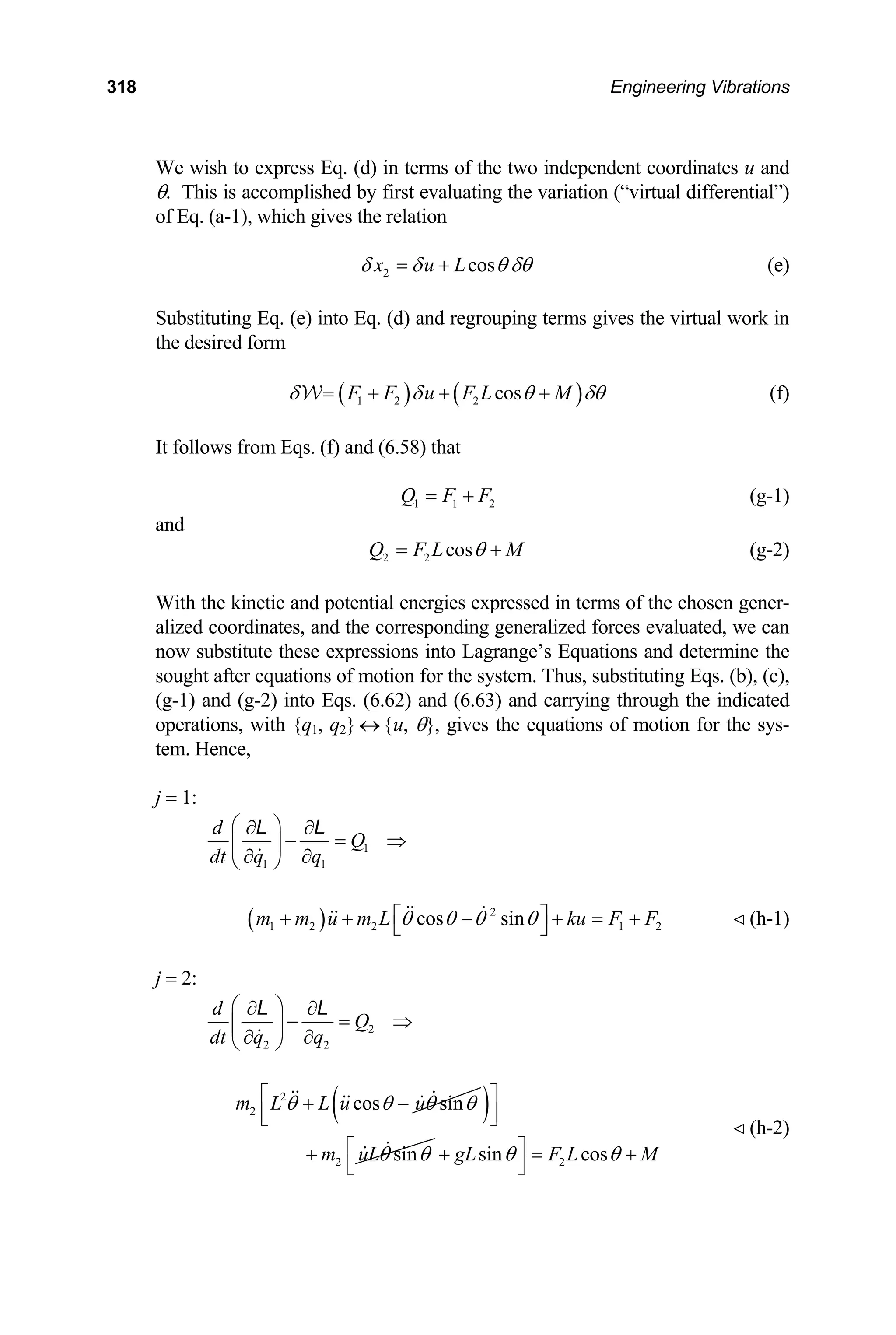 318 Engineering Vibrations
e wish to express Eq. (d) in terms of the two independent coordinates u and
W
θ. This is accomplished by first evaluating the variation (“virtual differential”)
of Eq. (a-1), which gives the relation
2 cos
x u L
δ δ θ δθ
= + (e)
ubstituting Eq. (e) into Eq. (d) and regrouping terms gives the virtual work in
S
the desired form
( ) ( )
1 2 2 cos
F F u F L M
δ δ θ
= + + +
W δθ (f)
follows from Eqs. (f) and (6.58) that
2
It
1 1
Q F F
= + (g-1)
and
2 2 cos
Q F L M
θ
= + (g-2)
ith the kinetic and potential energies expressed in terms of the chosen gener-
W
alized coordinates, and the corresponding generalized forces evaluated, we can
now substitute these expressions into Lagrange’s Equations and determine the
sought after equations of motion for the system. Thus, substituting Eqs. (b), (c),
(g-1) and (g-2) into Eqs. (6.62) and (6.63) and carrying through the indicated
operations, with {q1, q2} ↔ {u, θ}, gives the equations of motion for the sys-
tem. Hence,
j = 1:
1
1 1
d
Q
dt q q
⎛ ⎞
∂ ∂
− = ⇒
⎜ ⎟
∂ ∂
⎝ ⎠
L L
2 (h-1)
= 2:
( ) 2
1 2 2 1
cos sin
m m u m L ku F F
θ θ θ θ
⎡ ⎤
+ + − + = +
⎣ ⎦
j
2
2 2
d
Q
dt q q
⎛ ⎞
∂ ∂
− = ⇒
⎜ ⎟
∂ ∂
⎝ ⎠
L L
2
2 cos sin
m L L u u
θ θ θ θ
+ −
( )
2 sin
m uLθ θ
⎡ ⎤
⎢ ⎥
⎣ ⎦
+ 2
sin cos
gL F L
θ θ
⎡ ⎤ M
+ = +
⎣ ⎦
(h-2)
 