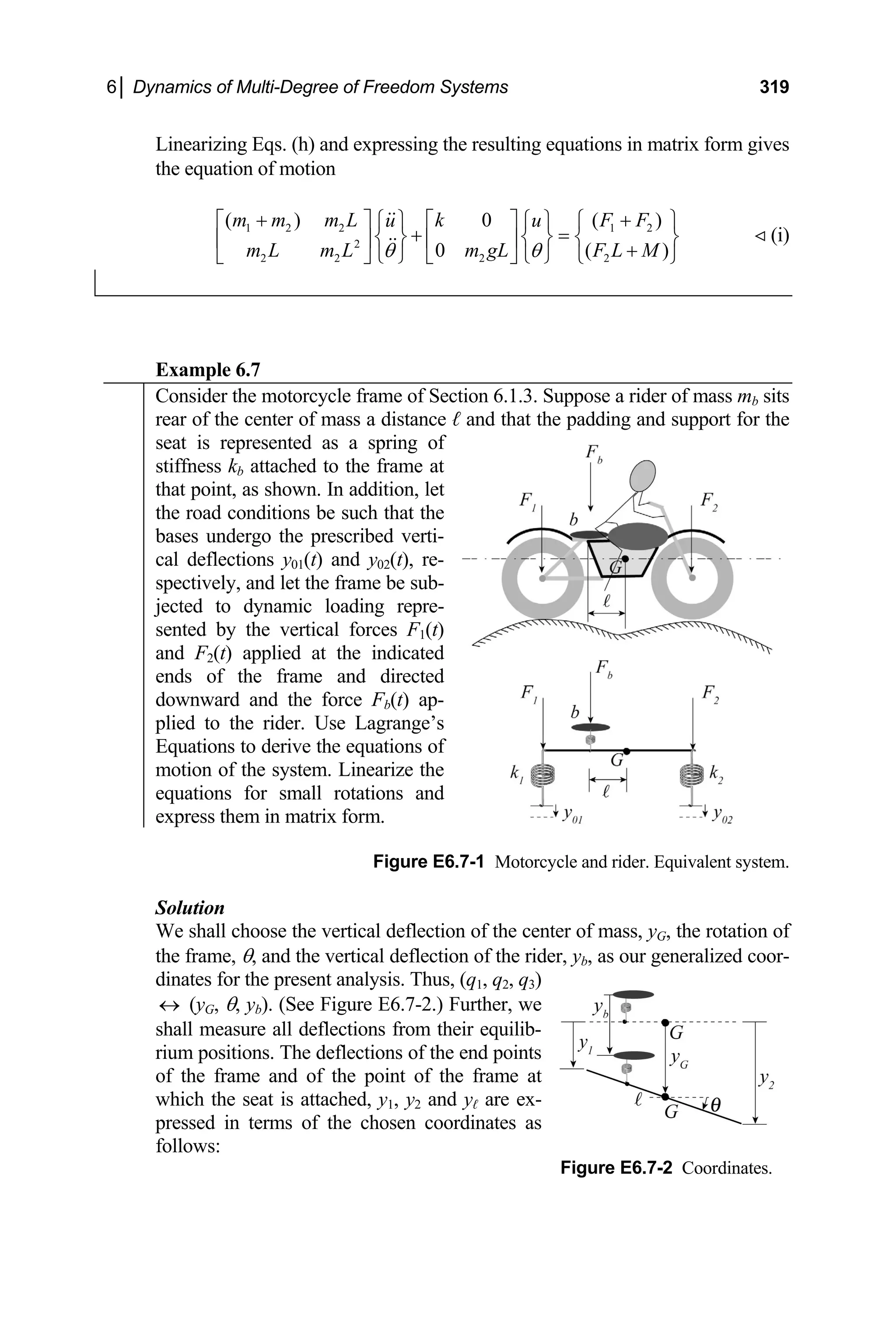 6│ Dynamics of Multi-Degree of Freedom Systems 319
Linearizing Eqs. (h) and expressing the resulting equations in matrix form gives
)
⎫
the equation of motion
1 2 2 1 2
2
2 2 2 2
( ) 0 ( )
0 (
m m m L k F F
u u
m L m L m gL F L M
θ θ
+ +
⎡ ⎤ ⎡ ⎤ ⎧
⎧ ⎫ ⎧ ⎫
+ =
⎨ ⎬ ⎨ ⎬ ⎨
⎢ ⎥ ⎢ ⎥ +
⎩ ⎭ ⎩ ⎭
⎣ ⎦ ⎣ ⎦ ⎩
⎬
⎭
(i)
Example 6.7
Consider the motorcycle frame of Section 6.1.3. Suppose a rider of mass mb sits
rear of the center of mass a distance ℓ and that the padding and support for the
seat is represented as a spring of
stiffness kb attached to the frame at
that point, as shown. In addition, let
the road conditions be such that the
bases undergo the prescribed verti-
cal deflections y01(t) and y02(t), re-
spectively, and let the frame be sub-
jected to dynamic loading repre-
sented by the vertical forces F1(t)
and F2(t) applied at the indicated
ends of the frame and directed
downward and the force Fb(t) ap-
plied to the rider. Use Lagrange’s
Equations to derive the equations of
motion of the system. Linearize the
equations for small rotations and
express them in matrix form.
Figure E6.7-1 Motorcycle and rider. Equivalent system.
olution
hoose the vertical deflection of the center of mass, yG, the rotation of
Figure E6.7-2 Coordinates.
S
We shall c
the frame, θ, and the vertical deflection of the rider, yb, as our generalized coor-
dinates for the present analysis. Thus, (q1, q2, q3)
↔ (yG, θ, yb). (See Figure E6.7-2.) Further, we
shall measure all deflections from their equilib-
rium positions. The deflections of the end points
of the frame and of the point of the frame at
which the seat is attached, y1, y2 and yℓ are ex-
pressed in terms of the chosen coordinates as
follows:
 