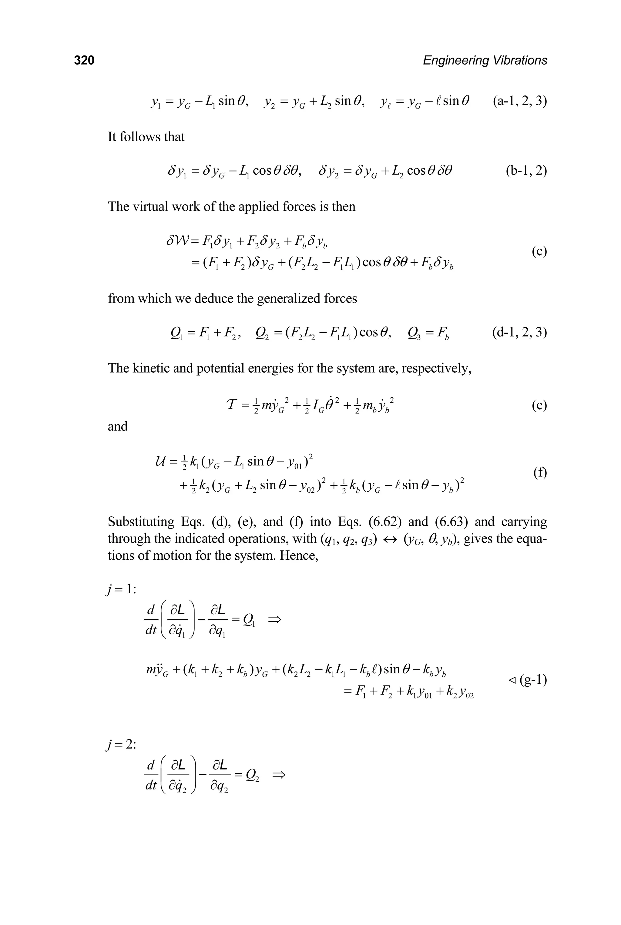 320 Engineering Vibrations
1 1 2 2
sin , sin , sin
G G G
y y L y y L y y
θ θ θ
= − = + = − (a-1, 2, 3)
It follows that
1 1 2 2
cos , cos
G G
y y L y y L
δ δ θ δθ δ δ
= − = + θ δθ
b
(b-1, 2)
The virtual work of the applied forces is then
1 1 2 2
1 2 2 2 1 1
( ) ( )cos
b b
G b
F y F y F y
F F y F L F L F y
δ δ δ δ
δ θ δθ δ
= + +
= + + − +
W
(c)
from which we deduce the generalized forces
1 1 2 2 2 2 1 1 3
, ( )cos , b
Q F F Q F L F L Q F
θ
= + = − = (d-1, 2, 3)
The kinetic and potential energies for the system are, respectively,
2 2
1 1 1
2 2 2
G G b
my I m y
θ
= + +
T 2
b (e)
and
2
1
1 1 01
2
2
1 1
2 2 02
2 2
( sin )
( sin ) ( sin )
G
G b G
k y L y
k y L y k y y
θ
θ θ
= − −
+ + − + − − 2
b
U
(f)
Substituting Eqs. (d), (e), and (f) into Eqs. (6.62) and (6.63) and carrying
through the indicated operations, with (q1, q2, q3) ↔ (yG, θ, yb), gives the equa-
tions of motion for the system. Hence,
j = 1:
1
1 1
d
Q
dt q q
⎛ ⎞
∂ ∂
− = ⇒
⎜ ⎟
∂ ∂
⎝ ⎠
L L
1 2 2 2 1 1
1 2 1 01 2 0
( ) ( )sin
G b G b b b
my k k k y k L k L k k y
2
F F k y k y
θ
+ + + + − − −
= + + +
(g-1)
j = 2:
2
2 2
d
Q
dt q q
⎛ ⎞
∂ ∂
− = ⇒
⎜ ⎟
∂ ∂
⎝ ⎠
L L
 