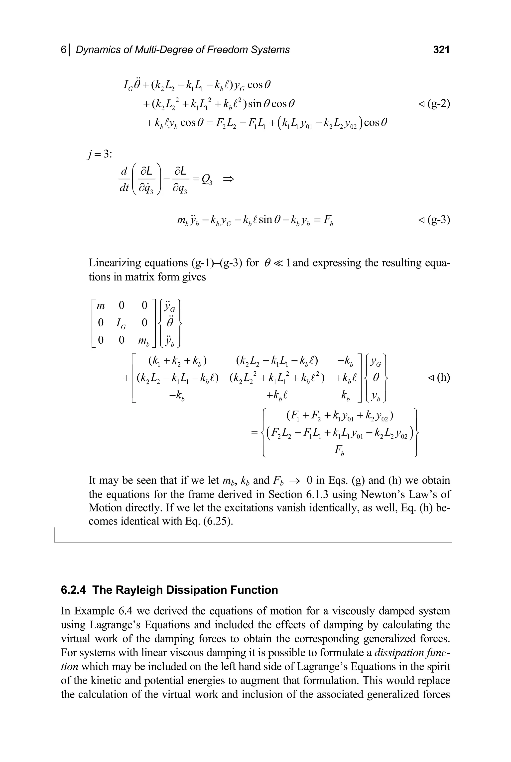6│ Dynamics of Multi-Degree of Freedom Systems 321
( )
2 2 1 1
2 2 2
2 2 1 1
2 2 1 1 1 1 01 2 2 02
( ) cos
( )sin cos
cos cos
G b G
b
b b
I k L k L k y
k L k L k
k y F L F L k L y k L y
θ θ
θ θ
θ θ
+ − −
+ + +
+ = − + −
(g-2)
j = 3:
3
3 3
d
Q
dt q q
⎛ ⎞
∂ ∂
− = ⇒
⎜ ⎟
∂ ∂
⎝ ⎠
L L
sin
b b b G b b b b
m y k y k k y F
θ
− − − = (g-3)
Linearizing equations (g-1)–(g-3) for 1
θ and expressing the resulting equa-
tions in matrix form gives
1 2 2 2 1 1
2 2 2
2 2 1 1 2 2 1 1
0 0
0 0
0 0
( ) ( )
( ) ( )
G
G
b b
b b b G
b
b b b
b b b
m y
I
m y
k k k k L k L k k y
k L k L k k L k L k k
k k k y
θ
θ
⎡ ⎤ ⎧ ⎫
⎪ ⎪
⎢ ⎥
⎨ ⎬
⎢ ⎥
⎪ ⎪
⎢ ⎥
⎣ ⎦ ⎩ ⎭
+ + − − −
⎡ ⎤ ⎧ ⎫
⎪ ⎪
⎢ ⎥
+ − − + + + ⎨ ⎬
⎢ ⎥
⎪ ⎪
⎢ ⎥
− +
⎣ ⎦ ⎩ ⎭
( )
1 2 1 01 2 02
2 2 1 1 1 1 01 2 2 02
( )
b
F F k y k y
F L F L k L y k L y
F
+ + +
⎧ ⎫
⎪ ⎪
= − + −
⎨ ⎬
⎪ ⎪
⎩ ⎭
(h)
It may be seen that if we let mb, kb and Fb 0 in Eqs. (g) and (h) we obtain
the equations for the frame derived in Section 6.1.3 using Newton’s Law’s of
Motion directly. If we let the excitations vanish identically, as well, Eq. (h) be-
comes identical with Eq. (6.25).
→
6.2.4 The Rayleigh Dissipation Function
In Example 6.4 we derived the equations of motion for a viscously damped system
using Lagrange’s Equations and included the effects of damping by calculating the
virtual work of the damping forces to obtain the corresponding generalized forces.
For systems with linear viscous damping it is possible to formulate a dissipation func-
tion which may be included on the left hand side of Lagrange’s Equations in the spirit
of the kinetic and potential energies to augment that formulation. This would replace
the calculation of the virtual work and inclusion of the associated generalized forces
 
