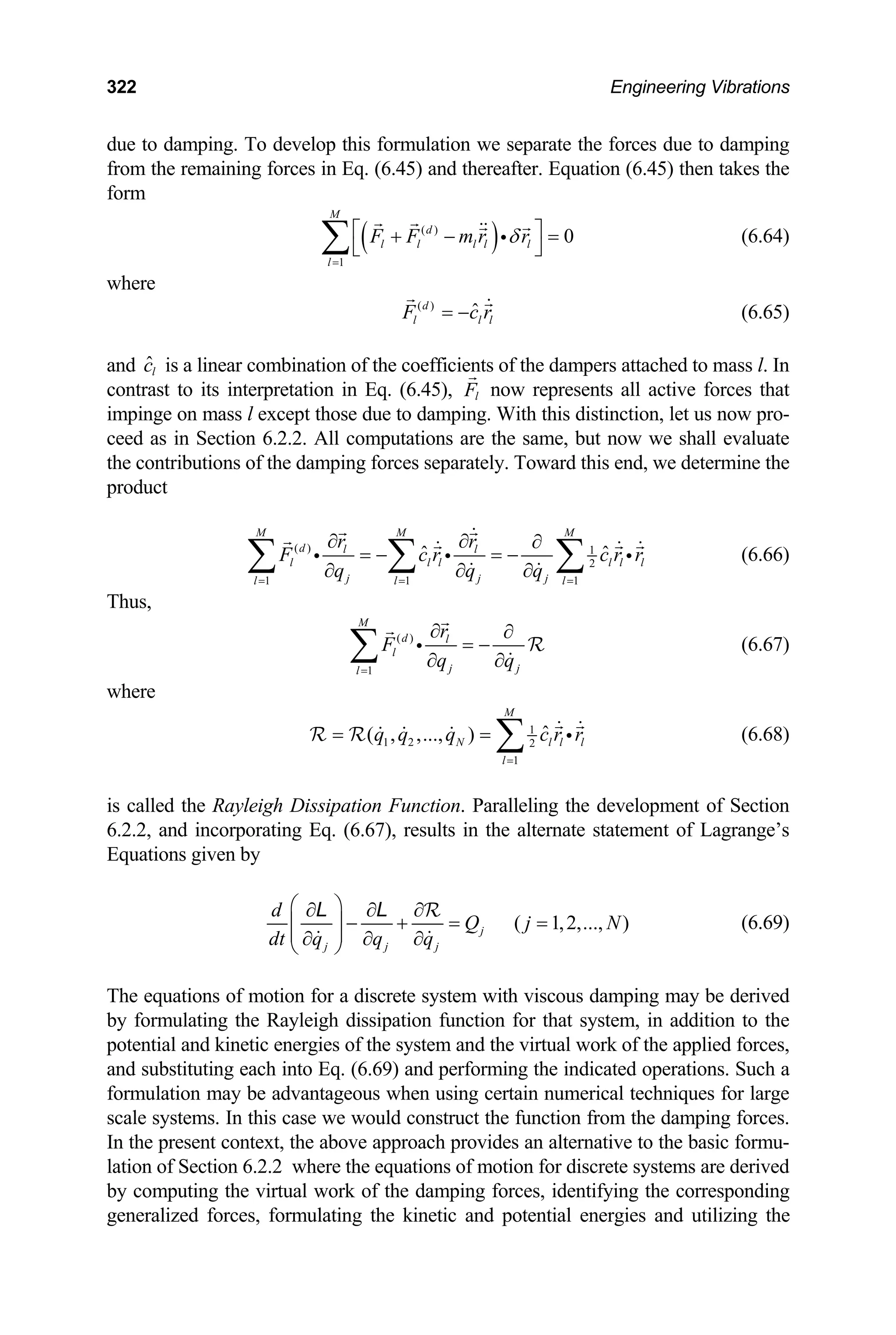 322 Engineering Vibrations
due to damping. To develop this formulation we separate the forces due to damping
from the remaining forces in Eq. (6.45) and thereafter. Equation (6.45) then takes the
form
( )
( )
1
0
M
d
l l l l l
l
F F m r r
δ
=
⎡ ⎤
+ −
⎣
∑ =
⎦
i (6.64)
where
( )
ˆ
d
l l l
F c r
= − (6.65)
and is a linear combination of the coefficients of the dampers attached to mass l. In
contrast to its interpretation in Eq. (6.45), l
ˆl
c
F now represents all active forces that
impinge on mass l except those due to damping. With this distinction, let us now pro-
ceed as in Section 6.2.2. All computations are the same, but now we shall evaluate
the contributions of the damping forces separately. Toward this end, we determine the
product
( ) 1
2
1 1 1
ˆ
M M M
d l l
l l l
j j j
l l l
r r
ˆl l l
F c r c r r
q q q
= = =
∂ ∂ ∂
= − = −
∂ ∂ ∂
∑ ∑ ∑
i i i (6.66)
Thus,
( )
1
M
d l
l
j j
l
r
F
q q
=
∂ ∂
= −
∂ ∂
∑ i R (6.67)
where
1
1 2 2
1
ˆ
( , ,..., )
M
N l
l
q q q c r r
=
= = ∑ l l
i
R R (6.68)
is called the Rayleigh Dissipation Function. Paralleling the development of Section
6.2.2, and incorporating Eq. (6.67), results in the alternate statement of Lagrange’s
Equations given by
( 1,2,..., )
j
j j j
d
Q j N
dt q q q
⎛ ⎞
∂ ∂ ∂
− + = =
⎜ ⎟
⎜ ⎟
∂ ∂ ∂
⎝ ⎠
R
L L
(6.69)
The equations of motion for a discrete system with viscous damping may be derived
by formulating the Rayleigh dissipation function for that system, in addition to the
potential and kinetic energies of the system and the virtual work of the applied forces,
and substituting each into Eq. (6.69) and performing the indicated operations. Such a
formulation may be advantageous when using certain numerical techniques for large
scale systems. In this case we would construct the function from the damping forces.
In the present context, the above approach provides an alternative to the basic formu-
lation of Section 6.2.2 where the equations of motion for discrete systems are derived
by computing the virtual work of the damping forces, identifying the corresponding
generalized forces, formulating the kinetic and potential energies and utilizing the
 