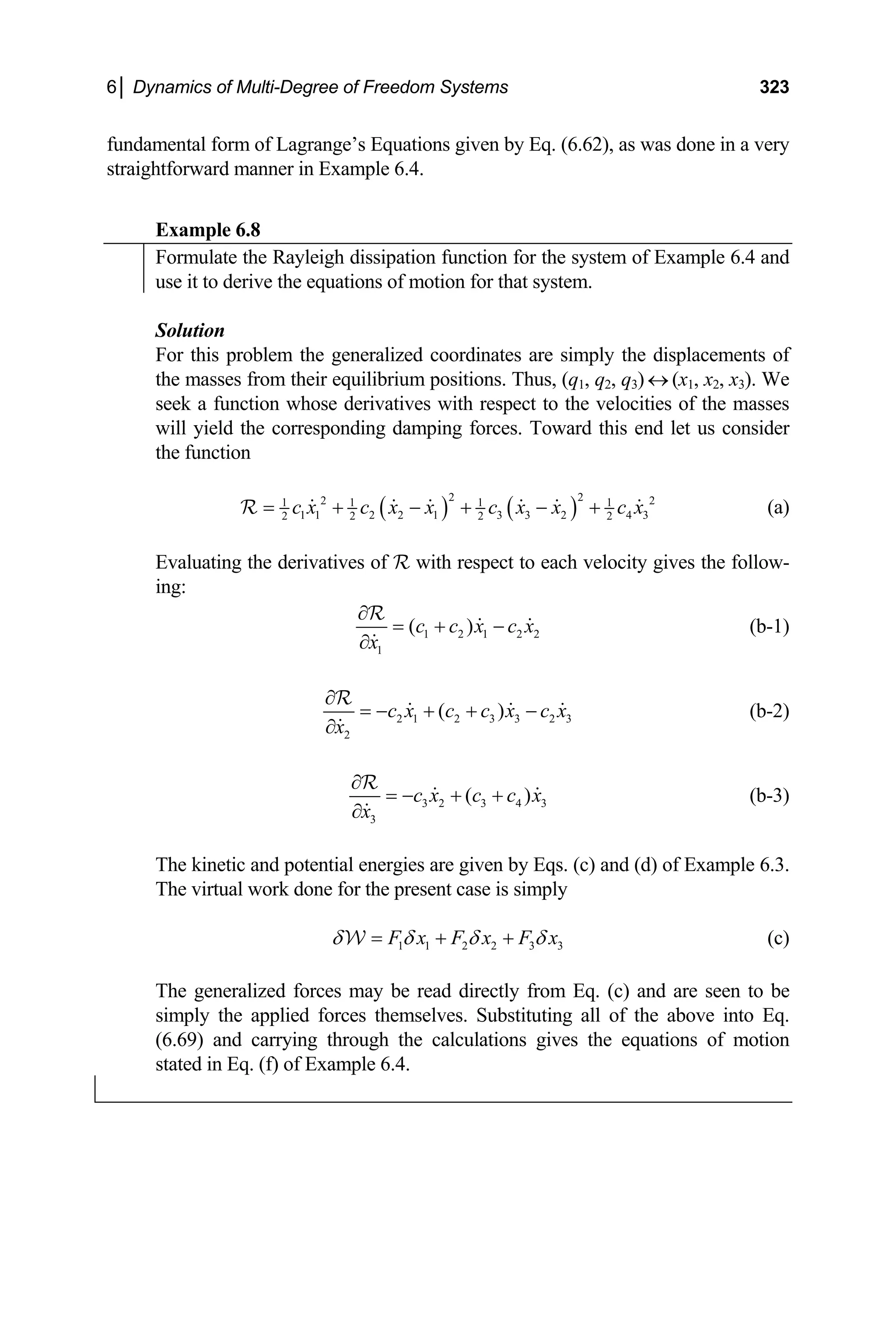 6│ Dynamics of Multi-Degree of Freedom Systems 323
fundamental form of Lagrange’s Equations given by Eq. (6.62), as was done in a very
straightforward manner in Example 6.4.
Example 6.8
Formulate the Rayleigh dissipation function for the system of Example 6.4 and
use it to derive the equations of motion for that system.
Solution
For this problem the generalized coordinates are simply the displacements of
the masses from their equilibrium positions. Thus, (q1, q2, q3) ↔ (x1, x2, x3). We
seek a function whose derivatives with respect to the velocities of the masses
will yield the corresponding damping forces. Toward this end let us consider
the function
( ) ( )
2 2
2 2
1 1 1 1
1 1 2 2 1 3 3 2 4 3
2 2 2 2
c x c x x c x x c x
= + − + − +
R (a)
Evaluating the derivatives of R with respect to each velocity gives the follow-
ing:
1 2 1 2
1
( )
c c x c x
x
∂
= + −
∂
R
2 (b-1)
2 1 2 3 3 2 3
2
( )
c x c c x c x
x
∂
= − + + −
∂
R
(b-2)
3 2 3 4 3
3
( )
c x c c x
x
∂
= − + +
∂
R
(b-3)
The kinetic and potential energies are given by Eqs. (c) and (d) of Example 6.3.
The virtual work done for the present case is simply
1 1 2 2 3 3
F x F x F x
δ δ δ δ
= + +
W (c)
The generalized forces may be read directly from Eq. (c) and are seen to be
simply the applied forces themselves. Substituting all of the above into Eq.
(6.69) and carrying through the calculations gives the equations of motion
stated in Eq. (f) of Example 6.4.
 