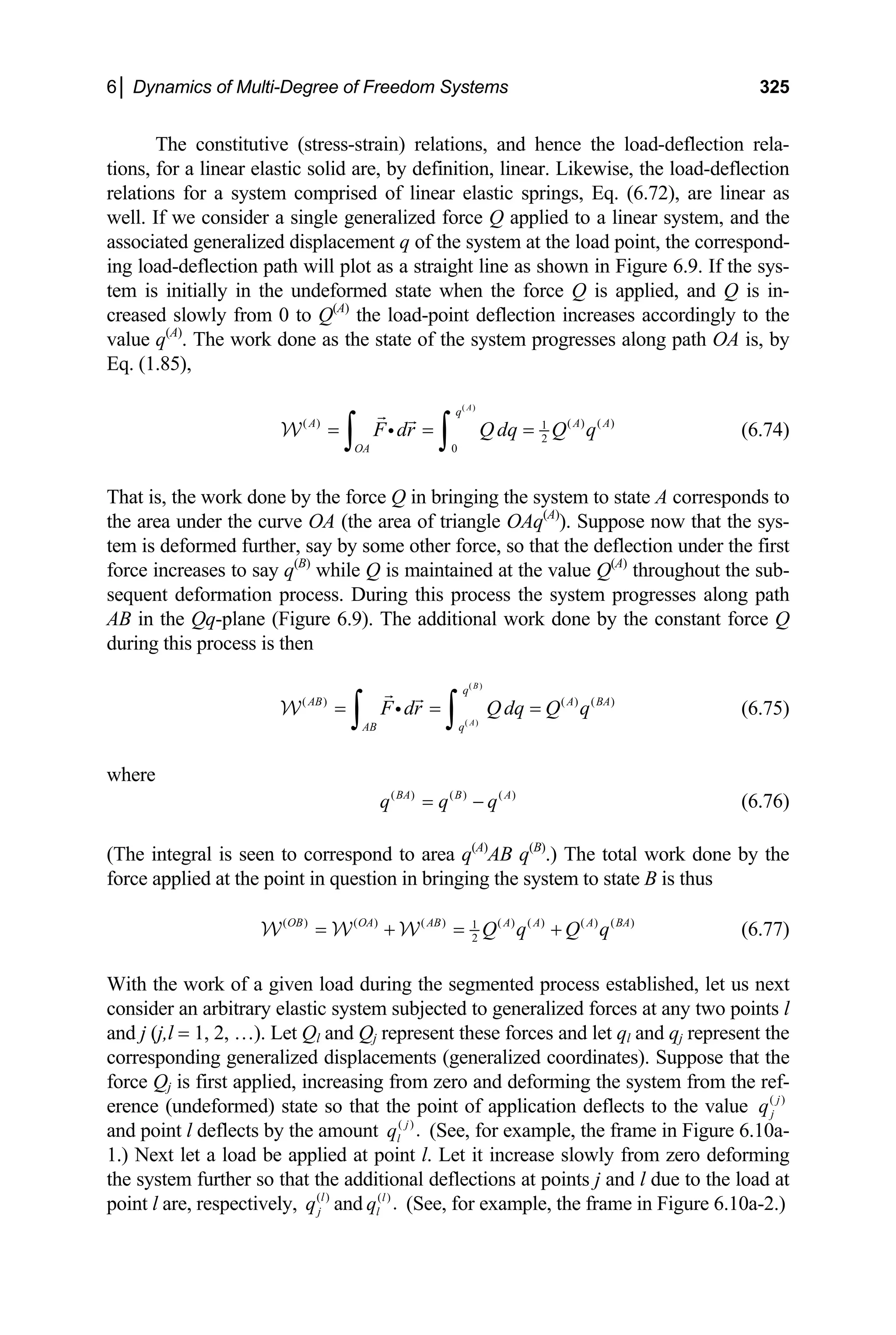 6│ Dynamics of Multi-Degree of Freedom Systems 325
The constitutive (stress-strain) relations, and hence the load-deflection rela-
tions, for a linear elastic solid are, by definition, linear. Likewise, the load-deflection
relations for a system comprised of linear elastic springs, Eq. (6.72), are linear as
well. If we consider a single generalized force Q applied to a linear system, and the
associated generalized displacement q of the system at the load point, the correspond-
ing load-deflection path will plot as a straight line as shown in Figure 6.9. If the sys-
tem is initially in the undeformed state when the force Q is applied, and Q is in-
creased slowly from 0 to Q(A)
the load-point deflection increases accordingly to the
value q(A)
. The work done as the state of the system progresses along path OA is, by
Eq. (1.85),
( )
( ) ( ) ( )
1
2
0
A
q
A
OA
A A
F dr Qdq Q q
= = =
∫ ∫
i
W (6.74)
That is, the work done by the force Q in bringing the system to state A corresponds to
the area under the curve OA (the area of triangle OAq(A)
). Suppose now that the sys-
tem is deformed further, say by some other force, so that the deflection under the first
force increases to say q(B)
while Q is maintained at the value Q(A)
throughout the sub-
sequent deformation process. During this process the system progresses along path
AB in the Qq-plane (Figure 6.9). The additional work done by the constant force Q
during this process is then
( )
( )
( ) ( ) ( )
B
A
q
AB A BA
AB q
F dr Qdq Q q
= = =
∫ ∫
i
W (6.75)
where
( ) ( ) ( )
BA B
q q q
= − A
(6.76)
(The integral is seen to correspond to area q(A)
AB q(B)
.) The total work done by the
force applied at the point in question in bringing the system to state B is thus
( ) ( ) ( ) ( ) ( ) ( ) ( )
1
2
OB OA AB A A A BA
Q q Q q
= + = +
W W W (6.77)
With the work of a given load during the segmented process established, let us next
consider an arbitrary elastic system subjected to generalized forces at any two points l
and j (j,l = 1, 2, …). Let Ql and Qj represent these forces and let ql and qj represent the
corresponding generalized displacements (generalized coordinates). Suppose that the
force Qj is first applied, increasing from zero and deforming the system from the ref-
erence (undeformed) state so that the point of application deflects to the value ( )
j
j
q
and point l deflects by the amount ( )
.
j
l
q (See, for example, the frame in Figure 6.10a-
1.) Next let a load be applied at point l. Let it increase slowly from zero deforming
the system further so that the additional deflections at points j and l due to the load at
point l are, respectively, ( )
l
j
q and (See, for example, the frame in Figure 6.10a-2.)
( )
.
l
l
q
 