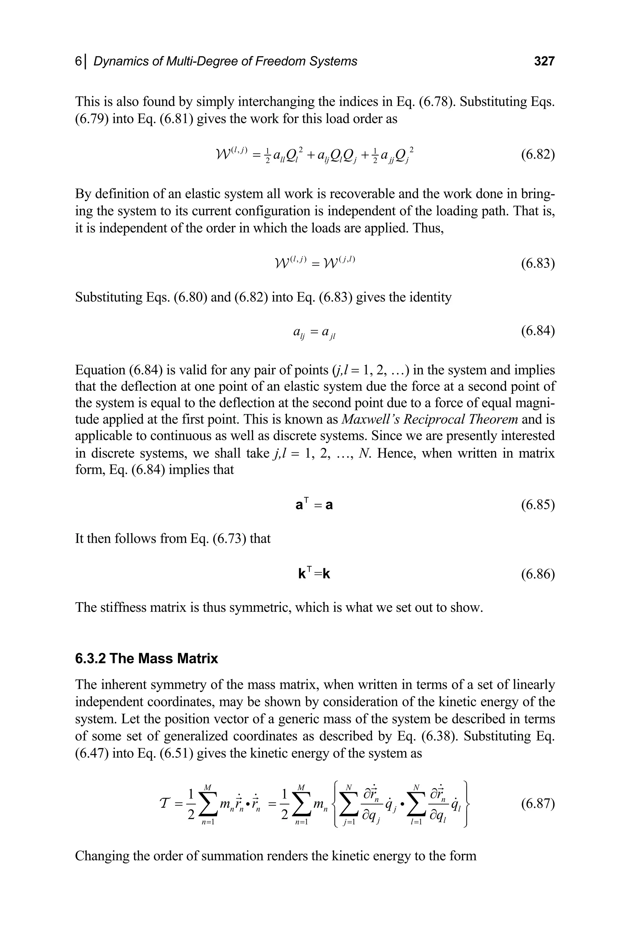 6│ Dynamics of Multi-Degree of Freedom Systems 327
This is also found by simply interchanging the indices in Eq. (6.78). Substituting Eqs.
(6.79) into Eq. (6.81) gives the work for this load order as
( , ) 2 2
1
2
l j
ll l lj l j jj j
a Q a Q Q a Q
= + +
W 1
2
(6.82)
By definition of an elastic system all work is recoverable and the work done in bring-
ing the system to its current configuration is independent of the loading path. That is,
it is independent of the order in which the loads are applied. Thus,
(6.83)
( , ) ( , )
l j j l
=
W W
Substituting Eqs. (6.80) and (6.82) into Eq. (6.83) gives the identity
lj jl
a a
= (6.84)
Equation (6.84) is valid for any pair of points (j,l = 1, 2, …) in the system and implies
that the deflection at one point of an elastic system due the force at a second point of
the system is equal to the deflection at the second point due to a force of equal magni-
tude applied at the first point. This is known as Maxwell’s Reciprocal Theorem and is
applicable to continuous as well as discrete systems. Since we are presently interested
in discrete systems, we shall take j,l = 1, 2, …, N. Hence, when written in matrix
form, Eq. (6.84) implies that
=
a a
T
(6.85)
It then follows from Eq. (6.73) that
(6.86)
=
k k
T
The stiffness matrix is thus symmetric, which is what we set out to show.
6.3.2 The Mass Matrix
The inherent symmetry of the mass matrix, when written in terms of a set of linearly
independent coordinates, may be shown by consideration of the kinetic energy of the
system. Let the position vector of a generic mass of the system be described in terms
of some set of generalized coordinates as described by Eq. (6.38). Substituting Eq.
(6.47) into Eq. (6.51) gives the kinetic energy of the system as
1 1 1 1
1 1
2 2
M M N N
n n
n n n n j l
j l
n n j l
r r
m r r m q q
q q
= = = =
⎧ ⎫
∂ ∂
⎪ ⎪
= = ⎨ ⎬
∂ ∂
⎪ ⎪
⎩ ⎭
∑ ∑ ∑ ∑
i i
T (6.87)
Changing the order of summation renders the kinetic energy to the form
 