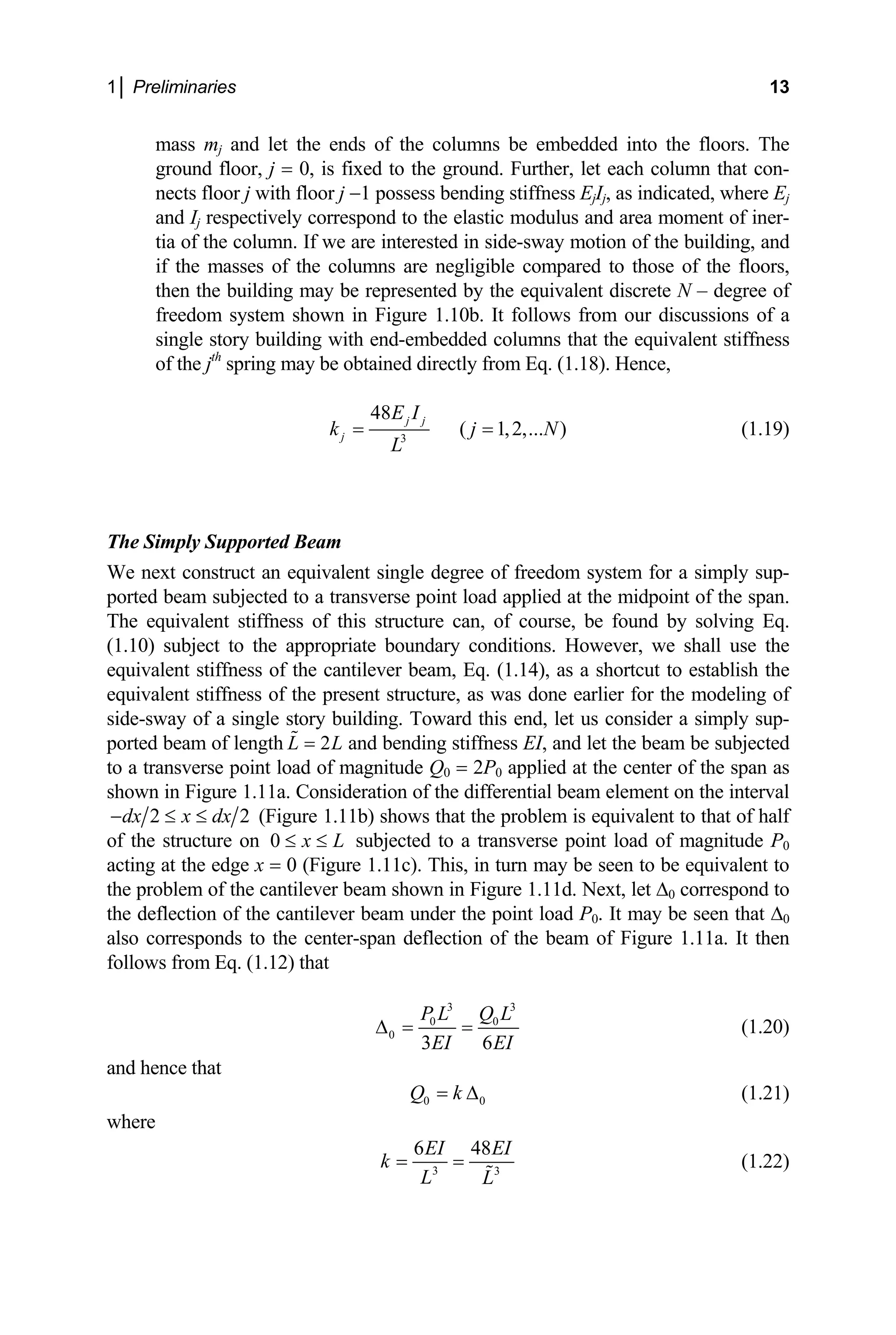 1│ Preliminaries 13
mass mj and let the ends of the columns be embedded into the floors. The
ground floor, j = 0, is fixed to the ground. Further, let each column that con-
nects floor j with floor j −1 possess bending stiffness EjIj, as indicated, where Ej
and Ij respectively correspond to the elastic modulus and area moment of iner-
tia of the column. If we are interested in side-sway motion of the building, and
if the masses of the columns are negligible compared to those of the floors,
then the building may be represented by the equivalent discrete N – degree of
freedom system shown in Figure 1.10b. It follows from our discussions of a
single story building with end-embedded columns that the equivalent stiffness
of the jth
spring may be obtained directly from Eq. (1.18). Hence,
3
48
( 1,2,... )
j j
j
E I
k j
L
= = N (1.19)
The Simply Supported Beam
We next construct an equivalent single degree of freedom system for a simply sup-
ported beam subjected to a transverse point load applied at the midpoint of the span.
The equivalent stiffness of this structure can, of course, be found by solving Eq.
(1.10) subject to the appropriate boundary conditions. However, we shall use the
equivalent stiffness of the cantilever beam, Eq. (1.14), as a shortcut to establish the
equivalent stiffness of the present structure, as was done earlier for the modeling of
side-sway of a single story building. Toward this end, let us consider a simply sup-
ported beam of length and bending stiffness EI, and let the beam be subjected
to a transverse point load of magnitude Q
2
L L
=
0 = 2P0 applied at the center of the span as
shown in Figure 1.11a. Consideration of the differential beam element on the interval
2
dx x dx
− ≤ ≤ 2 (Figure 1.11b) shows that the problem is equivalent to that of half
of the structure on 0 x L
≤ ≤ subjected to a transverse point load of magnitude P0
acting at the edge x = 0 (Figure 1.11c). This, in turn may be seen to be equivalent to
the problem of the cantilever beam shown in Figure 1.11d. Next, let ∆0 correspond to
the deflection of the cantilever beam under the point load P0. It may be seen that ∆0
also corresponds to the center-span deflection of the beam of Figure 1.11a. It then
follows from Eq. (1.12) that
3 3
0 0
0
3 6
P L Q L
EI EI
∆ = = (1.20)
and hence that
0
Q k 0
= ∆ (1.21)
where
3 3
6 48
EI EI
k
L L
= = (1.22)
 
