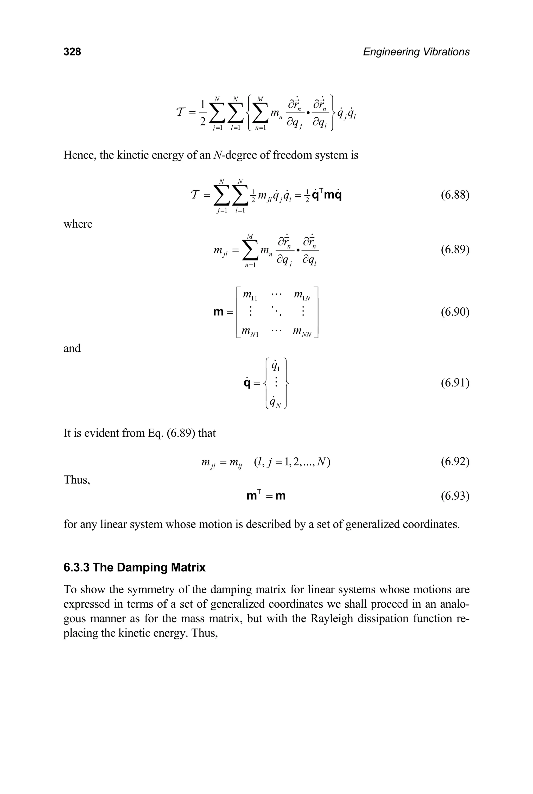 328 Engineering Vibrations
1 1 1
1
2
N N M
n n
n j
j l
j l n
r r
m q
q q
= = =
⎧ ⎫
∂ ∂
⎪ ⎪
= ⎨ ⎬
∂ ∂
⎪ ⎪
⎩ ⎭
∑∑ ∑ l
q
i
T
Hence, the kinetic energy of an N-degree of freedom system is
1 1
2 2
1 1
N N
jl j l
j l
m q q
= =
= =
∑∑
T q mq
T
(6.88)
where
1
M
n n
jl n
j l
n
r r
m m
q q
=
∂ ∂
=
∂ ∂
∑ i (6.89)
11 1
1
N
N N
m m
m m N
⎡ ⎤
⎢ ⎥
= ⎢ ⎥
⎢ ⎥
⎣ ⎦
m (6.90)
and
1
N
q
q
⎧ ⎫
⎪ ⎪
= ⎨ ⎬
⎪ ⎪
⎩ ⎭
q (6.91)
It is evident from Eq. (6.89) that
( , 1,2,..., )
jl lj
m m l j N
= = (6.92)
Thus,
=
m m
T
(6.93)
for any linear system whose motion is described by a set of generalized coordinates.
6.3.3 The Damping Matrix
To show the symmetry of the damping matrix for linear systems whose motions are
expressed in terms of a set of generalized coordinates we shall proceed in an analo-
gous manner as for the mass matrix, but with the Rayleigh dissipation function re-
placing the kinetic energy. Thus,
 