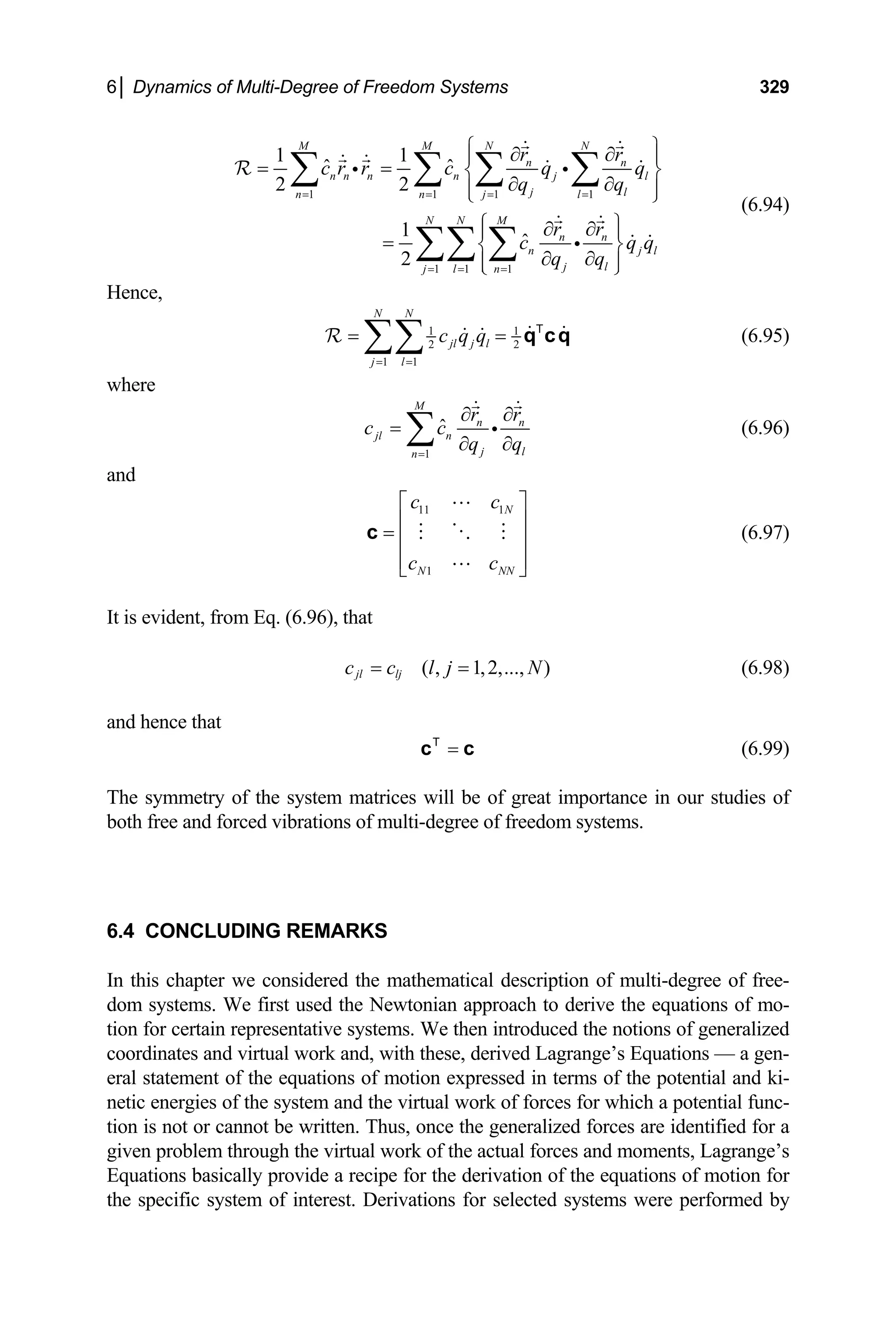 6│ Dynamics of Multi-Degree of Freedom Systems 329
1 1 1 1
1 1 1
1 1
ˆ ˆ
2 2
1
ˆ
2
M M N N
n n
n n n n j l
j l
n n j l
N N M
n n
n j
j l
j l n
r r
c r r c q q
q q
r r
c q
q q
= = = =
= = =
l
q
⎧ ⎫
∂ ∂
⎪ ⎪
= = ⎨ ⎬
∂ ∂
⎪ ⎪
⎩
⎧ ⎫
∂ ∂
⎪ ⎪
= ⎨ ⎬
∂ ∂
⎪ ⎪
⎩ ⎭
∑ ∑ ∑ ∑
∑∑ ∑
⎭
i i
i
R
(6.94)
Hence,
1 1
2 2
1 1
N N
jl j l
j l
c q q
= =
= =
∑∑
R q cq
T
(6.95)
where
1
ˆ
M
n n
jl n
j l
n
r r
c c
q q
=
∂ ∂
=
∂ ∂
∑ i (6.96)
and
11 1
1
N
N N
c c
c c N
⎡ ⎤
⎢ ⎥
= ⎢ ⎥
⎢ ⎥
⎣ ⎦
c (6.97)
It is evident, from Eq. (6.96), that
(6.98)
( , 1,2,..., )
jl lj
c c l j N
= =
and hence that
=
c c
T
(6.99)
The symmetry of the system matrices will be of great importance in our studies of
both free and forced vibrations of multi-degree of freedom systems.
6.4 CONCLUDING REMARKS
In this chapter we considered the mathematical description of multi-degree of free-
dom systems. We first used the Newtonian approach to derive the equations of mo-
tion for certain representative systems. We then introduced the notions of generalized
coordinates and virtual work and, with these, derived Lagrange’s Equations — a gen-
eral statement of the equations of motion expressed in terms of the potential and ki-
netic energies of the system and the virtual work of forces for which a potential func-
tion is not or cannot be written. Thus, once the generalized forces are identified for a
given problem through the virtual work of the actual forces and moments, Lagrange’s
Equations basically provide a recipe for the derivation of the equations of motion for
the specific system of interest. Derivations for selected systems were performed by
 