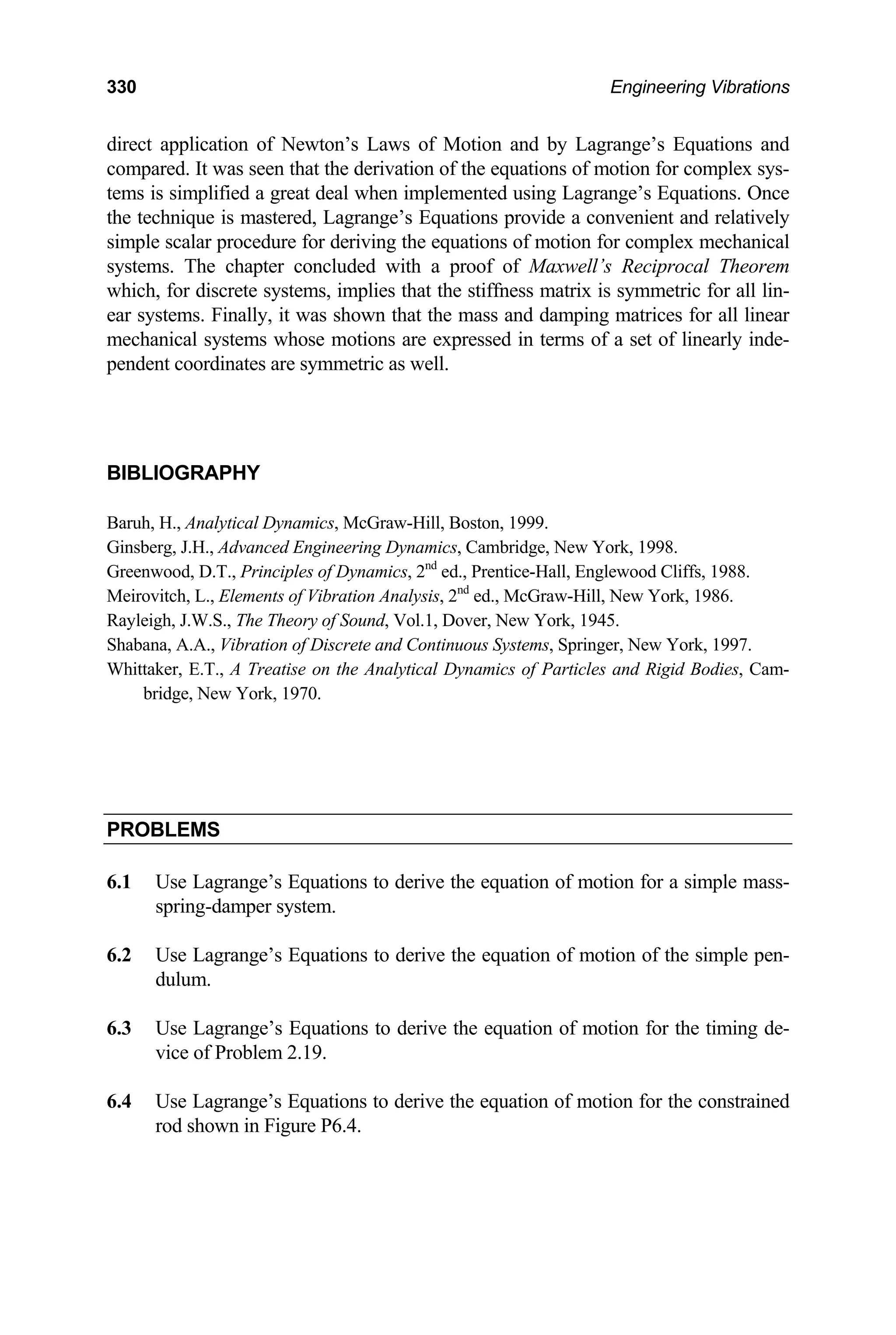 330 Engineering Vibrations
direct application of Newton’s Laws of Motion and by Lagrange’s Equations and
compared. It was seen that the derivation of the equations of motion for complex sys-
tems is simplified a great deal when implemented using Lagrange’s Equations. Once
the technique is mastered, Lagrange’s Equations provide a convenient and relatively
simple scalar procedure for deriving the equations of motion for complex mechanical
systems. The chapter concluded with a proof of Maxwell’s Reciprocal Theorem
which, for discrete systems, implies that the stiffness matrix is symmetric for all lin-
ear systems. Finally, it was shown that the mass and damping matrices for all linear
mechanical systems whose motions are expressed in terms of a set of linearly inde-
pendent coordinates are symmetric as well.
BIBLIOGRAPHY
Baruh, H., Analytical Dynamics, McGraw-Hill, Boston, 1999.
Ginsberg, J.H., Advanced Engineering Dynamics, Cambridge, New York, 1998.
Greenwood, D.T., Principles of Dynamics, 2nd
ed., Prentice-Hall, Englewood Cliffs, 1988.
Meirovitch, L., Elements of Vibration Analysis, 2nd
ed., McGraw-Hill, New York, 1986.
Rayleigh, J.W.S., The Theory of Sound, Vol.1, Dover, New York, 1945.
Shabana, A.A., Vibration of Discrete and Continuous Systems, Springer, New York, 1997.
Whittaker, E.T., A Treatise on the Analytical Dynamics of Particles and Rigid Bodies, Cam-
bridge, New York, 1970.
PROBLEMS
6.1 Use Lagrange’s Equations to derive the equation of motion for a simple mass-
spring-damper system.
6.2 Use Lagrange’s Equations to derive the equation of motion of the simple pen-
dulum.
6.3 Use Lagrange’s Equations to derive the equation of motion for the timing de-
vice of Problem 2.19.
6.4 Use Lagrange’s Equations to derive the equation of motion for the constrained
rod shown in Figure P6.4.
 