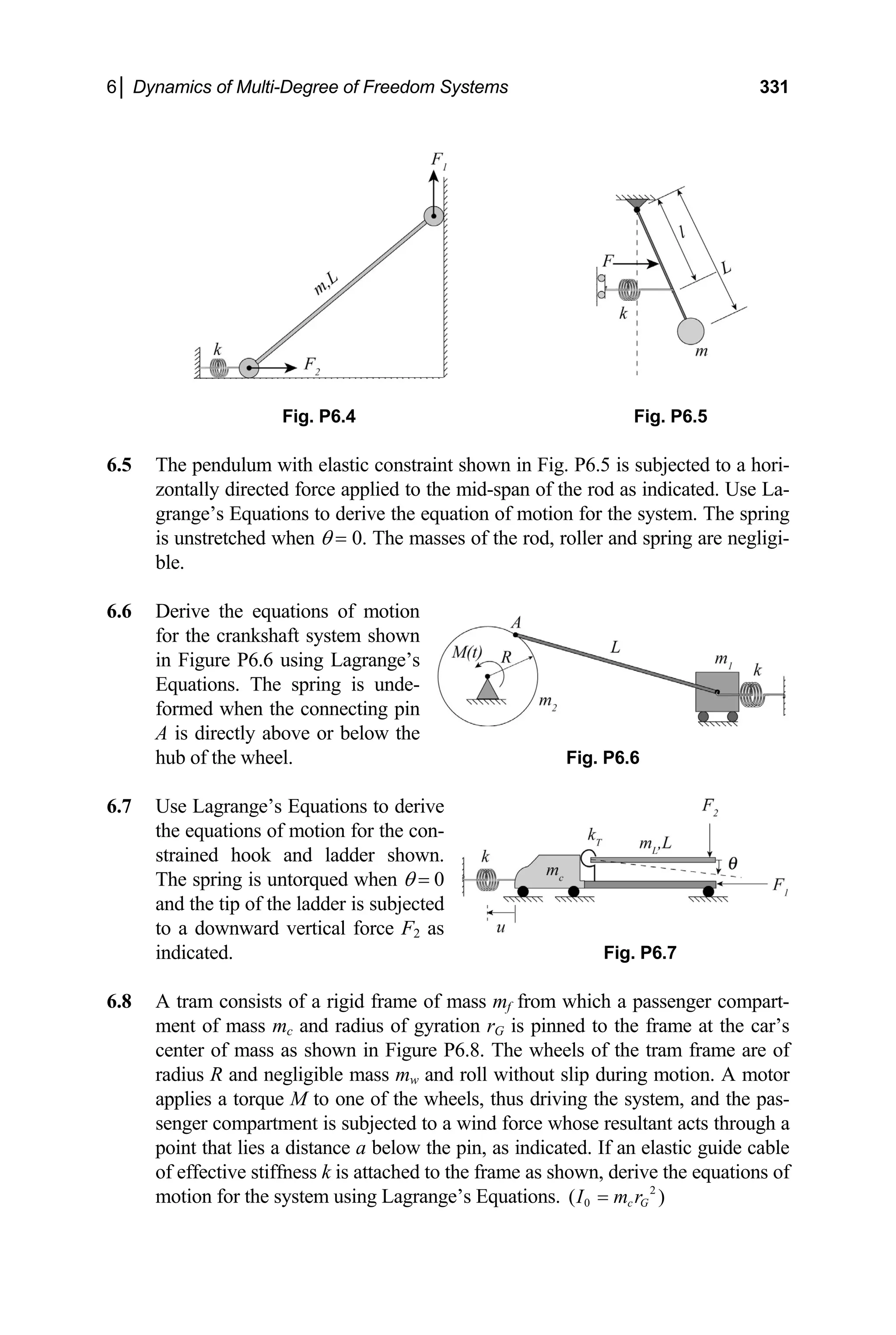 6│ Dynamics of Multi-Degree of Freedom Systems 331
Fig. P6.4 Fig. P6.5
6.5 The pendulum with elastic constraint shown in Fig. P6.5 is subjected to a hori-
zontally directed force applied to the mid-span of the rod as indicated. Use La-
grange’s Equations to derive the equation of motion for the system. The spring
is unstretched when θ = 0. The masses of the rod, roller and spring are negligi-
ble.
6.6 Derive the equations of motion
for the crankshaft system shown
in Figure P6.6 using Lagrange’s
Equations. The spring is unde-
formed when the connecting pin
A is directly above or below the
hub of the wheel. Fig. P6.6
6.7 Use Lagrange’s Equations to derive
the equations of motion for the con-
strained hook and ladder shown.
The spring is untorqued when θ = 0
and the tip of the ladder is subjected
to a downward vertical force F2 as
indicated. Fig. P6.7
6.8 A tram consists of a rigid frame of mass mf from which a passenger compart-
ment of mass mc and radius of gyration rG is pinned to the frame at the car’s
center of mass as shown in Figure P6.8. The wheels of the tram frame are of
radius R and negligible mass mw and roll without slip during motion. A motor
applies a torque M to one of the wheels, thus driving the system, and the pas-
senger compartment is subjected to a wind force whose resultant acts through a
point that lies a distance a below the pin, as indicated. If an elastic guide cable
of effective stiffness k is attached to the frame as shown, derive the equations of
motion for the system using Lagrange’s Equations. 2
0
( )
c G
I m r
=
 