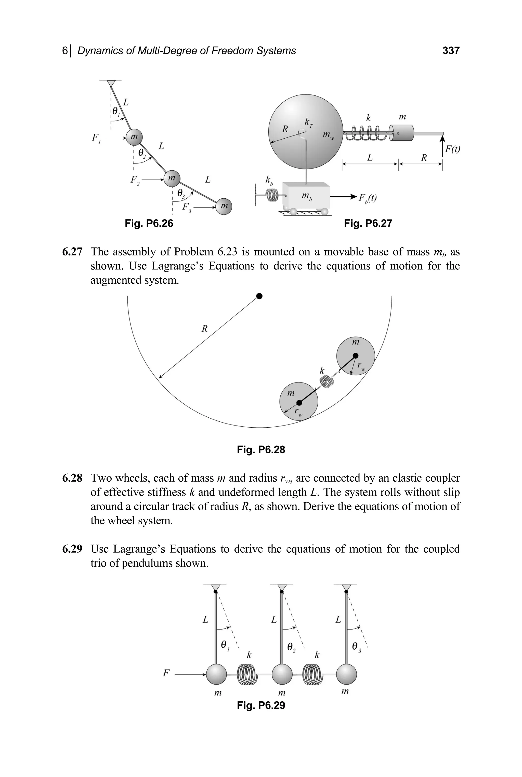 6│ Dynamics of Multi-Degree of Freedom Systems 337
Fig. P6.26 Fig. P6.27
The assembly of Problem 6.23 is mounted on a movable base of mass m
6.27
agrange’s Equations to derive the equations of motion for the
augmented system.
6.28
k and undeformed length L. The system rolls without slip
motion of
the wheel s
6.29 tion for the coupled
b as
shown. Use L
Fig. P6.28
Two wheels, each of mass m and radius rw, are connected by an elastic coupler
of effective stiffness
around a circular track of radius R, as shown. Derive the equations of
ystem.
Use Lagrange’s Equations to derive the equations of mo
trio of pendulums shown.
Fig. P6.29
 
