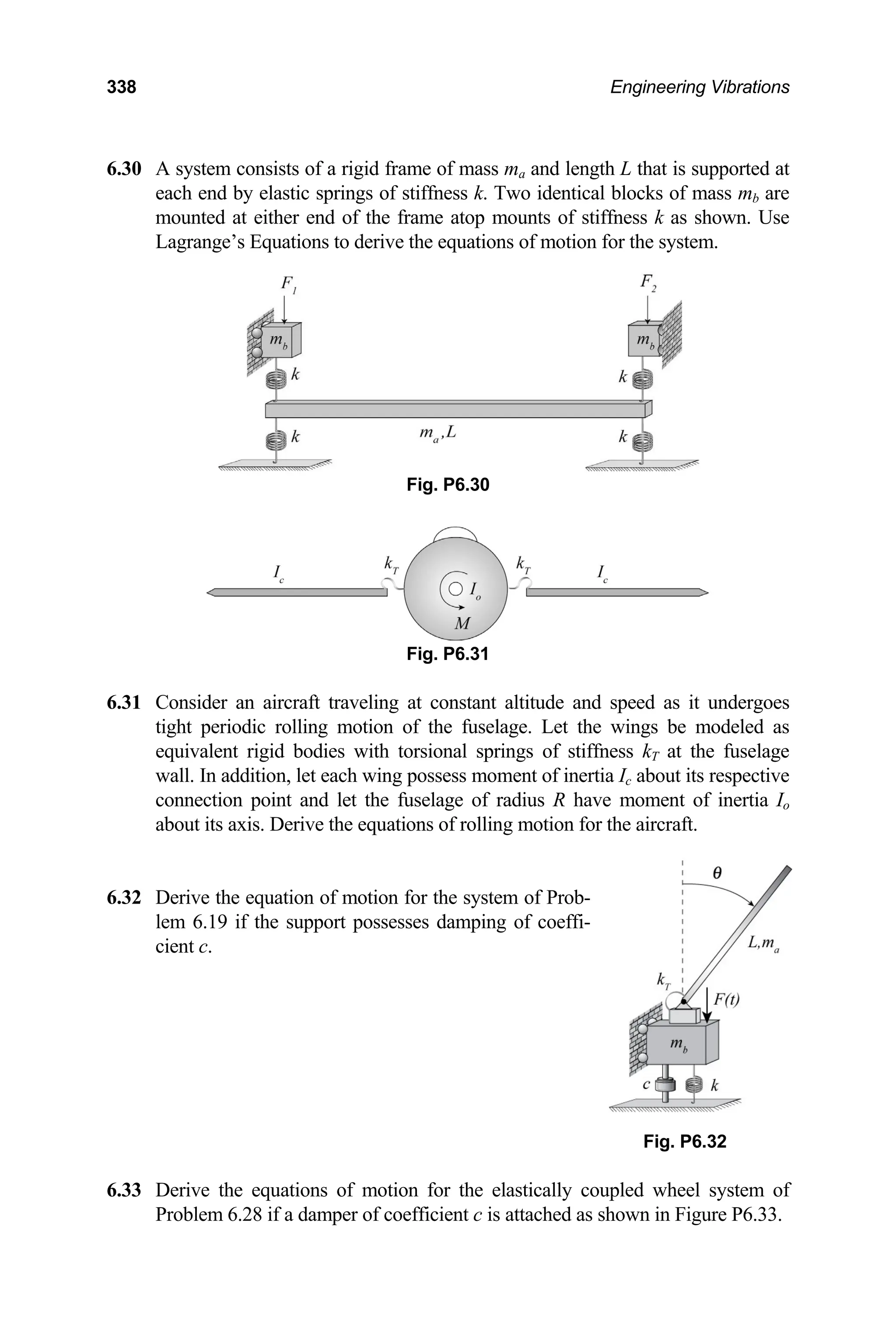 338 Engineering Vibrations
6.30 f a rigid frame of mass ma and length L that is supported at
each end by elastic springs of stiffness k. Two identical blocks of mass mb are
rive the equations of motion for the system.
6.31 C d as it undergoes
tight per odeled as
lage
wall. about its respective
of inertia Io
equati r the aircraft.
6.32
Fig. P6.
.33 Derive the equations of motion for the elastically coupled wheel system of
Problem 6.28 if a damper of coefficient c is attached as shown in Figure P6.33.
A system consists o
mounted at either end of the frame atop mounts of stiffness k as shown. Use
Lagrange’s Equations to de
Fig. P6.30
Fig. P6.31
onsider an aircraft traveling at constant altitude and spee
iodic rolling motion of the fuselage. Let the wings be m
equivalent rigid bodies with torsional springs of stiffness kT at the fuse
In addition, let each wing possess moment of inertia Ic
connection point and let the fuselage of radius R have moment
about its axis. Derive the ons of rolling motion fo
Derive the equation of motion for the system of Prob-
lem 6.19 if the support possesses damping of coeffi-
cient c.
32
6
 