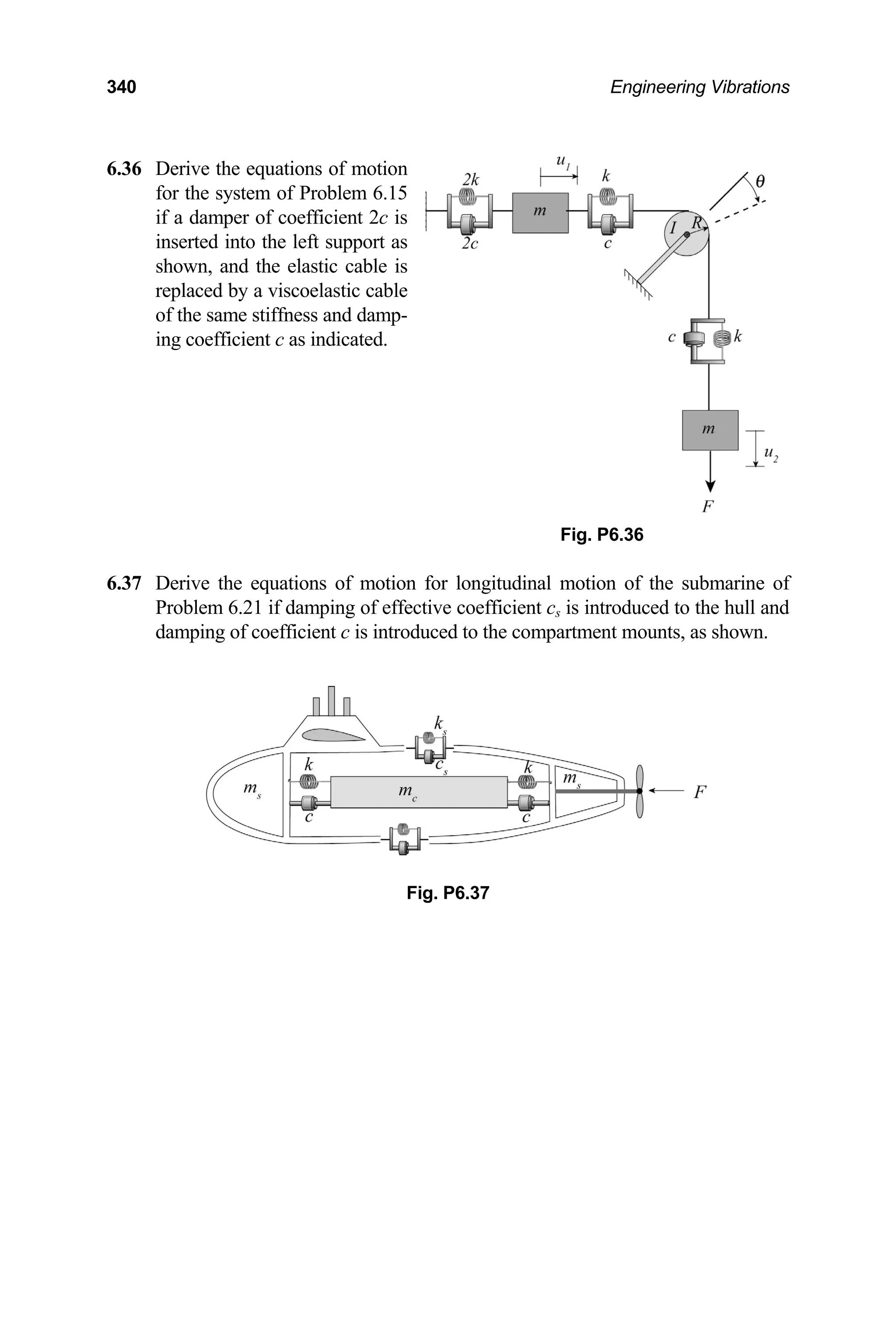 340 Engineering Vibrations
6.36 Derive the equations of motion
for the system of Problem 6.15
.37 Derive the equations of motion for longitudinal motion of the submarine of
Problem 6.2 d to the hull and
damping of coefficient c is introduced to the compartment mounts, as shown.
if a damper of coefficient 2c is
inserted into the left support as
shown, and the elastic cable is
replaced by a viscoelastic cable
of the same stiffness and damp-
ing coefficient c as indicated.
Fig. P6.36
6
1 if damping of effective coefficient cs is introduce
Fig. P6.37
 