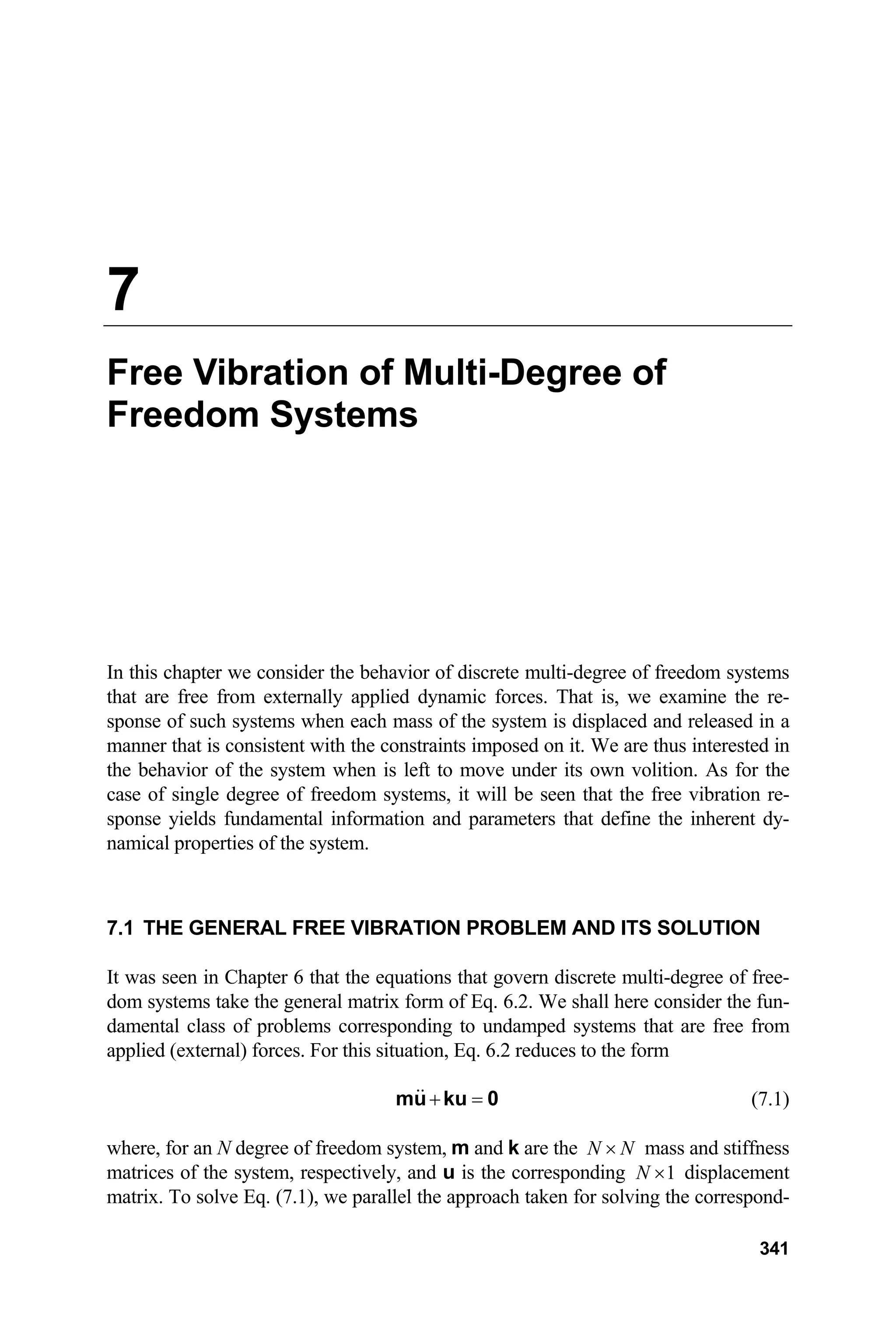 7
Free Vibration of Multi-Degree of
Freedom Systems
In this chapter we consider the behavior of discrete multi-degree of freedom systems
that are free from externally applied dynamic forces. That is, we examine the re-
sponse of such systems when each mass of the system is displaced and released in a
manner that is consistent with the constraints imposed on it. We are thus interested in
the behavior of the system when is left to move under its own volition. As for the
case of single degree of freedom systems, it will be seen that the free vibration re-
sponse yields fundamental information and parameters that define the inherent dy-
namical properties of the system.
7.1 THE GENERAL FREE VIBRATION PROBLEM AND ITS SOLUTION
It was seen in Chapter 6 that the equations that govern discrete multi-degree of free-
dom systems take the general matrix form of Eq. 6.2. We shall here consider the fun-
damental class of problems corresponding to undamped systems that are free from
applied (external) forces. For this situation, Eq. 6.2 reduces to the form
+ =
mu ku 0 (7.1)
where, for an N degree of freedom system, m and k are the N N
× mass and stiffness
matrices of the system, respectively, and u is the corresponding 1
N × displacement
matrix. To solve Eq. (7.1), we parallel the approach taken for solving the correspond-
341
 