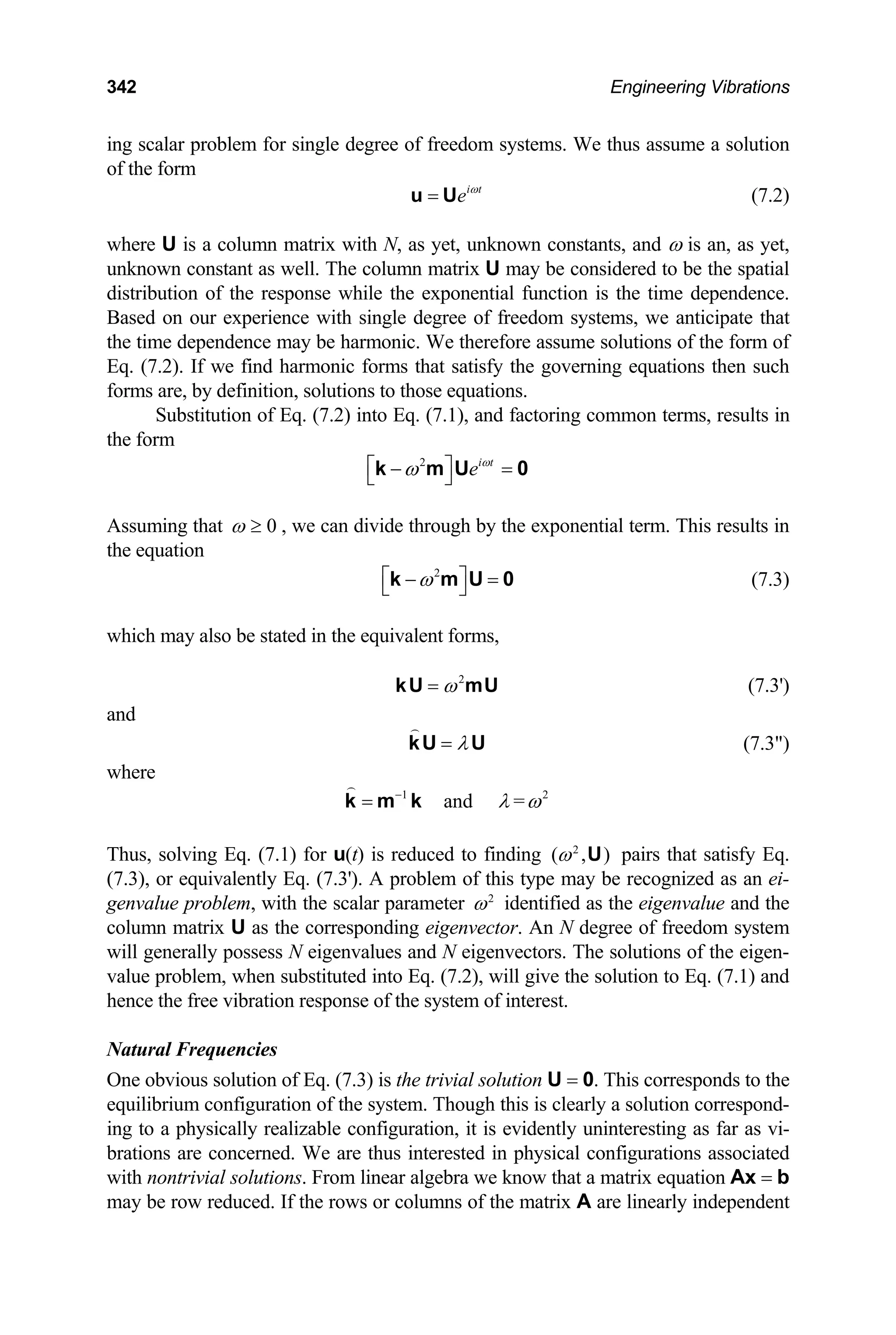 342 Engineering Vibrations
ing scalar problem for single degree of freedom systems. We thus assume a solution
of the form
i t
e ω
=
u U (7.2)
where U is a column matrix with N, as yet, unknown constants, and ω is an, as yet,
unknown constant as well. The column matrix U may be considered to be the spatial
distribution of the response while the exponential function is the time dependence.
Based on our experience with single degree of freedom systems, we anticipate that
the time dependence may be harmonic. We therefore assume solutions of the form of
Eq. (7.2). If we find harmonic forms that satisfy the governing equations then such
forms are, by definition, solutions to those equations.
Substitution of Eq. (7.2) into Eq. (7.1), and factoring common terms, results in
the form
2 i t
e ω
ω
⎡ ⎤
− =
⎣ ⎦
k m U 0
Assuming that 0
ω ≥ , we can divide through by the exponential term. This results in
the equation
2
ω
⎡ ⎤
− =
⎣ ⎦
k m U 0 (7.3)
which may also be stated in the equivalent forms,
(7.3')
2
ω
=
kU mU
and
λ
=
kU U (7.3)
where
1 2
and =
λ ω
−
=
k m k
Thus, solving Eq. (7.1) for u(t) is reduced to finding pairs that satisfy Eq.
(7.3), or equivalently Eq. (7.3'). A problem of this type may be recognized as an ei-
genvalue problem, with the scalar parameter
2
( , )
ω U
2
ω identified as the eigenvalue and the
column matrix U as the corresponding eigenvector. An N degree of freedom system
will generally possess N eigenvalues and N eigenvectors. The solutions of the eigen-
value problem, when substituted into Eq. (7.2), will give the solution to Eq. (7.1) and
hence the free vibration response of the system of interest.
Natural Frequencies
One obvious solution of Eq. (7.3) is the trivial solution U = 0. This corresponds to the
equilibrium configuration of the system. Though this is clearly a solution correspond-
ing to a physically realizable configuration, it is evidently uninteresting as far as vi-
brations are concerned. We are thus interested in physical configurations associated
with nontrivial solutions. From linear algebra we know that a matrix equation Ax = b
may be row reduced. If the rows or columns of the matrix A are linearly independent
 