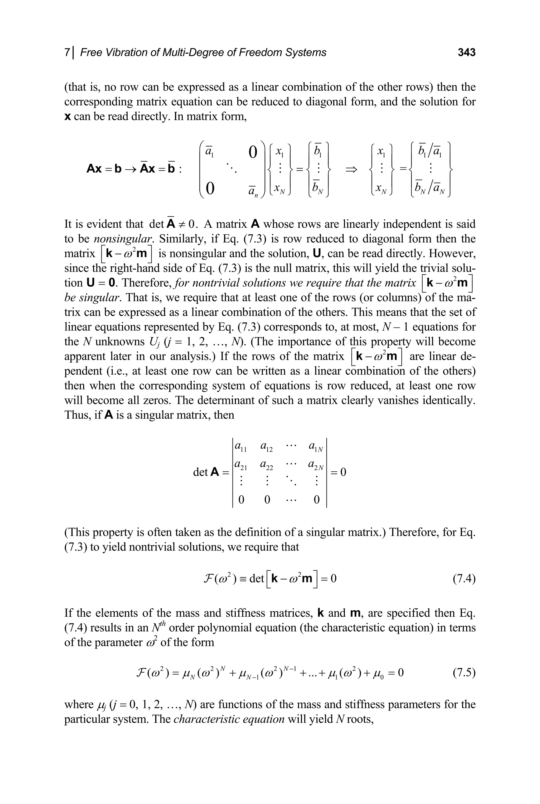 7│ Free Vibration of Multi-Degree of Freedom Systems 343
(that is, no row can be expressed as a linear combination of the other rows) then the
corresponding matrix equation can be reduced to diagonal form, and the solution for
x can be read directly. In matrix form,
1 1 1 1 1
: =
0
0 N N N N N
n
a x b x b 1
a
x b x b
a
⎛ ⎞
a
⎧ ⎫ ⎧
⎧ ⎫ ⎧ ⎫
⎜ ⎟
⎫
⎪ ⎪ ⎪
⎪ ⎪ ⎪ ⎪
= → = = ⇒
⎜ ⎟
⎪
⎨ ⎬ ⎨ ⎬ ⎨ ⎬ ⎨ ⎬
⎜ ⎟⎪ ⎪ ⎪ ⎪ ⎪ ⎪ ⎪ ⎪
⎜ ⎟⎩ ⎭ ⎩ ⎭
⎩ ⎭ ⎩ ⎭
⎝ ⎠
Ax b Ax b
It is evident that det 0.
≠
A A matrix A whose rows are linearly independent is said
to be nonsingular. Similarly, if Eq. (7.3) is row reduced to diagonal form then the
matrix ⎦ is nonsingular and the solution, U, can be read directly. However,
since the right-hand side of Eq. (7.3) is the null matrix, this will yield the trivial solu-
tion U = 0. Therefore, for nontrivial solutions we require that the matrix
be singular. That is, we require that at least one of the rows (or columns) of the ma-
trix can be expressed as a linear combination of the others. This means that the set of
linear equations represented by Eq. (7.3) corresponds to, at most, N – 1 equations for
the N unknowns U
2
ω
⎡ −
⎣ ⎤
k m
2
ω
⎡ ⎤
−
⎣ ⎦
k m
j (j = 1, 2, …, N). (The importance of this property will become
apparent later in our analysis.) If the rows of the matrix 2
ω
⎡ ⎤
−
⎣ ⎦
k m are linear de-
pendent (i.e., at least one row can be written as a linear combination of the others)
then when the corresponding system of equations is row reduced, at least one row
will become all zeros. The determinant of such a matrix clearly vanishes identically.
Thus, if A is a singular matrix, then
11 12 1
21 22 2
det 0
0 0 0
N
N
a a a
a a a
= =
A
(This property is often taken as the definition of a singular matrix.) Therefore, for Eq.
(7.3) to yield nontrivial solutions, we require that
2 2
( ) det 0
ω ω
⎡ ⎤
≡ − =
⎣ ⎦
k m
F (7.4)
If the elements of the mass and stiffness matrices, k and m, are specified then Eq.
(7.4) results in an Nth
order polynomial equation (the characteristic equation) in terms
of the parameter ω2
of the form
(7.5)
2 2 2 1 2
1 1
( ) ( ) ( ) ... ( ) 0
N N
N N
ω µ ω µ ω µ ω µ
−
−
= + + + +
F 0 =
where µj (j = 0, 1, 2, …, N) are functions of the mass and stiffness parameters for the
particular system. The characteristic equation will yield N roots,
 