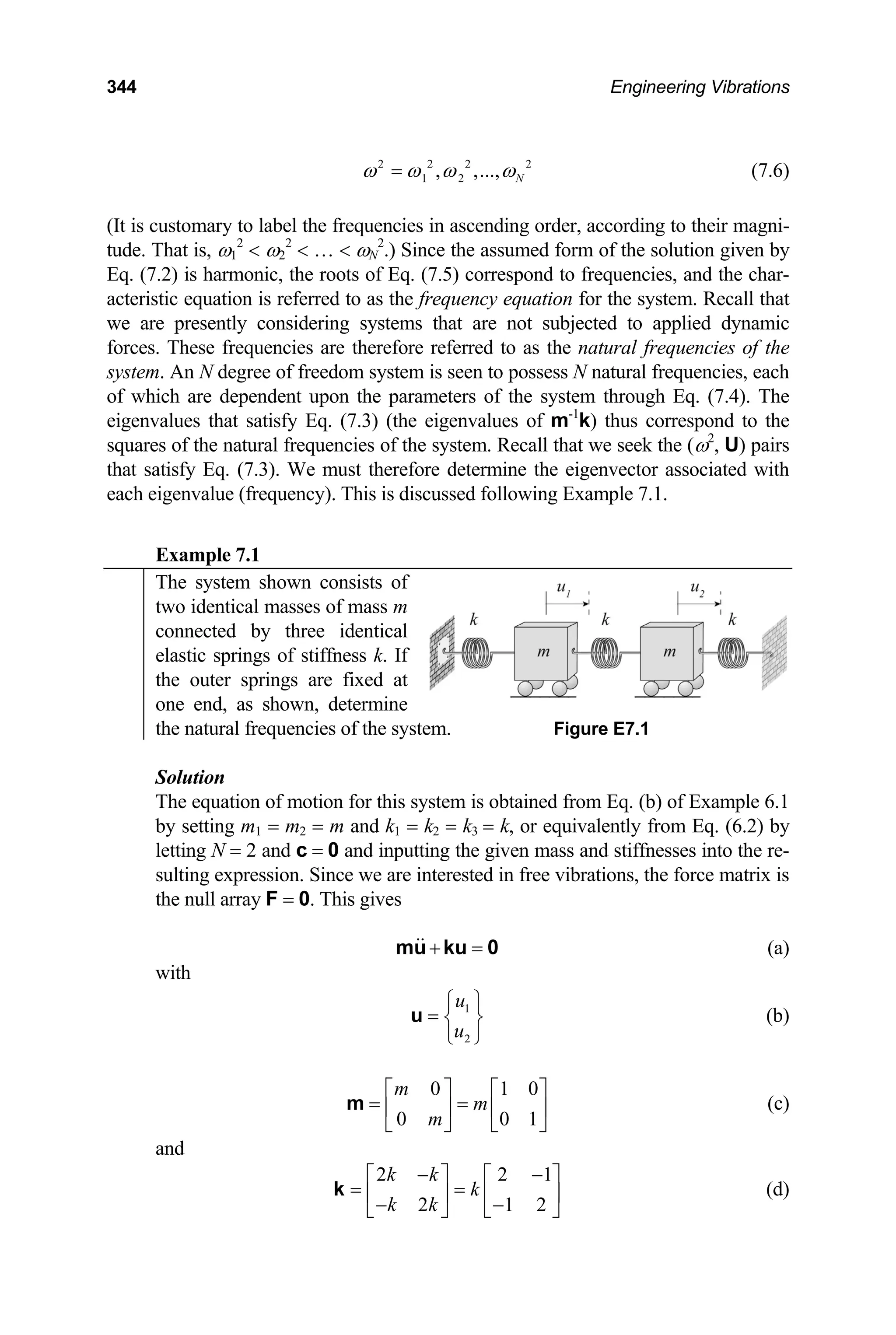 344 Engineering Vibrations
2 2 2
1 2
, ,..., N
2
ω ω ω ω
= (7.6)
(It is customary to label the frequencies in ascending order, according to their magni-
tude. That is, ω1
2
 ω2
2
 …  ωN
2
.) Since the assumed form of the solution given by
Eq. (7.2) is harmonic, the roots of Eq. (7.5) correspond to frequencies, and the char-
acteristic equation is referred to as the frequency equation for the system. Recall that
we are presently considering systems that are not subjected to applied dynamic
forces. These frequencies are therefore referred to as the natural frequencies of the
system. An N degree of freedom system is seen to possess N natural frequencies, each
of which are dependent upon the parameters of the system through Eq. (7.4). The
eigenvalues that satisfy Eq. (7.3) (the eigenvalues of m-1
k) thus correspond to the
squares of the natural frequencies of the system. Recall that we seek the (ω2
, U) pairs
that satisfy Eq. (7.3). We must therefore determine the eigenvector associated with
each eigenvalue (frequency). This is discussed following Example 7.1.
Example 7.1
The system shown consists of
two identical masses of mass m
connected by three identical
elastic springs of stiffness k. If
the outer springs are fixed at
one end, as shown, determine
the natural frequencies of the system. Figure E7.1
Solution
The equation of motion for this system is obtained from Eq. (b) of Example 6.1
by setting m1 = m2 = m and k1 = k2 = k3 = k, or equivalently from Eq. (6.2) by
letting N = 2 and c = 0 and inputting the given mass and stiffnesses into the re-
sulting expression. Since we are interested in free vibrations, the force matrix is
the null array F = 0. This gives
+ =
mu ku 0 (a)
with
1
2
u
u
⎧ ⎫
= ⎨ ⎬
⎩ ⎭
u (b)
0 1
0 0
m
m
m
0
1
⎡ ⎤ ⎡
= =
⎤
⎢ ⎥ ⎢ ⎥
⎣ ⎦ ⎣
m
⎦
1
2
(c)
and
2 2
2 1
k k
k
k k
− −
⎡ ⎤ ⎡
= =
⎤
⎢ ⎥ ⎢
− − ⎥
⎣ ⎦ ⎣
k
⎦
(d)
 