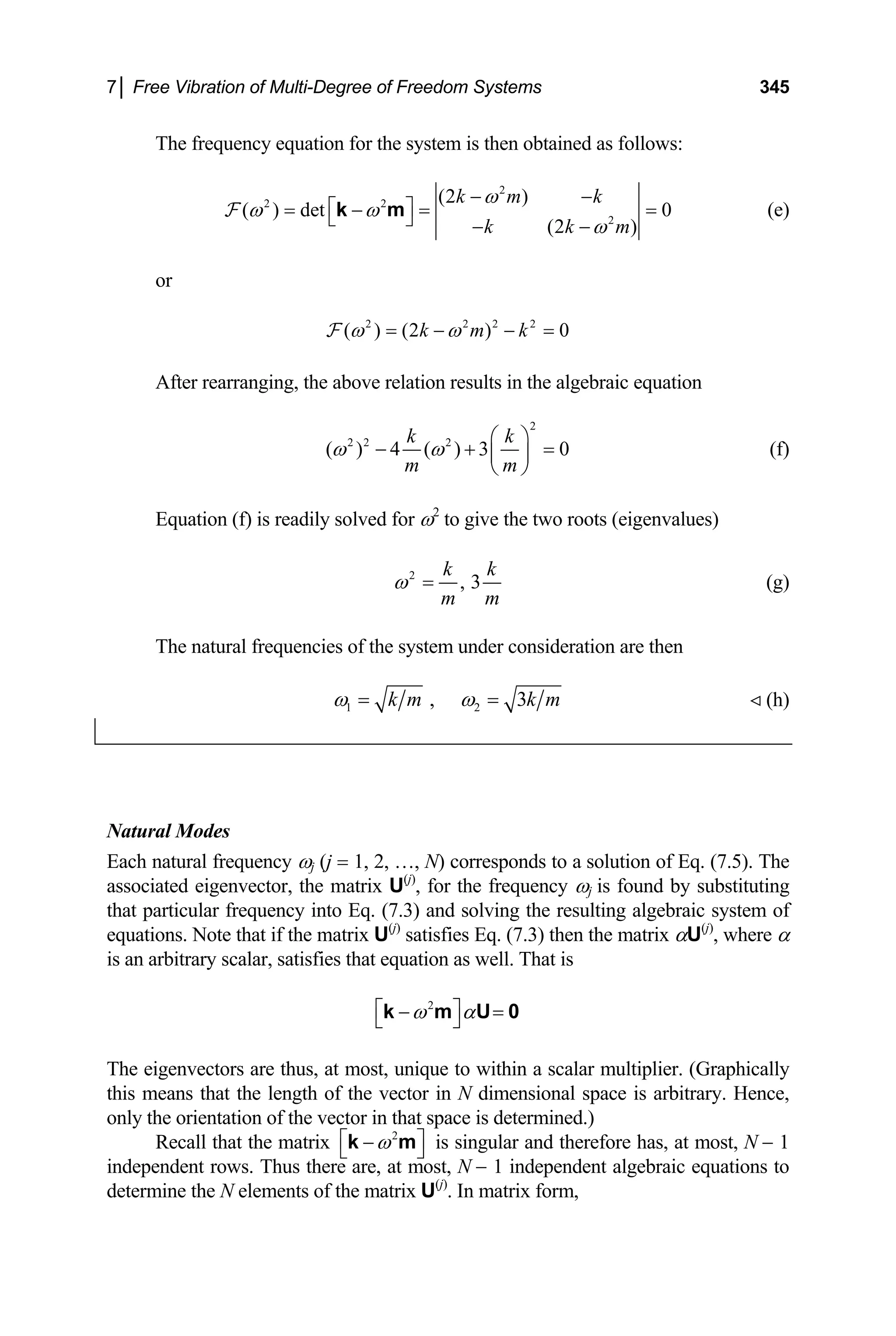 7│ Free Vibration of Multi-Degree of Freedom Systems 345
The frequency equation for the system is then obtained as follows:
2
2 2
2
(2 )
( ) det 0
(2 )
k m k
k k m
ω
ω ω
ω
− −
⎡ ⎤
= − = =
⎣ ⎦ − −
k m
F (e)
or
2 2 2 2
( ) (2 ) 0
k m k
ω ω
= − − =
F
After rearranging, the above relation results in the algebraic equation
2
2 2 2
( ) 4 ( ) 3 0
k k
m m
ω ω
⎛ ⎞
− + ⎜ ⎟
⎝ ⎠
= (f)
Equation (f) is readily solved for ω2
to give the two roots (eigenvalues)
2
, 3
k k
m m
ω = (g)
The natural frequencies of the system under consideration are then
1 2
, 3
k m k m
ω ω
= = (h)
Natural Modes
Each natural frequency ωj (j = 1, 2, …, N) corresponds to a solution of Eq. (7.5). The
associated eigenvector, the matrix U(j)
, for the frequency ωj is found by substituting
that particular frequency into Eq. (7.3) and solving the resulting algebraic system of
equations. Note that if the matrix U(j)
satisfies Eq. (7.3) then the matrix αU(j)
, where α
is an arbitrary scalar, satisfies that equation as well. That is
2
ω α
⎡ ⎤
− =
⎣ ⎦
k m U 0
The eigenvectors are thus, at most, unique to within a scalar multiplier. (Graphically
this means that the length of the vector in N dimensional space is arbitrary. Hence,
only the orientation of the vector in that space is determined.)
Recall that the matrix 2
ω
⎡ ⎤
−
⎣ ⎦
k m is singular and therefore has, at most, N − 1
independent rows. Thus there are, at most, N − 1 independent algebraic equations to
determine the N elements of the matrix U(j)
. In matrix form,
 