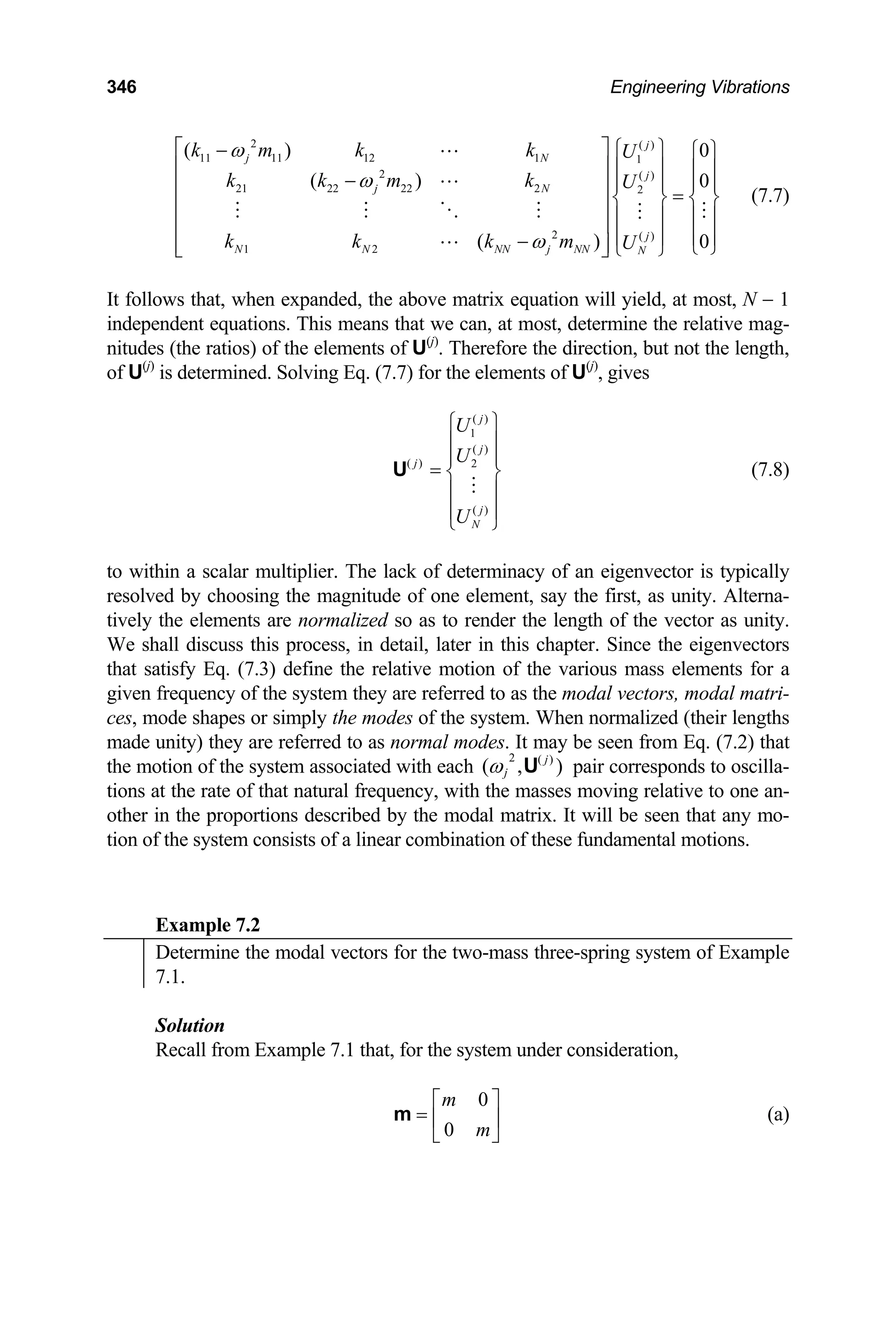 346 Engineering Vibrations
2 ( )
11 11 12 1 1
2 ( )
21 22 22 2 2
2 ( )
1 2
( ) 0
( ) 0
( ) 0
j
j N
j
j N
j
N N NN j NN N
k m k k U
k k m k U
k k k m U
ω
ω
ω
⎡ ⎤ ⎧ ⎫
− ⎧ ⎫
⎢ ⎥ ⎪ ⎪ ⎪ ⎪
− ⎪ ⎪ ⎪ ⎪
⎢ ⎥ =
⎨ ⎬ ⎨ ⎬
⎢ ⎥
⎪ ⎪ ⎪ ⎪
⎢ ⎥
⎪ ⎪ ⎪ ⎪
−
⎢ ⎥ ⎩ ⎭
⎩ ⎭
⎣ ⎦
(7.7)
It follows that, when expanded, the above matrix equation will yield, at most, N − 1
independent equations. This means that we can, at most, determine the relative mag-
nitudes (the ratios) of the elements of U(j)
. Therefore the direction, but not the length,
of U(j)
is determined. Solving Eq. (7.7) for the elements of U(j)
, gives
( )
1
( )
( ) 2
( )
j
j
j
j
N
U
U
U
⎧ ⎫
⎪ ⎪
⎪ ⎪
= ⎨ ⎬
⎪ ⎪
⎪ ⎪
⎩ ⎭
U (7.8)
to within a scalar multiplier. The lack of determinacy of an eigenvector is typically
resolved by choosing the magnitude of one element, say the first, as unity. Alterna-
tively the elements are normalized so as to render the length of the vector as unity.
We shall discuss this process, in detail, later in this chapter. Since the eigenvectors
that satisfy Eq. (7.3) define the relative motion of the various mass elements for a
given frequency of the system they are referred to as the modal vectors, modal matri-
ces, mode shapes or simply the modes of the system. When normalized (their lengths
made unity) they are referred to as normal modes. It may be seen from Eq. (7.2) that
the motion of the system associated with each pair corresponds to oscilla-
tions at the rate of that natural frequency, with the masses moving relative to one an-
other in the proportions described by the modal matrix. It will be seen that any mo-
tion of the system consists of a linear combination of these fundamental motions.
2 ( )
( , )
j
j
ω U
Example 7.2
Determine the modal vectors for the two-mass three-spring system of Example
7.1.
Solution
Recall from Example 7.1 that, for the system under consideration,
0
0
m
m
⎡ ⎤
= ⎢ ⎥
⎣ ⎦
m (a)
 