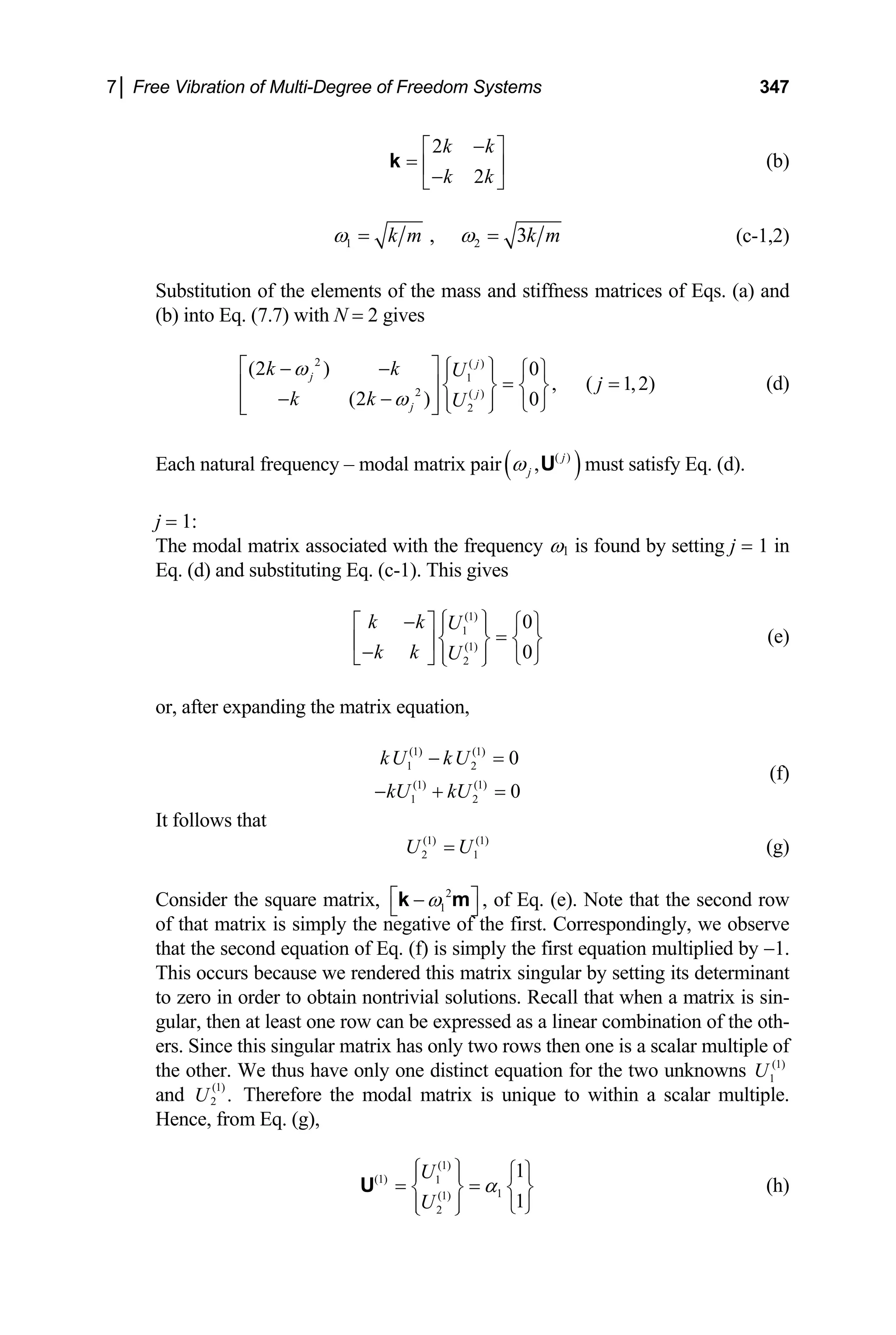 7│ Free Vibration of Multi-Degree of Freedom Systems 347
2
2
k k
k k
−
⎡ ⎤
= ⎢ ⎥
−
⎣ ⎦
k (b)
1 2
, 3
k m k m
ω ω
= = (c-1,2)
Substitution of the elements of the mass and stiffness matrices of Eqs. (a) and
(b) into Eq. (7.7) with N = 2 gives
(d)
2 ( )
1
2 ( )
2
(2 ) 0
, ( 1,2)
(2 ) 0
j
j
j
j
k k U
j
k k U
ω
ω
⎡ ⎤ ⎧ ⎫
− − ⎧ ⎫
⎪ ⎪
= =
⎢ ⎥ ⎨ ⎬ ⎨ ⎬
− − ⎪ ⎪
⎢ ⎥ ⎩ ⎭
⎩ ⎭
⎣ ⎦
Each natural frequency – modal matrix pair( )
( )
, j
j
ω U must satisfy Eq. (d).
j = 1:
The modal matrix associated with the frequency ω1 is found by setting j = 1 in
Eq. (d) and substituting Eq. (c-1). This gives
(1)
1
(1)
2
0
0
k k U
k k U
⎧ ⎫
−
⎡ ⎤ ⎪ ⎪
=
⎧ ⎫
⎨ ⎬ ⎨ ⎬
⎢ ⎥
− ⎪ ⎪
⎣ ⎦ ⎩
⎩ ⎭ ⎭
(e)
or, after expanding the matrix equation,
(1) (1)
1 2
(1) (1)
1 2
0
0
kU kU
kU kU
− =
− + =
(f)
It follows that
(g)
(1) (1)
2 1
U U
=
Consider the square matrix, 2
1
ω
⎡ ⎤
−
⎣ ⎦
k m , of Eq. (e). Note that the second row
of that matrix is simply the negative of the first. Correspondingly, we observe
that the second equation of Eq. (f) is simply the first equation multiplied by −1.
This occurs because we rendered this matrix singular by setting its determinant
to zero in order to obtain nontrivial solutions. Recall that when a matrix is sin-
gular, then at least one row can be expressed as a linear combination of the oth-
ers. Since this singular matrix has only two rows then one is a scalar multiple of
the other. We thus have only one distinct equation for the two unknowns
and Therefore the modal matrix is unique to within a scalar multiple.
Hence, from Eq. (g),
(1)
1
U
(1)
2 .
U
(1)
(1) 1
1
(1)
2
1
1
U
U
α
⎧ ⎫ ⎧ ⎫
⎪ ⎪
= =
⎨ ⎬ ⎨
⎪ ⎪ ⎩ ⎭
⎩ ⎭
U ⎬ (h)
 
