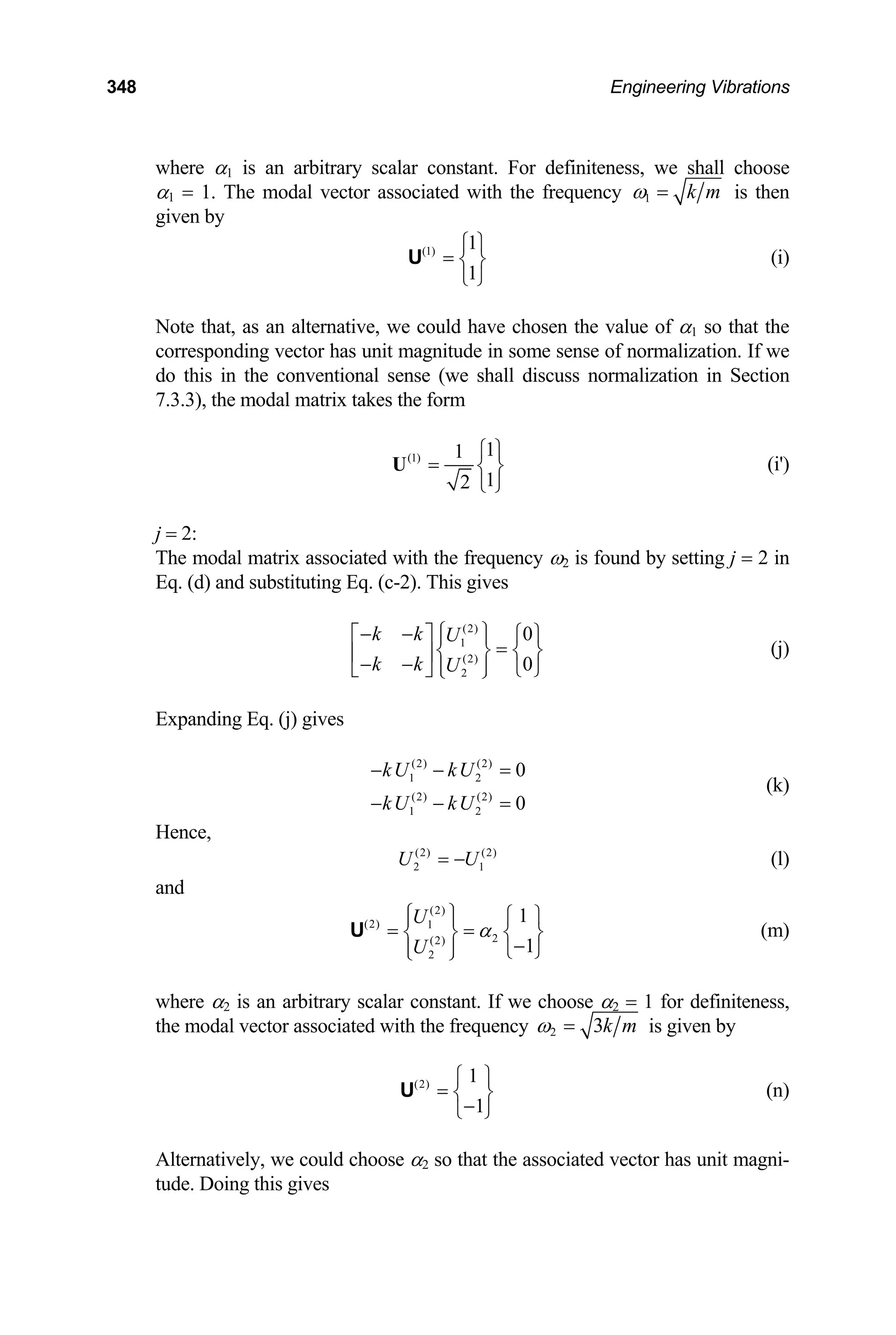 348 Engineering Vibrations
where α1 is an arbitrary scalar constant. For definiteness, we shall choose
α1 = 1. The modal vector associated with the frequency 1 k m
ω = is then
given by
(1) 1
1
⎧ ⎫
= ⎨ ⎬
⎩ ⎭
U (i)
Note that, as an alternative, we could have chosen the value of α1 so that the
corresponding vector has unit magnitude in some sense of normalization. If we
do this in the conventional sense (we shall discuss normalization in Section
7.3.3), the modal matrix takes the form
(1) 1
1
1
2
⎧ ⎫
= ⎨ ⎬
⎩ ⎭
U (i')
j = 2:
The modal matrix associated with the frequency ω2 is found by setting j = 2 in
Eq. (d) and substituting Eq. (c-2). This gives
(2)
1
(2)
2
0
0
k k U
k k U
⎧ ⎫
− −
⎡ ⎤ ⎪ ⎪
=
⎧ ⎫
⎨ ⎬ ⎨ ⎬
⎢ ⎥
− − ⎪ ⎪
⎣ ⎦ ⎩
⎩ ⎭ ⎭
(j)
Expanding Eq. (j) gives
(2) (2)
1 2
(2) (2)
1 2
0
0
kU kU
kU kU
− − =
− − =
(k)
Hence,
(l)
(2) (2)
2
U U
= − 1
and
(2)
(2) 1
2
(2)
2
1
1
U
U
α
⎧ ⎫ ⎧ ⎫
⎪ ⎪
= =
⎨ ⎬ ⎨ ⎬
−
⎪ ⎪ ⎩ ⎭
⎩ ⎭
U (m)
where α2 is an arbitrary scalar constant. If we choose α2 = 1 for definiteness,
the modal vector associated with the frequency 2 3k m
ω = is given by
(2) 1
1
⎧ ⎫
= ⎨ ⎬
−
⎩ ⎭
U (n)
Alternatively, we could choose α2 so that the associated vector has unit magni-
tude. Doing this gives
 