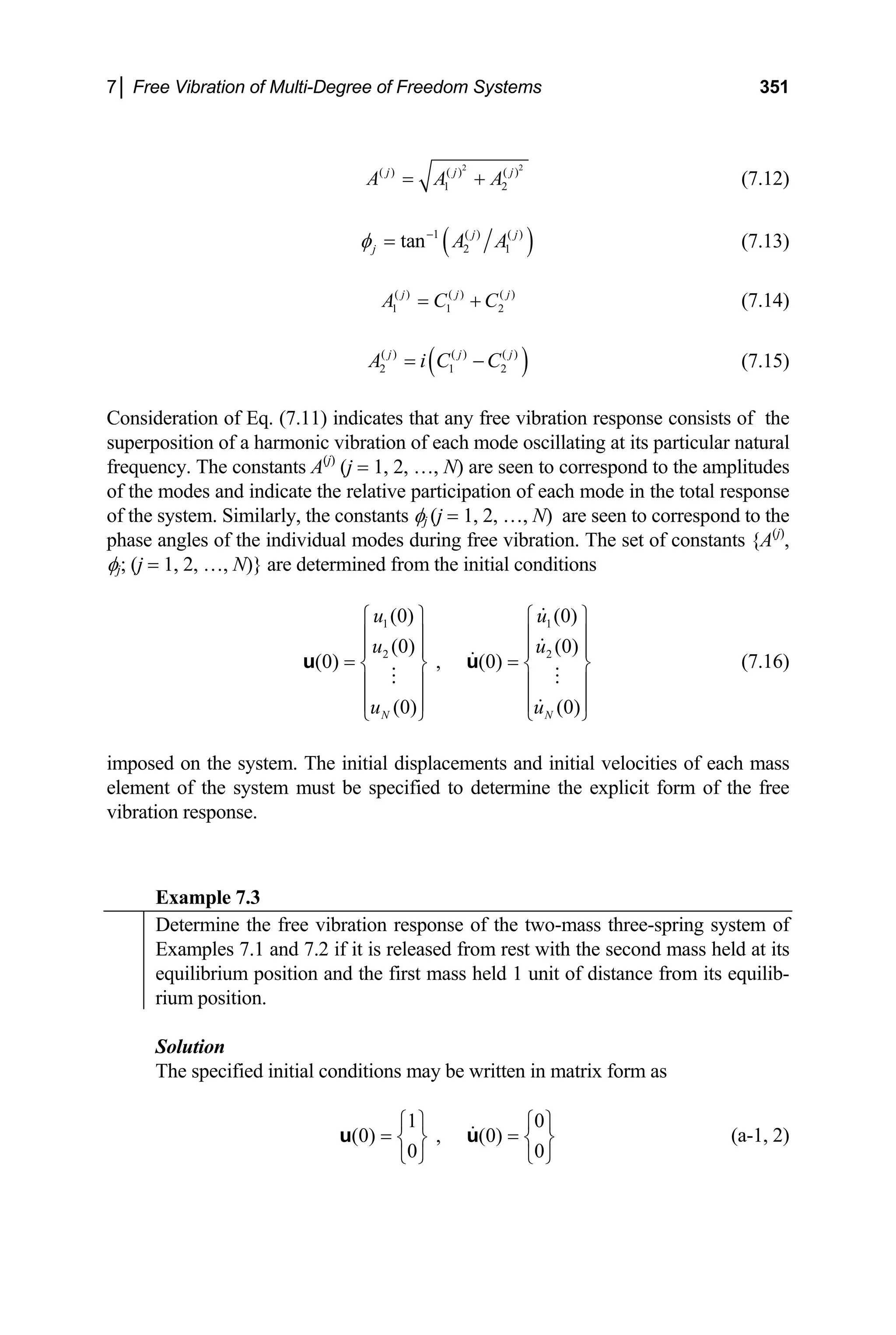 7│ Free Vibration of Multi-Degree of Freedom Systems 351
2
( ) ( ) ( )
1 2
j j
A A A
= +
2
j
(7.12)
( )
1 ( ) ( )
2 1
tan j j
j A A
φ −
= (7.13)
( ) ( ) ( )
1 1 2
j j
A C C
= + j
(7.14)
( )
( ) ( ) ( )
2 1 2
j j
A i C C
= − j
2
u
(7.15)
Consideration of Eq. (7.11) indicates that any free vibration response consists of the
superposition of a harmonic vibration of each mode oscillating at its particular natural
frequency. The constants A(j)
(j = 1, 2, …, N) are seen to correspond to the amplitudes
of the modes and indicate the relative participation of each mode in the total response
of the system. Similarly, the constants φj (j = 1, 2, …, N) are seen to correspond to the
phase angles of the individual modes during free vibration. The set of constants {A(j)
,
φj; (j = 1, 2, …, N)} are determined from the initial conditions
1 1
2
(0) (0)
(0) (0)
(0) , (0)
(0) (0)
N N
u u
u
u u
⎧ ⎫ ⎧ ⎫
⎪ ⎪ ⎪ ⎪
⎪ ⎪ ⎪
= =
⎪
⎨ ⎬ ⎨ ⎬
⎪ ⎪ ⎪ ⎪
⎪ ⎪ ⎪
⎩ ⎭ ⎩ ⎭
u u
⎪
(7.16)
imposed on the system. The initial displacements and initial velocities of each mass
element of the system must be specified to determine the explicit form of the free
vibration response.
Example 7.3
Determine the free vibration response of the two-mass three-spring system of
Examples 7.1 and 7.2 if it is released from rest with the second mass held at its
equilibrium position and the first mass held 1 unit of distance from its equilib-
rium position.
Solution
The specified initial conditions may be written in matrix form as
1 0
(0) , (0)
0 0
⎧ ⎫ ⎧
=
⎫
=
⎨ ⎬
⎩ ⎭ ⎩ ⎭
u u ⎨ ⎬ (a-1, 2)
 