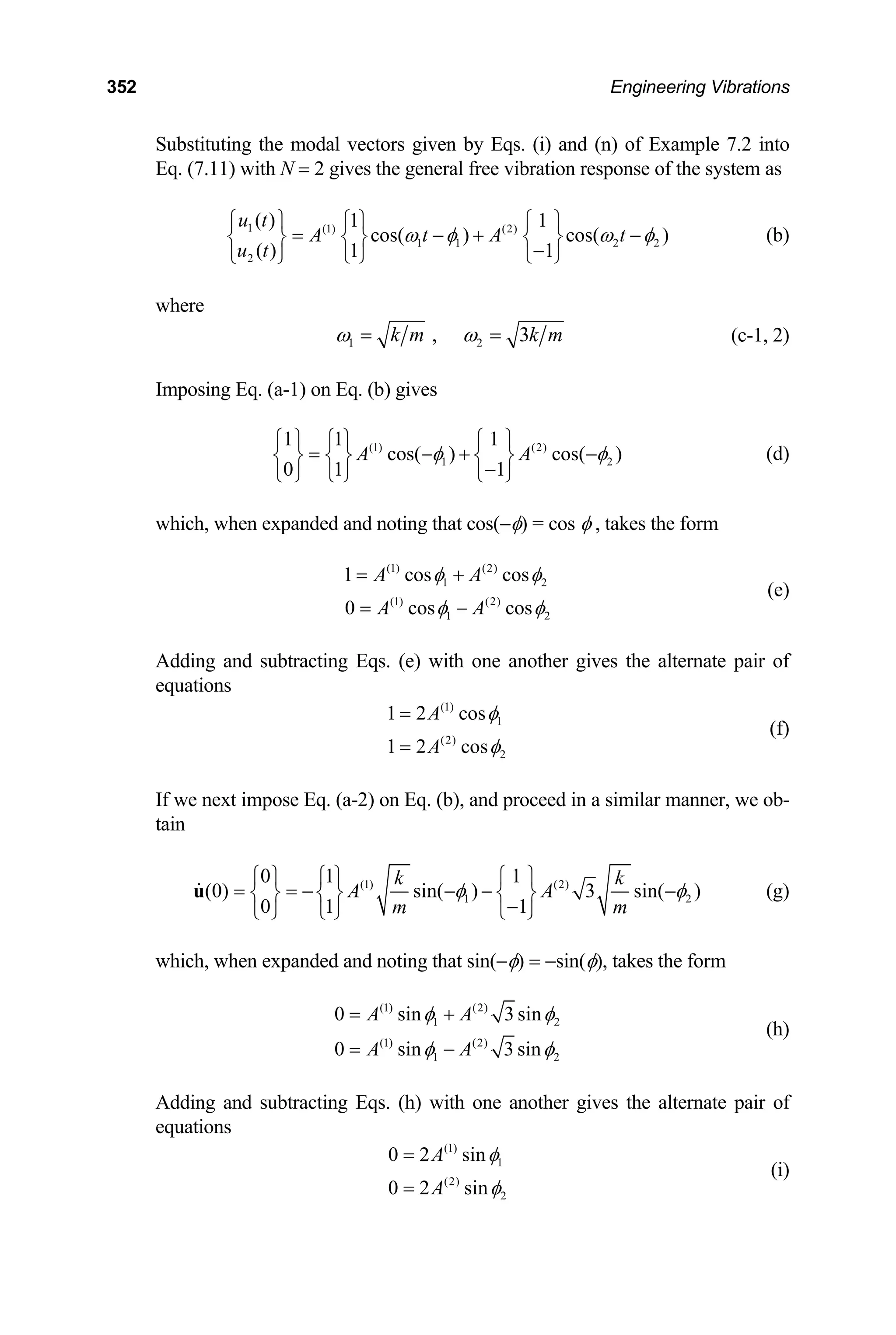 352 Engineering Vibrations
Substituting the modal vectors given by Eqs. (i) and (n) of Example 7.2 into
Eq. (7.11) with N = 2 gives the general free vibration response of the system as
1 (1) (2)
1 1 2 2
2
( ) 1 1
cos( ) cos( )
( ) 1 1
u t
A t A t
u t
ω φ
⎧ ⎫ ⎧ ⎫ ⎧ ⎫
= − +
⎨ ⎬ ⎨ ⎬ ⎨ ⎬
−
⎩ ⎭ ⎩ ⎭
⎩ ⎭
ω φ
− (b)
where
1 2
, 3
k m k m
ω ω
= = (c-1, 2)
Imposing Eq. (a-1) on Eq. (b) gives
(1) (2)
1
1 1 1
cos( ) cos( )
0 1 1
A A 2
φ φ
⎧ ⎫ ⎧ ⎫ ⎧ ⎫
= − +
⎨ ⎬ ⎨ ⎬ ⎨ ⎬
−
⎩ ⎭ ⎩ ⎭ ⎩ ⎭
−
2
(d)
which, when expanded and noting that cos(−φ) = cos φ , takes the form
(1) (2)
1
(1) (2)
1 2
1 cos cos
0 cos cos
A A
A A
φ φ
φ φ
= +
= −
(e)
Adding and subtracting Eqs. (e) with one another gives the alternate pair of
equations
(1)
1
(2)
2
1 2 cos
1 2 cos
A
A
φ
φ
=
=
(f)
If we next impose Eq. (a-2) on Eq. (b), and proceed in a similar manner, we ob-
tain
(1) (2)
1 2
0 1 1
(0) sin( ) 3 sin( )
0 1 1
k
A A
m m
k
φ φ
⎧ ⎫ ⎧ ⎫ ⎧ ⎫
= = − − − −
⎨ ⎬ ⎨ ⎬ ⎨ ⎬
−
⎩ ⎭ ⎩ ⎭ ⎩ ⎭
u (g)
which, when expanded and noting that sin(−φ) = −sin(φ), takes the form
(1) (2)
1
(1) (2)
1 2
0 sin 3 sin
0 sin 3 sin
A A
A A
2
φ φ
φ φ
= +
= −
(h)
Adding and subtracting Eqs. (h) with one another gives the alternate pair of
equations
(1)
1
(2)
2
0 2 sin
0 2 sin
A
A
φ
φ
=
=
(i)
 