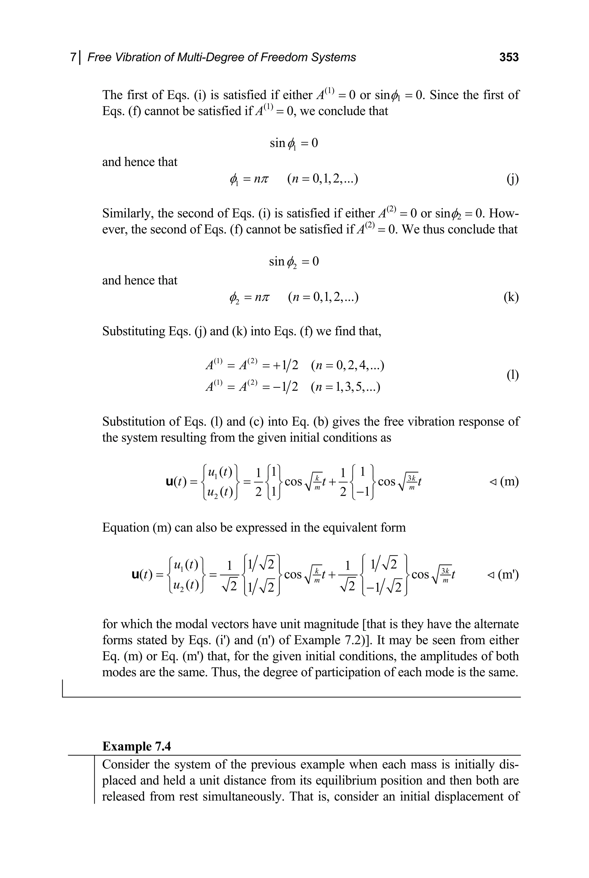 7│ Free Vibration of Multi-Degree of Freedom Systems 353
The first of Eqs. (i) is satisfied if either A(1)
= 0 or sinφ1 = 0. Since the first of
Eqs. (f) cannot be satisfied if A(1)
= 0, we conclude that
1
sin 0
φ =
and hence that
1 ( 0,1,2,...)
n n
φ π
= = (j)
Similarly, the second of Eqs. (i) is satisfied if either A(2)
= 0 or sinφ2 = 0. How-
ever, the second of Eqs. (f) cannot be satisfied if A(2)
= 0. We thus conclude that
2
sin 0
φ =
and hence that
2 ( 0,1,2,...)
n n
φ π
= = (k)
Substituting Eqs. (j) and (k) into Eqs. (f) we find that,
(1) (2)
(1) (2)
1 2 ( 0,2,4,...)
1 2 ( 1,3,5,...)
A A n
A A n
= = + =
= = − =
(l)
Substitution of Eqs. (l) and (c) into Eq. (b) gives the free vibration response of
the system resulting from the given initial conditions as
1 3
2
( ) 1 1
1 1
( ) cos cos
( ) 1 1
2 2
k
m
u t
t t k
m
u t
⎧ ⎫ ⎧ ⎫ ⎧ ⎫
= = +
⎨ ⎬ ⎨ ⎬ ⎨ ⎬
−
⎩ ⎭ ⎩ ⎭
⎩ ⎭
u t (m)
Equation (m) can also be expressed in the equivalent form
1 3
2
( ) 1 2 1 2
1 1
( ) cos cos
( ) 2 2
1 2 1 2
k k
m m
u t
t t
u t
⎧ ⎫ ⎧ ⎫
⎧ ⎫ ⎪ ⎪ ⎪ ⎪
= = +
⎨ ⎬ ⎨ ⎬ ⎨ ⎬
−
⎩ ⎭ ⎪ ⎪ ⎪ ⎪
⎩ ⎭ ⎩ ⎭
u t (m')
for which the modal vectors have unit magnitude [that is they have the alternate
forms stated by Eqs. (i') and (n') of Example 7.2)]. It may be seen from either
Eq. (m) or Eq. (m') that, for the given initial conditions, the amplitudes of both
modes are the same. Thus, the degree of participation of each mode is the same.
Example 7.4
Consider the system of the previous example when each mass is initially dis-
placed and held a unit distance from its equilibrium position and then both are
released from rest simultaneously. That is, consider an initial displacement of
 