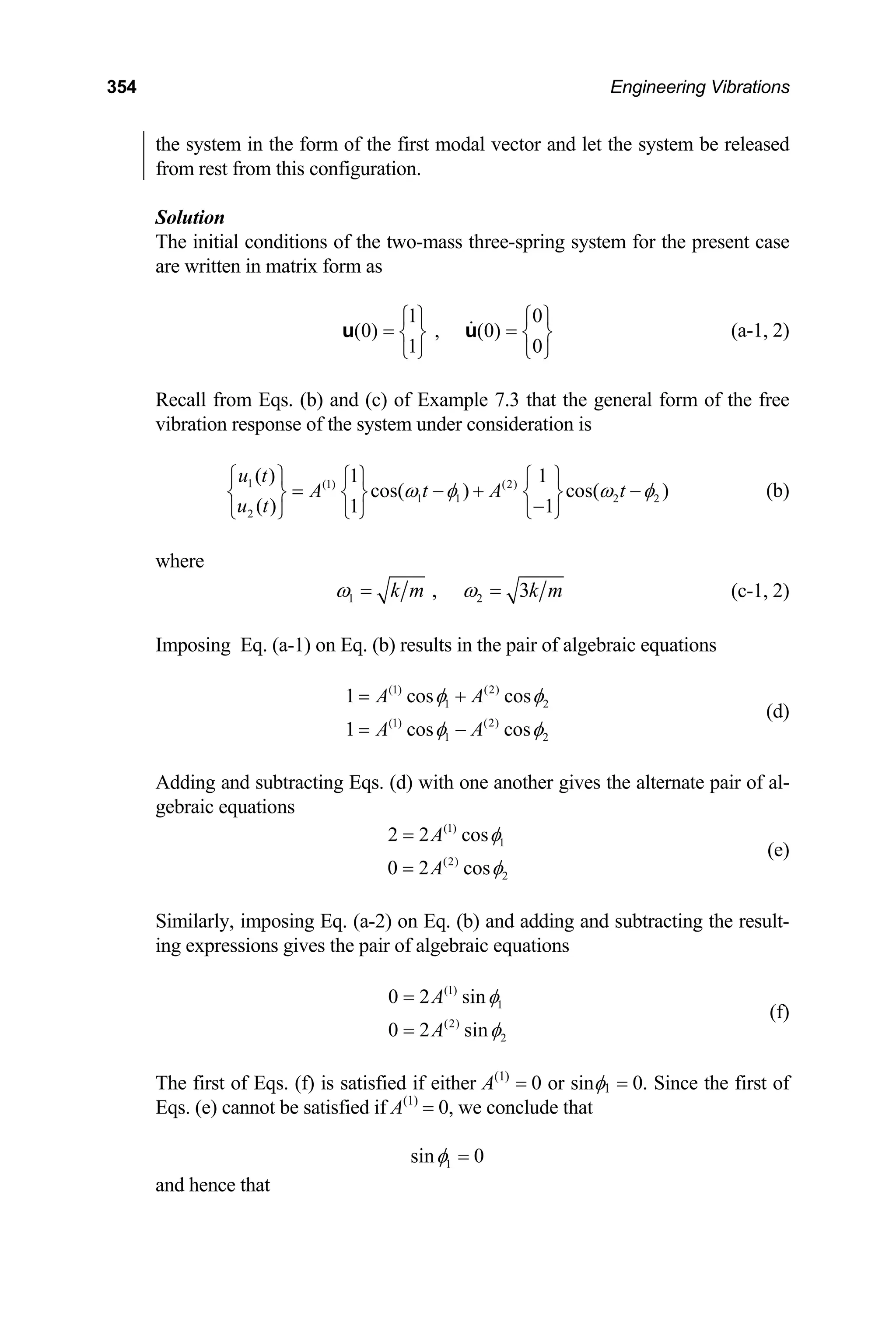 354 Engineering Vibrations
the system in the form of the first modal vector and let the system be released
from rest from this configuration.
Solution
The initial conditions of the two-mass three-spring system for the present case
are written in matrix form as
1 0
(0) , (0)
1 0
⎧ ⎫ ⎧
=
⎫
=
⎨ ⎬
⎩ ⎭ ⎩ ⎭
u u ⎨ ⎬ (a-1, 2)
Recall from Eqs. (b) and (c) of Example 7.3 that the general form of the free
vibration response of the system under consideration is
1 (1) (2)
1 1 2 2
2
( ) 1 1
cos( ) cos( )
( ) 1 1
u t
A t A t
u t
ω φ
⎧ ⎫ ⎧ ⎫ ⎧ ⎫
= − +
⎨ ⎬ ⎨ ⎬ ⎨ ⎬
−
⎩ ⎭ ⎩ ⎭
⎩ ⎭
ω φ
− (b)
where
1 2
, 3
k m k m
ω ω
= = (c-1, 2)
Imposing Eq. (a-1) on Eq. (b) results in the pair of algebraic equations
(1) (2)
1
(1) (2)
1 2
1 cos cos
1 cos cos
A A
A A
2
φ φ
φ φ
= +
= −
(d)
Adding and subtracting Eqs. (d) with one another gives the alternate pair of al-
gebraic equations
(1)
1
(2)
2
2 2 cos
0 2 cos
A
A
φ
φ
=
=
(e)
Similarly, imposing Eq. (a-2) on Eq. (b) and adding and subtracting the result-
ing expressions gives the pair of algebraic equations
(1)
1
(2)
2
0 2 sin
0 2 sin
A
A
φ
φ
=
=
(f)
The first of Eqs. (f) is satisfied if either A(1)
= 0 or sinφ1 = 0. Since the first of
Eqs. (e) cannot be satisfied if A(1)
= 0, we conclude that
1
sin 0
φ =
and hence that
 